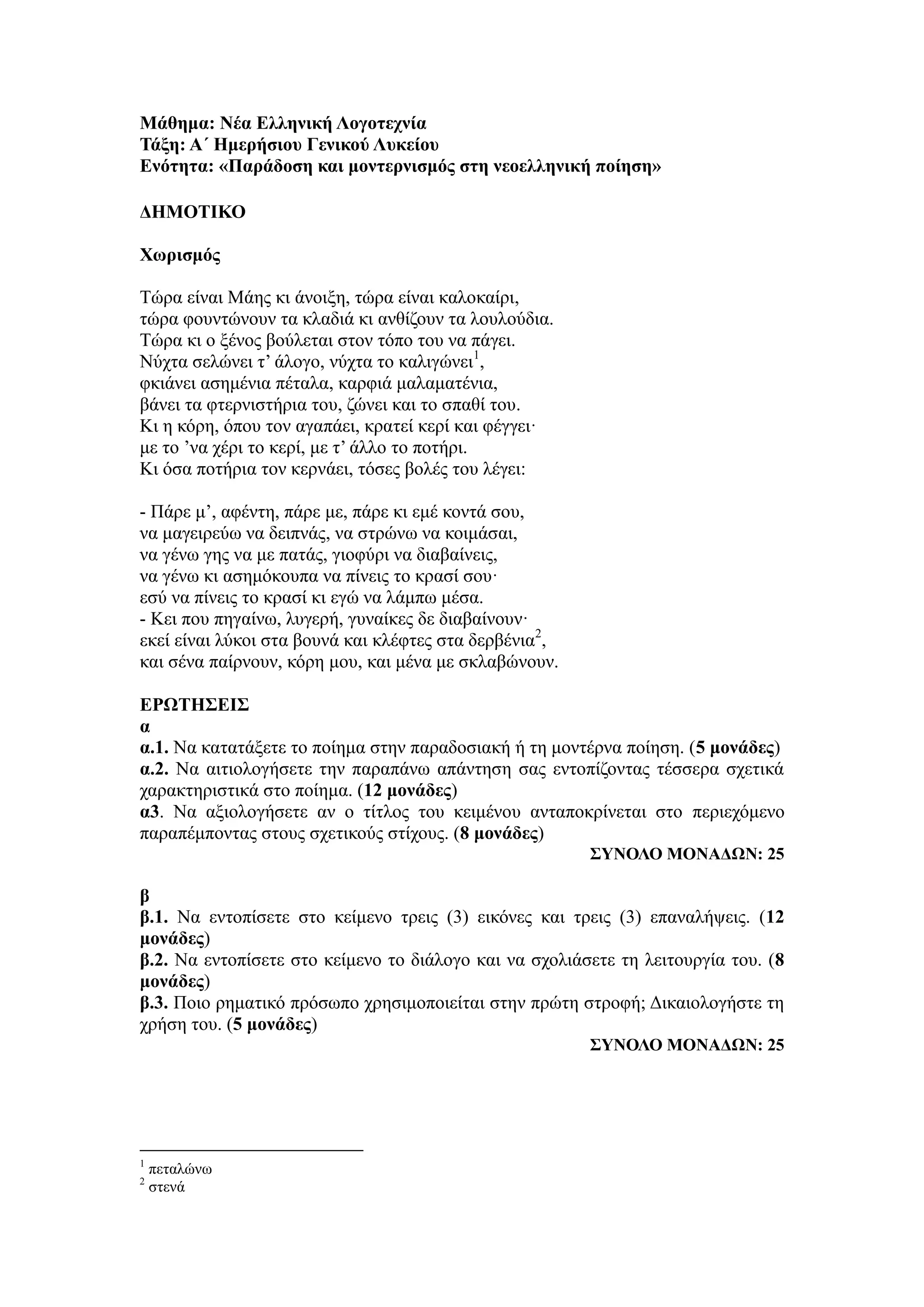 Μάθημα: Νέα Ελληνική Λογοτεχνία
Τάξη: Α΄ Ημερήσιου Γενικού Λυκείου
Ενότητα: «Παράδοση και μοντερνισμός στη νεοελληνική ποίηση»
ΔΗΜΟΤΙΚΟ
Χωρισμός
Τώρα είναι Μάης κι άνοιξη, τώρα είναι καλοκαίρι,
τώρα φουντώνουν τα κλαδιά κι ανθίζουν τα λουλούδια.
Τώρα κι ο ξένος βούλεται στον τόπο του να πάγει.
Νύχτα σελώνει τ’ άλογο, νύχτα το καλιγώνει1
,
φκιάνει ασημένια πέταλα, καρφιά μαλαματένια,
βάνει τα φτερνιστήρια του, ζώνει και το σπαθί του.
Κι η κόρη, όπου τον αγαπάει, κρατεί κερί και φέγγει·
με το ’να χέρι το κερί, με τ’ άλλο το ποτήρι.
Κι όσα ποτήρια τον κερνάει, τόσες βολές του λέγει:
- Πάρε μ’, αφέντη, πάρε με, πάρε κι εμέ κοντά σου,
να μαγειρεύω να δειπνάς, να στρώνω να κοιμάσαι,
να γένω γης να με πατάς, γιοφύρι να διαβαίνεις,
να γένω κι ασημόκουπα να πίνεις το κρασί σου·
εσύ να πίνεις το κρασί κι εγώ να λάμπω μέσα.
- Κει που πηγαίνω, λυγερή, γυναίκες δε διαβαίνουν·
εκεί είναι λύκοι στα βουνά και κλέφτες στα δερβένια2
,
και σένα παίρνουν, κόρη μου, και μένα με σκλαβώνουν.
ΕΡΩΤΗΣΕΙΣ
α
α.1. Να κατατάξετε το ποίημα στην παραδοσιακή ή τη μοντέρνα ποίηση. (5 μονάδες)
α.2. Να αιτιολογήσετε την παραπάνω απάντηση σας εντοπίζοντας τέσσερα σχετικά
χαρακτηριστικά στο ποίημα. (12 μονάδες)
α3. Να αξιολογήσετε αν ο τίτλος του κειμένου ανταποκρίνεται στο περιεχόμενο
παραπέμποντας στους σχετικούς στίχους. (8 μονάδες)
ΣΥΝΟΛΟ ΜΟΝΑΔΩΝ: 25
β
β.1. Να εντοπίσετε στο κείμενο τρεις (3) εικόνες και τρεις (3) επαναλήψεις. (12
μονάδες)
β.2. Να εντοπίσετε στο κείμενο το διάλογο και να σχολιάσετε τη λειτουργία του. (8
μονάδες)
β.3. Ποιο ρηματικό πρόσωπο χρησιμοποιείται στην πρώτη στροφή; Δικαιολογήστε τη
χρήση του. (5 μονάδες)
ΣΥΝΟΛΟ ΜΟΝΑΔΩΝ: 25
1
πεταλώνω
2
στενά
 