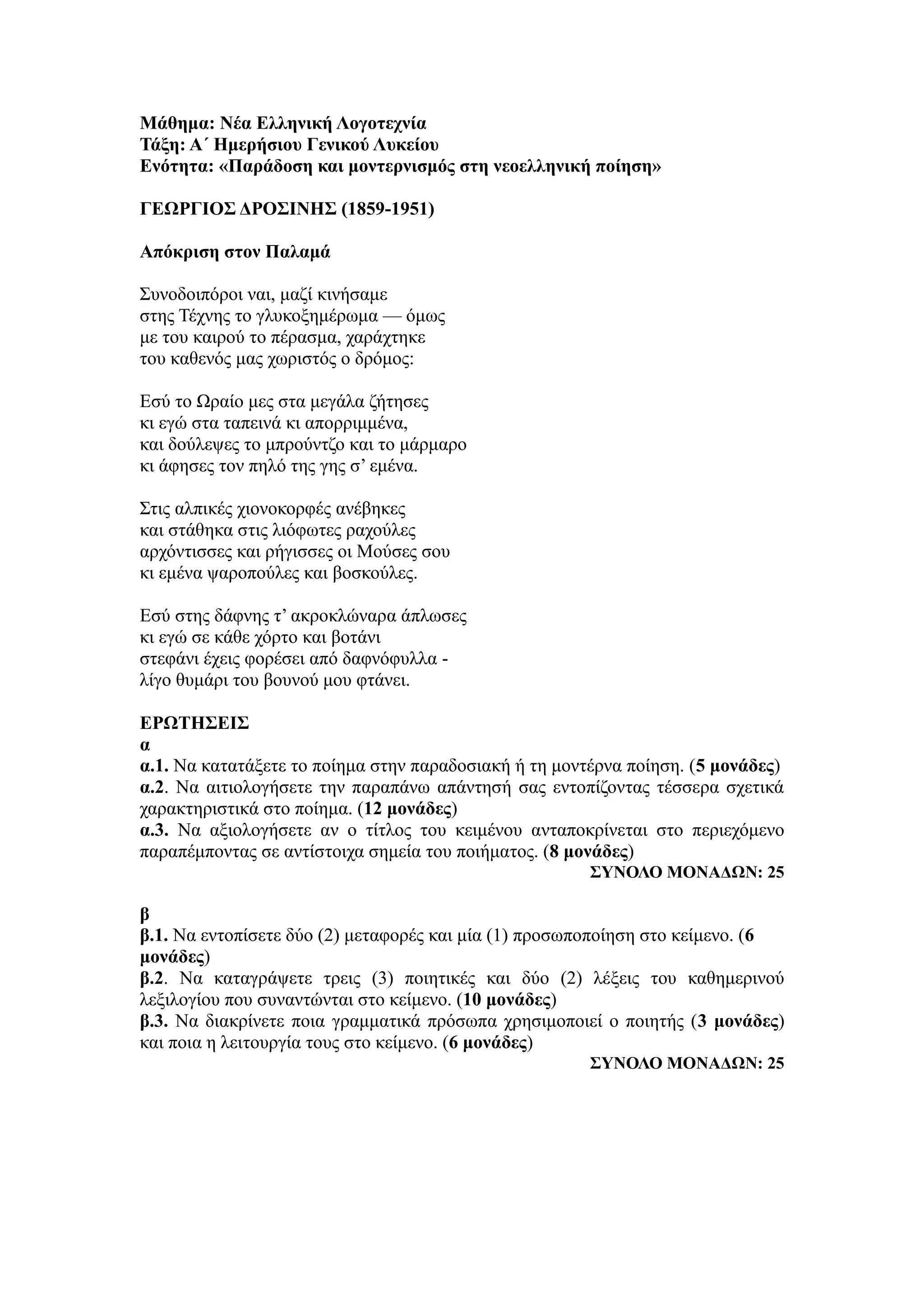 Μάθημα: Νέα Ελληνική Λογοτεχνία
Τάξη: Α΄ Ημερήσιου Γενικού Λυκείου
Ενότητα: «Παράδοση και μοντερνισμός στη νεοελληνική ποίηση»
ΓΕΩΡΓΙΟΣ ΔΡΟΣΙΝΗΣ (1859-1951)
Απόκριση στον Παλαμά
Συνοδοιπόροι ναι, μαζί κινήσαμε
στης Τέχνης το γλυκοξημέρωμα — όμως
με του καιρού το πέρασμα, χαράχτηκε
του καθενός μας χωριστός ο δρόμος:
Εσύ το Ωραίο μες στα μεγάλα ζήτησες
κι εγώ στα ταπεινά κι απορριμμένα,
και δούλεψες το μπρούντζο και το μάρμαρο
κι άφησες τον πηλό της γης σ’ εμένα.
Στις αλπικές χιονοκορφές ανέβηκες
και στάθηκα στις λιόφωτες ραχούλες
αρχόντισσες και ρήγισσες οι Μούσες σου
κι εμένα ψαροπούλες και βοσκούλες.
Εσύ στης δάφνης τ’ ακροκλώναρα άπλωσες
κι εγώ σε κάθε χόρτο και βοτάνι
στεφάνι έχεις φορέσει από δαφνόφυλλα -
λίγο θυμάρι του βουνού μου φτάνει.
ΕΡΩΤΗΣΕΙΣ
α
α.1. Να κατατάξετε το ποίημα στην παραδοσιακή ή τη μοντέρνα ποίηση. (5 μονάδες)
α.2. Να αιτιολογήσετε την παραπάνω απάντησή σας εντοπίζοντας τέσσερα σχετικά
χαρακτηριστικά στο ποίημα. (12 μονάδες)
α.3. Να αξιολογήσετε αν ο τίτλος του κειμένου ανταποκρίνεται στο περιεχόμενο
παραπέμποντας σε αντίστοιχα σημεία του ποιήματος. (8 μονάδες)
ΣΥΝΟΛΟ ΜΟΝΑΔΩΝ: 25
β
β.1. Να εντοπίσετε δύο (2) μεταφορές και μία (1) προσωποποίηση στο κείμενο. (6
μονάδες)
β.2. Να καταγράψετε τρεις (3) ποιητικές και δύο (2) λέξεις του καθημερινού
λεξιλογίου που συναντώνται στο κείμενο. (10 μονάδες)
β.3. Να διακρίνετε ποια γραμματικά πρόσωπα χρησιμοποιεί ο ποιητής (3 μονάδες)
και ποια η λειτουργία τους στο κείμενο. (6 μονάδες)
ΣΥΝΟΛΟ ΜΟΝΑΔΩΝ: 25
 