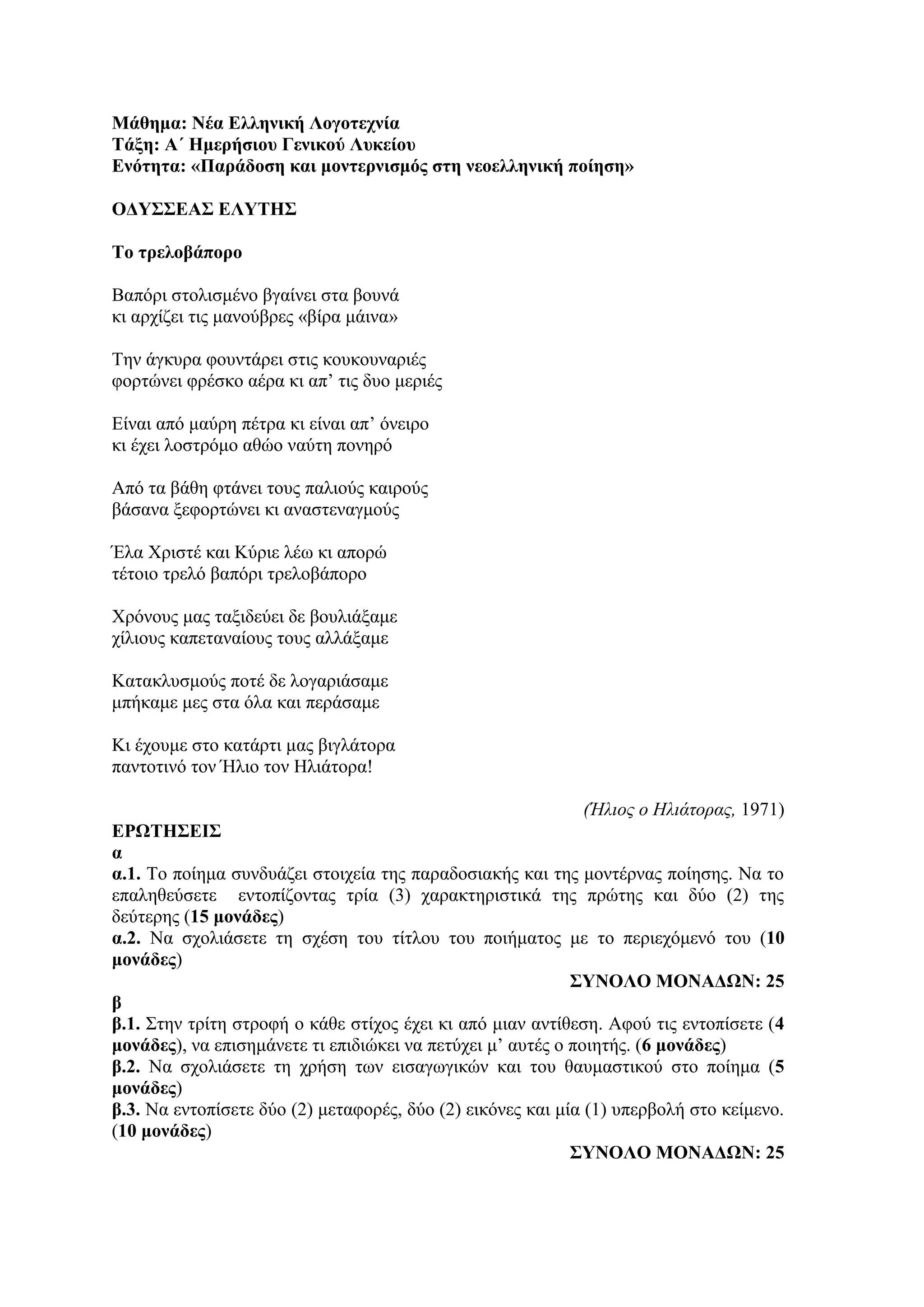 Μάθημα: Νέα Ελληνική Λογοτεχνία
Τάξη: Α΄ Ημερήσιου Γενικού Λυκείου
Ενότητα: «Παράδοση και μοντερνισμός στη νεοελληνική ποίηση»
ΟΔΥΣΣΕΑΣ ΕΛΥΤΗΣ
Το τρελοβάπορο
Βαπόρι στολισμένο βγαίνει στα βουνά
κι αρχίζει τις μανούβρες «βίρα μάινα»
Την άγκυρα φουντάρει στις κουκουναριές
φορτώνει φρέσκο αέρα κι απ’ τις δυο μεριές
Είναι από μαύρη πέτρα κι είναι απ’ όνειρο
κι έχει λοστρόμο αθώο ναύτη πονηρό
Από τα βάθη φτάνει τους παλιούς καιρούς
βάσανα ξεφορτώνει κι αναστεναγμούς
Έλα Χριστέ και Κύριε λέω κι απορώ
τέτοιο τρελό βαπόρι τρελοβάπορο
Χρόνους μας ταξιδεύει δε βουλιάξαμε
χίλιους καπεταναίους τους αλλάξαμε
Κατακλυσμούς ποτέ δε λογαριάσαμε
μπήκαμε μες στα όλα και περάσαμε
Κι έχουμε στο κατάρτι μας βιγλάτορα
παντοτινό τον Ήλιο τον Ηλιάτορα!
(Ήλιος ο Ηλιάτορας, 1971)
ΕΡΩΤΗΣΕΙΣ
α
α.1. Το ποίημα συνδυάζει στοιχεία της παραδοσιακής και της μοντέρνας ποίησης. Να το
επαληθεύσετε εντοπίζοντας τρία (3) χαρακτηριστικά της πρώτης και δύο (2) της
δεύτερης (15 μονάδες)
α.2. Να σχολιάσετε τη σχέση του τίτλου του ποιήματος με το περιεχόμενό του (10
μονάδες)
ΣΥΝΟΛΟ ΜΟΝΑΔΩΝ: 25
β
β.1. Στην τρίτη στροφή ο κάθε στίχος έχει κι από μιαν αντίθεση. Αφού τις εντοπίσετε (4
μονάδες), να επισημάνετε τι επιδιώκει να πετύχει μ’ αυτές ο ποιητής. (6 μονάδες)
β.2. Να σχολιάσετε τη χρήση των εισαγωγικών και του θαυμαστικού στο ποίημα (5
μονάδες)
β.3. Να εντοπίσετε δύο (2) μεταφορές, δύο (2) εικόνες και μία (1) υπερβολή στο κείμενο.
(10 μονάδες)
ΣΥΝΟΛΟ ΜΟΝΑΔΩΝ: 25
 
