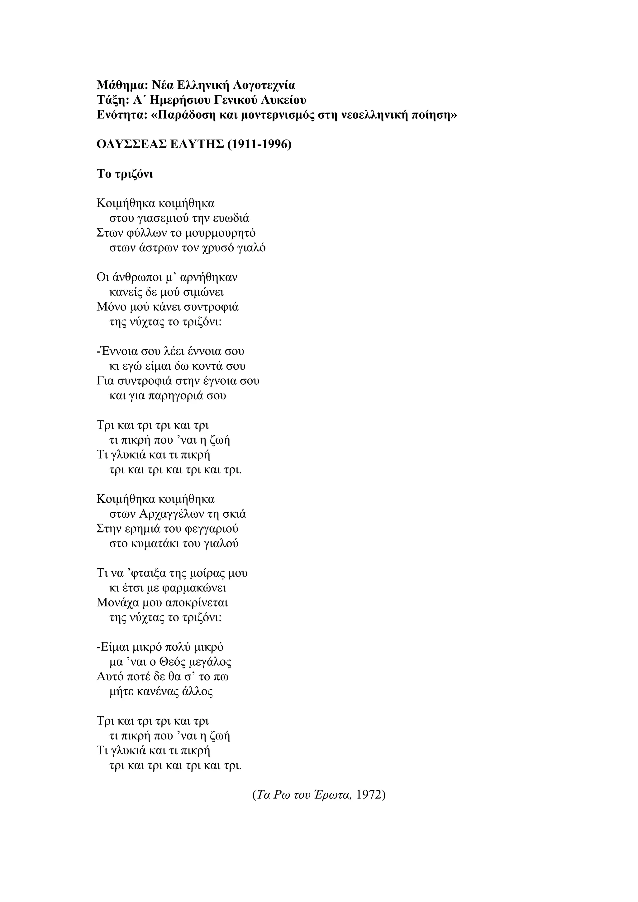 Μάθημα: Νέα Ελληνική Λογοτεχνία
Τάξη: Α΄ Ημερήσιου Γενικού Λυκείου
Ενότητα: «Παράδοση και μοντερνισμός στη νεοελληνική ποίηση»
ΟΔΥΣΣΕΑΣ ΕΛΥΤΗΣ (1911-1996)
Το τριζόνι
Κοιμήθηκα κοιμήθηκα
στου γιασεμιού την ευωδιά
Στων φύλλων το μουρμουρητό
στων άστρων τον χρυσό γιαλό
Οι άνθρωποι μ’ αρνήθηκαν
κανείς δε μού σιμώνει
Μόνο μού κάνει συντροφιά
της νύχτας το τριζόνι:
-Έννοια σου λέει έννοια σου
κι εγώ είμαι δω κοντά σου
Για συντροφιά στην έγνοια σου
και για παρηγοριά σου
Τρι και τρι τρι και τρι
τι πικρή που ’ναι η ζωή
Τι γλυκιά και τι πικρή
τρι και τρι και τρι και τρι.
Κοιμήθηκα κοιμήθηκα
στων Αρχαγγέλων τη σκιά
Στην ερημιά του φεγγαριού
στο κυματάκι του γιαλού
Τι να ’φταιξα της μοίρας μου
κι έτσι με φαρμακώνει
Μονάχα μου αποκρίνεται
της νύχτας το τριζόνι:
-Είμαι μικρό πολύ μικρό
μα ’ναι ο Θεός μεγάλος
Αυτό ποτέ δε θα σ’ το πω
μήτε κανένας άλλος
Τρι και τρι τρι και τρι
τι πικρή που ’ναι η ζωή
Τι γλυκιά και τι πικρή
τρι και τρι και τρι και τρι.
(Τα Ρω του Έρωτα, 1972)
 