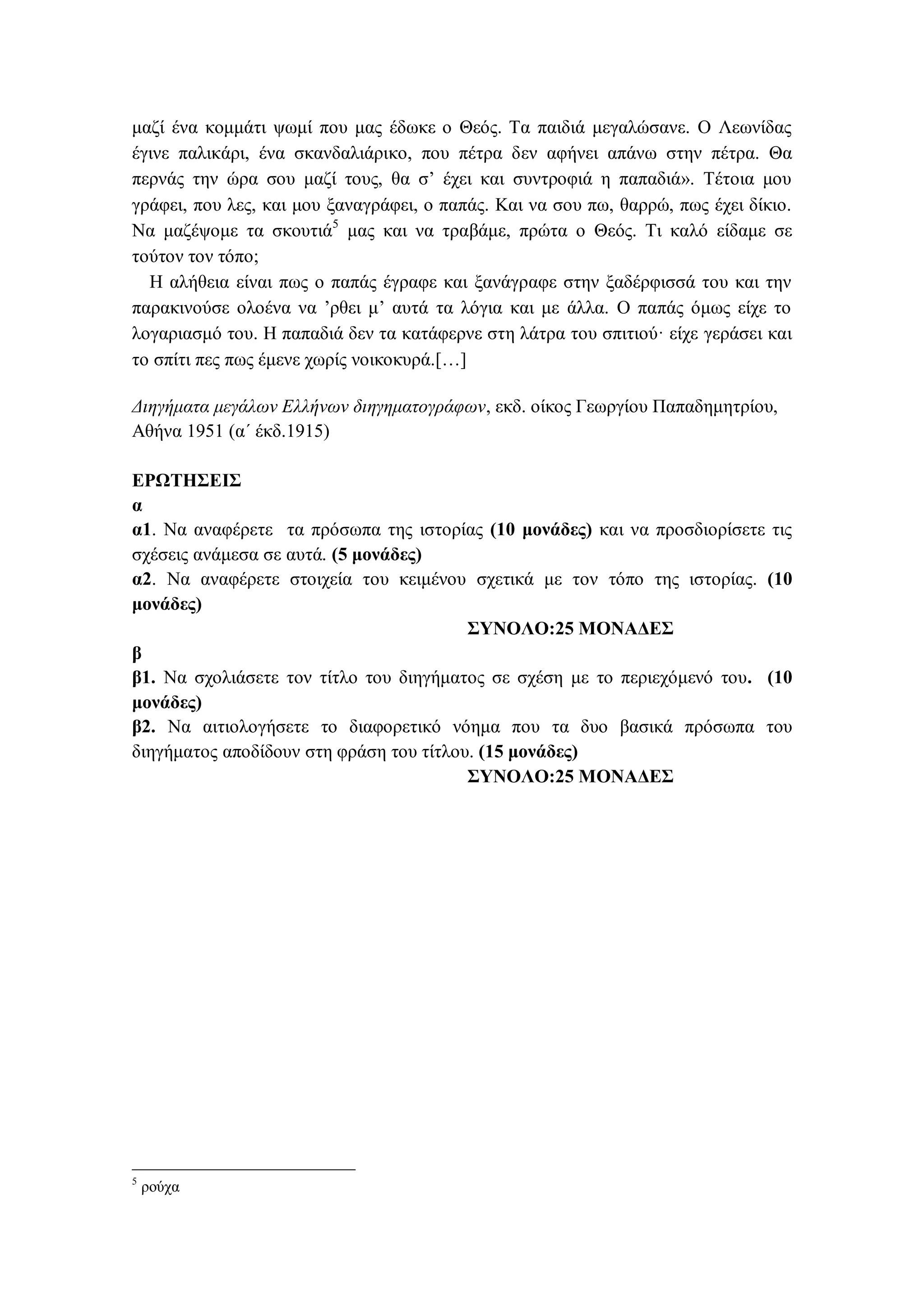 μαζί ένα κομμάτι ψωμί που μας έδωκε ο Θεός. Τα παιδιά μεγαλώσανε. Ο Λεωνίδας
έγινε παλικάρι, ένα σκανδαλιάρικο, που πέτρα δεν αφήνει απάνω στην πέτρα. Θα
περνάς την ώρα σου μαζί τους, θα σ’ έχει και συντροφιά η παπαδιά». Τέτοια μου
γράφει, που λες, και μου ξαναγράφει, ο παπάς. Και να σου πω, θαρρώ, πως έχει δίκιο.
Να μαζέψομε τα σκουτιά5
μας και να τραβάμε, πρώτα ο Θεός. Τι καλό είδαμε σε
τούτον τον τόπο;
Η αλήθεια είναι πως ο παπάς έγραφε και ξανάγραφε στην ξαδέρφισσά του και την
παρακινούσε ολοένα να ’ρθει μ’ αυτά τα λόγια και με άλλα. Ο παπάς όμως είχε το
λογαριασμό του. Η παπαδιά δεν τα κατάφερνε στη λάτρα του σπιτιού· είχε γεράσει και
το σπίτι πες πως έμενε χωρίς νοικοκυρά.[…]
Διηγήματα μεγάλων Ελλήνων διηγηματογράφων, εκδ. οίκος Γεωργίου Παπαδημητρίου,
Αθήνα 1951 (α΄ έκδ.1915)
ΕΡΩΤΗΣΕΙΣ
α
α1. Να αναφέρετε τα πρόσωπα της ιστορίας (10 μονάδες) και να προσδιορίσετε τις
σχέσεις ανάμεσα σε αυτά. (5 μονάδες)
α2. Να αναφέρετε στοιχεία του κειμένου σχετικά με τον τόπο της ιστορίας. (10
μονάδες)
ΣΥΝΟΛΟ:25 ΜΟΝΑΔΕΣ
β
β1. Να σχολιάσετε τον τίτλο του διηγήματος σε σχέση με το περιεχόμενό του. (10
μονάδες)
β2. Να αιτιολογήσετε το διαφορετικό νόημα που τα δυο βασικά πρόσωπα του
διηγήματος αποδίδουν στη φράση του τίτλου. (15 μονάδες)
ΣΥΝΟΛΟ:25 ΜΟΝΑΔΕΣ
5
ρούχα
 