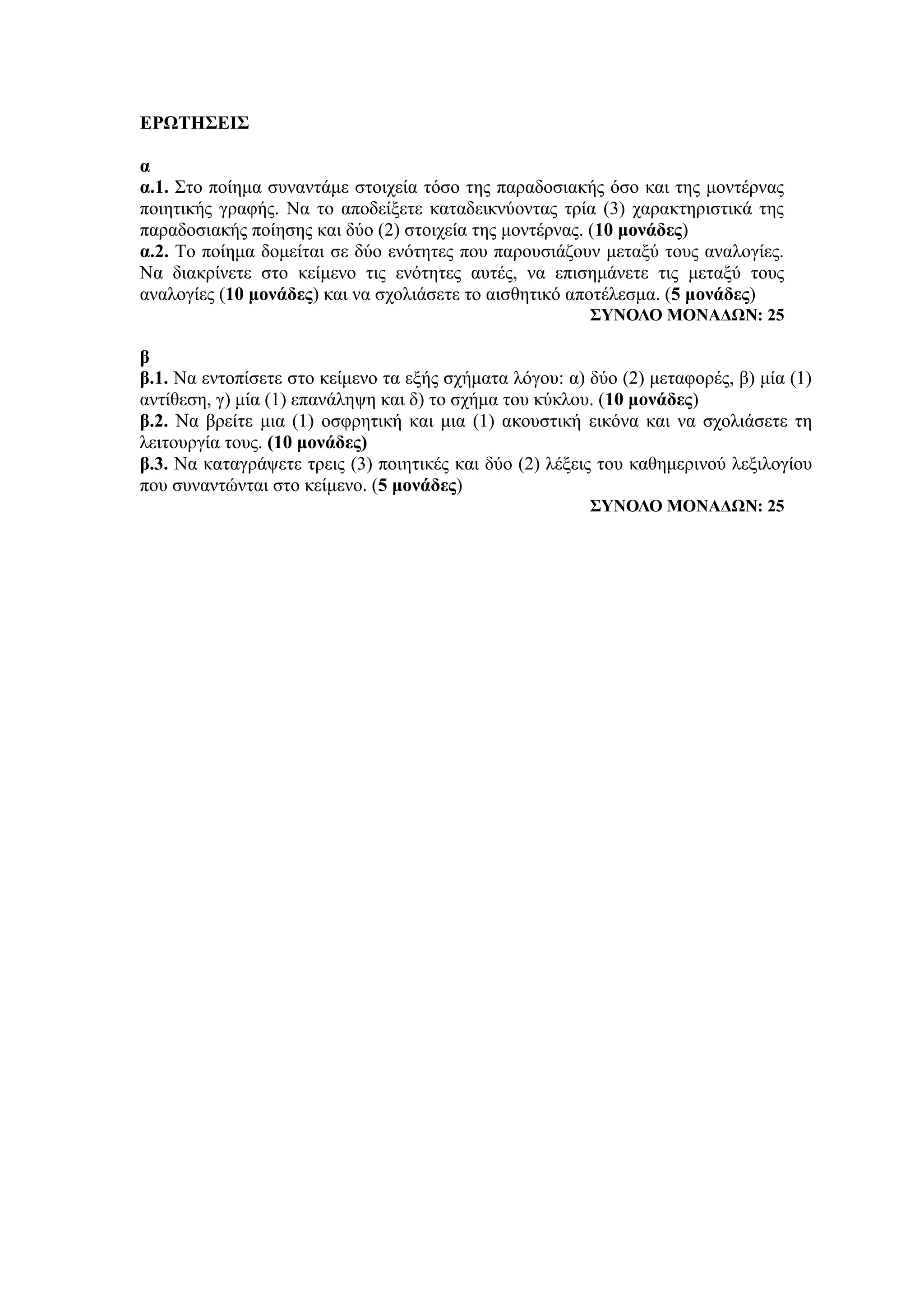 ΕΡΩΤΗΣΕΙΣ
α
α.1. Στο ποίημα συναντάμε στοιχεία τόσο της παραδοσιακής όσο και της μοντέρνας
ποιητικής γραφής. Να το αποδείξετε καταδεικνύοντας τρία (3) χαρακτηριστικά της
παραδοσιακής ποίησης και δύο (2) στοιχεία της μοντέρνας. (10 μονάδες)
α.2. Το ποίημα δομείται σε δύο ενότητες που παρουσιάζουν μεταξύ τους αναλογίες.
Να διακρίνετε στο κείμενο τις ενότητες αυτές, να επισημάνετε τις μεταξύ τους
αναλογίες (10 μονάδες) και να σχολιάσετε το αισθητικό αποτέλεσμα. (5 μονάδες)
ΣΥΝΟΛΟ ΜΟΝΑΔΩΝ: 25
β
β.1. Να εντοπίσετε στο κείμενο τα εξής σχήματα λόγου: α) δύο (2) μεταφορές, β) μία (1)
αντίθεση, γ) μία (1) επανάληψη και δ) το σχήμα του κύκλου. (10 μονάδες)
β.2. Να βρείτε μια (1) οσφρητική και μια (1) ακουστική εικόνα και να σχολιάσετε τη
λειτουργία τους. (10 μονάδες)
β.3. Να καταγράψετε τρεις (3) ποιητικές και δύο (2) λέξεις του καθημερινού λεξιλογίου
που συναντώνται στο κείμενο. (5 μονάδες)
ΣΥΝΟΛΟ ΜΟΝΑΔΩΝ: 25
 