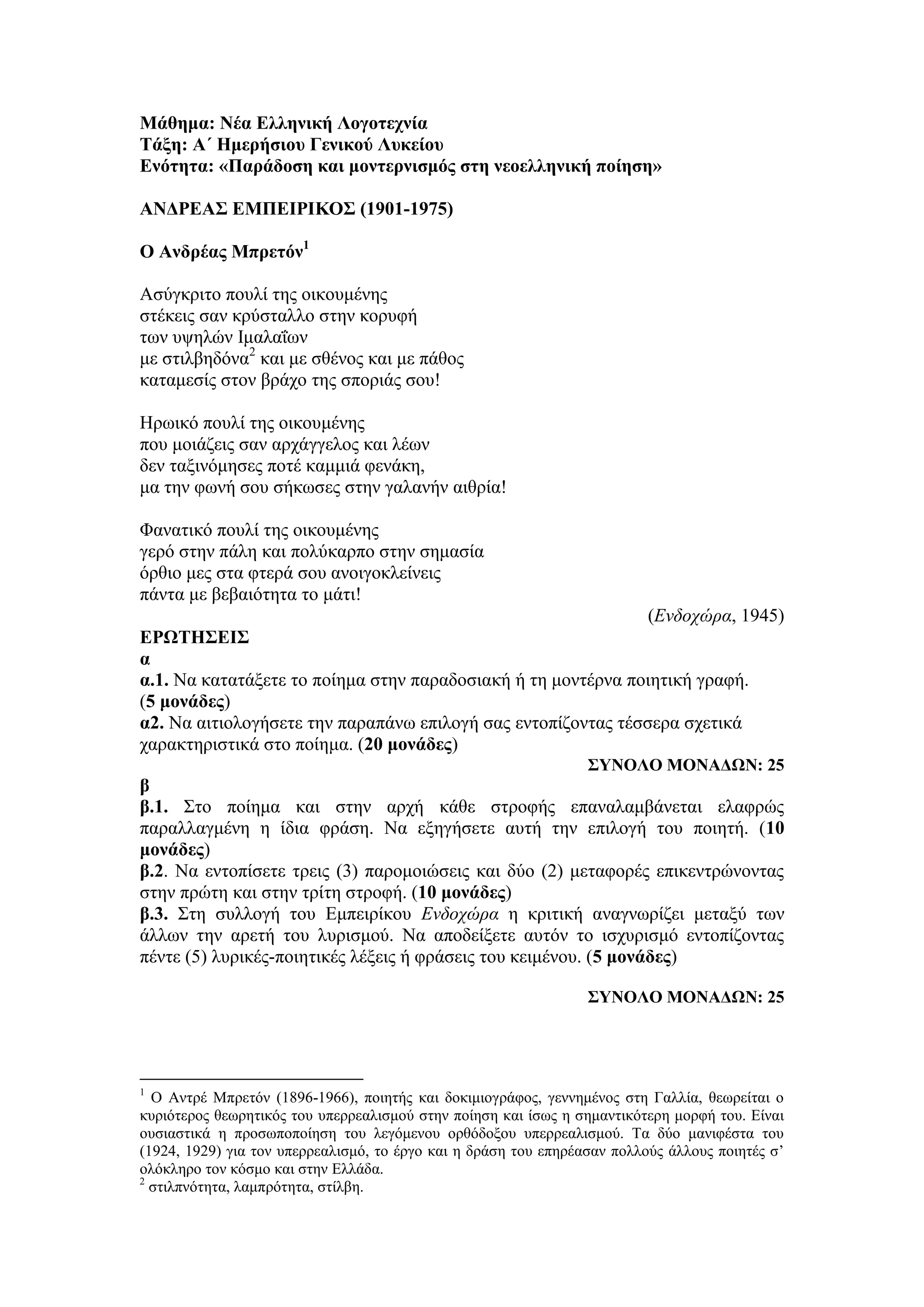 Μάθημα: Νέα Ελληνική Λογοτεχνία
Τάξη: Α΄ Ημερήσιου Γενικού Λυκείου
Ενότητα: «Παράδοση και μοντερνισμός στη νεοελληνική ποίηση»
ΑΝΔΡΕΑΣ ΕΜΠΕΙΡΙΚΟΣ (1901-1975)
Ο Ανδρέας Μπρετόν1
Ασύγκριτο πουλί της οικουμένης
στέκεις σαν κρύσταλλο στην κορυφή
των υψηλών Ιμαλαΐων
με στιλβηδόνα2
και με σθένος και με πάθος
καταμεσίς στον βράχο της σποριάς σου!
Ηρωικό πουλί της οικουμένης
που μοιάζεις σαν αρχάγγελος και λέων
δεν ταξινόμησες ποτέ καμμιά φενάκη,
μα την φωνή σου σήκωσες στην γαλανήν αιθρία!
Φανατικό πουλί της οικουμένης
γερό στην πάλη και πολύκαρπο στην σημασία
όρθιο μες στα φτερά σου ανοιγοκλείνεις
πάντα με βεβαιότητα το μάτι!
(Ενδοχώρα, 1945)
ΕΡΩΤΗΣΕΙΣ
α
α.1. Να κατατάξετε το ποίημα στην παραδοσιακή ή τη μοντέρνα ποιητική γραφή.
(5 μονάδες)
α2. Να αιτιολογήσετε την παραπάνω επιλογή σας εντοπίζοντας τέσσερα σχετικά
χαρακτηριστικά στο ποίημα. (20 μονάδες)
ΣΥΝΟΛΟ ΜΟΝΑΔΩΝ: 25
β
β.1. Στο ποίημα και στην αρχή κάθε στροφής επαναλαμβάνεται ελαφρώς
παραλλαγμένη η ίδια φράση. Να εξηγήσετε αυτή την επιλογή του ποιητή. (10
μονάδες)
β.2. Να εντοπίσετε τρεις (3) παρομοιώσεις και δύο (2) μεταφορές επικεντρώνοντας
στην πρώτη και στην τρίτη στροφή. (10 μονάδες)
β.3. Στη συλλογή του Εμπειρίκου Ενδοχώρα η κριτική αναγνωρίζει μεταξύ των
άλλων την αρετή του λυρισμού. Να αποδείξετε αυτόν το ισχυρισμό εντοπίζοντας
πέντε (5) λυρικές-ποιητικές λέξεις ή φράσεις του κειμένου. (5 μονάδες)
ΣΥΝΟΛΟ ΜΟΝΑΔΩΝ: 25
1
O Αντρέ Μπρετόν (1896-1966), ποιητής και δοκιμιογράφος, γεννημένος στη Γαλλία, θεωρείται ο
κυριότερος θεωρητικός του υπερρεαλισμού στην ποίηση και ίσως η σημαντικότερη μορφή του. Είναι
ουσιαστικά η προσωποποίηση του λεγόμενου ορθόδοξου υπερρεαλισμού. Τα δύο μανιφέστα του
(1924, 1929) για τον υπερρεαλισμό, το έργο και η δράση του επηρέασαν πολλούς άλλους ποιητές σ’
ολόκληρο τον κόσμο και στην Ελλάδα.
2
στιλπνότητα, λαμπρότητα, στίλβη.
 