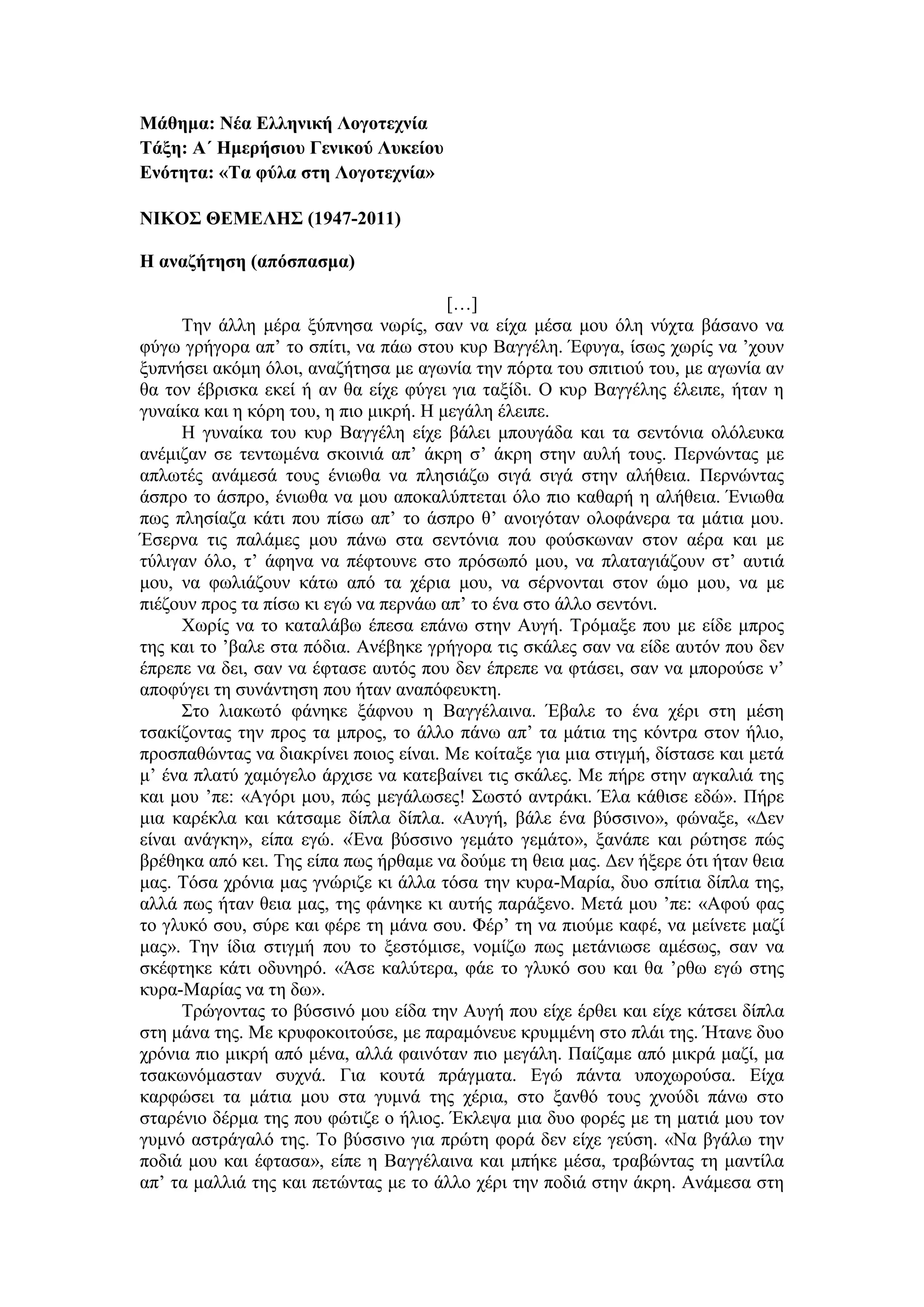 Μάθημα: Νέα Ελληνική Λογοτεχνία
Τάξη: Α΄ Ημερήσιου Γενικού Λυκείου
Ενότητα: «Τα φύλα στη Λογοτεχνία»
ΝΙΚΟΣ ΘΕΜΕΛΗΣ (1947-2011)
Η αναζήτηση (απόσπασμα)
[…]
Την άλλη μέρα ξύπνησα νωρίς, σαν να είχα μέσα μου όλη νύχτα βάσανο να
φύγω γρήγορα απ’ το σπίτι, να πάω στου κυρ Βαγγέλη. Έφυγα, ίσως χωρίς να ’χουν
ξυπνήσει ακόμη όλοι, αναζήτησα με αγωνία την πόρτα του σπιτιού του, με αγωνία αν
θα τον έβρισκα εκεί ή αν θα είχε φύγει για ταξίδι. Ο κυρ Βαγγέλης έλειπε, ήταν η
γυναίκα και η κόρη του, η πιο μικρή. Η μεγάλη έλειπε.
Η γυναίκα του κυρ Βαγγέλη είχε βάλει μπουγάδα και τα σεντόνια ολόλευκα
ανέμιζαν σε τεντωμένα σκοινιά απ’ άκρη σ’ άκρη στην αυλή τους. Περνώντας με
απλωτές ανάμεσά τους ένιωθα να πλησιάζω σιγά σιγά στην αλήθεια. Περνώντας
άσπρο το άσπρο, ένιωθα να μου αποκαλύπτεται όλο πιο καθαρή η αλήθεια. Ένιωθα
πως πλησίαζα κάτι που πίσω απ’ το άσπρο θ’ ανοιγόταν ολοφάνερα τα μάτια μου.
Έσερνα τις παλάμες μου πάνω στα σεντόνια που φούσκωναν στον αέρα και με
τύλιγαν όλο, τ’ άφηνα να πέφτουνε στο πρόσωπό μου, να πλαταγιάζουν στ’ αυτιά
μου, να φωλιάζουν κάτω από τα χέρια μου, να σέρνονται στον ώμο μου, να με
πιέζουν προς τα πίσω κι εγώ να περνάω απ’ το ένα στο άλλο σεντόνι.
Χωρίς να το καταλάβω έπεσα επάνω στην Αυγή. Τρόμαξε που με είδε μπρος
της και το ’βαλε στα πόδια. Ανέβηκε γρήγορα τις σκάλες σαν να είδε αυτόν που δεν
έπρεπε να δει, σαν να έφτασε αυτός που δεν έπρεπε να φτάσει, σαν να μπορούσε ν’
αποφύγει τη συνάντηση που ήταν αναπόφευκτη.
Στο λιακωτό φάνηκε ξάφνου η Βαγγέλαινα. Έβαλε το ένα χέρι στη μέση
τσακίζοντας την προς τα μπρος, το άλλο πάνω απ’ τα μάτια της κόντρα στον ήλιο,
προσπαθώντας να διακρίνει ποιος είναι. Με κοίταξε για μια στιγμή, δίστασε και μετά
μ’ ένα πλατύ χαμόγελο άρχισε να κατεβαίνει τις σκάλες. Με πήρε στην αγκαλιά της
και μου ’πε: «Αγόρι μου, πώς μεγάλωσες! Σωστό αντράκι. Έλα κάθισε εδώ». Πήρε
μια καρέκλα και κάτσαμε δίπλα δίπλα. «Αυγή, βάλε ένα βύσσινο», φώναξε, «Δεν
είναι ανάγκη», είπα εγώ. «Ένα βύσσινο γεμάτο γεμάτο», ξανάπε και ρώτησε πώς
βρέθηκα από κει. Της είπα πως ήρθαμε να δούμε τη θεια μας. Δεν ήξερε ότι ήταν θεια
μας. Τόσα χρόνια μας γνώριζε κι άλλα τόσα την κυρα-Μαρία, δυο σπίτια δίπλα της,
αλλά πως ήταν θεια μας, της φάνηκε κι αυτής παράξενο. Μετά μου ’πε: «Αφού φας
το γλυκό σου, σύρε και φέρε τη μάνα σου. Φέρ’ τη να πιούμε καφέ, να μείνετε μαζί
μας». Την ίδια στιγμή που το ξεστόμισε, νομίζω πως μετάνιωσε αμέσως, σαν να
σκέφτηκε κάτι οδυνηρό. «Άσε καλύτερα, φάε το γλυκό σου και θα ’ρθω εγώ στης
κυρα-Μαρίας να τη δω».
Τρώγοντας το βύσσινό μου είδα την Αυγή που είχε έρθει και είχε κάτσει δίπλα
στη μάνα της. Με κρυφοκοιτούσε, με παραμόνευε κρυμμένη στο πλάι της. Ήτανε δυο
χρόνια πιο μικρή από μένα, αλλά φαινόταν πιο μεγάλη. Παίζαμε από μικρά μαζί, μα
τσακωνόμασταν συχνά. Για κουτά πράγματα. Εγώ πάντα υποχωρούσα. Είχα
καρφώσει τα μάτια μου στα γυμνά της χέρια, στο ξανθό τους χνούδι πάνω στο
σταρένιο δέρμα της που φώτιζε ο ήλιος. Έκλεψα μια δυο φορές με τη ματιά μου τον
γυμνό αστράγαλό της. Το βύσσινο για πρώτη φορά δεν είχε γεύση. «Να βγάλω την
ποδιά μου και έφτασα», είπε η Βαγγέλαινα και μπήκε μέσα, τραβώντας τη μαντίλα
απ’ τα μαλλιά της και πετώντας με το άλλο χέρι την ποδιά στην άκρη. Ανάμεσα στη
 