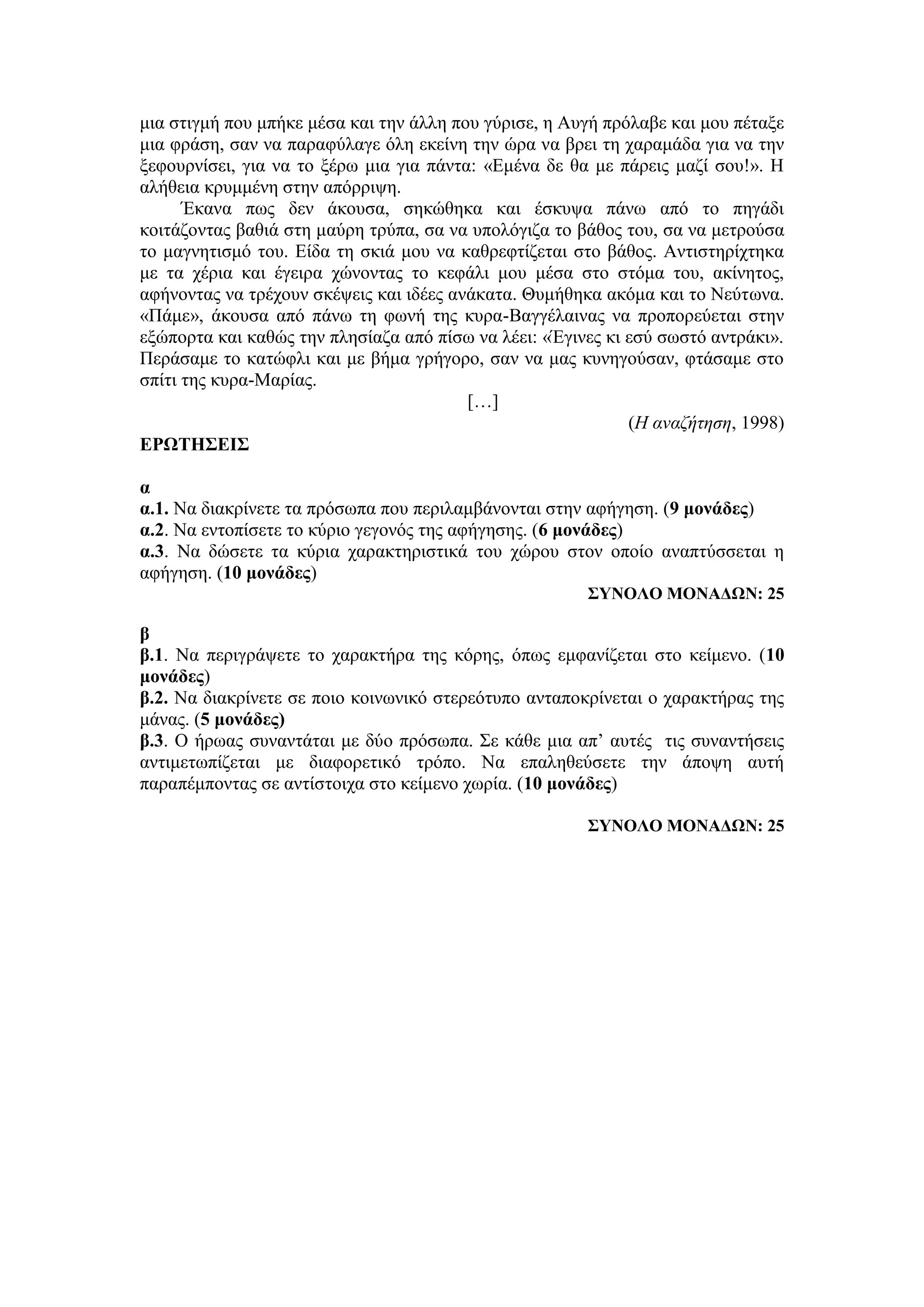 μια στιγμή που μπήκε μέσα και την άλλη που γύρισε, η Αυγή πρόλαβε και μου πέταξε
μια φράση, σαν να παραφύλαγε όλη εκείνη την ώρα να βρει τη χαραμάδα για να την
ξεφουρνίσει, για να το ξέρω μια για πάντα: «Εμένα δε θα με πάρεις μαζί σου!». Η
αλήθεια κρυμμένη στην απόρριψη.
Έκανα πως δεν άκουσα, σηκώθηκα και έσκυψα πάνω από το πηγάδι
κοιτάζοντας βαθιά στη μαύρη τρύπα, σα να υπολόγιζα το βάθος του, σα να μετρούσα
το μαγνητισμό του. Είδα τη σκιά μου να καθρεφτίζεται στο βάθος. Αντιστηρίχτηκα
με τα χέρια και έγειρα χώνοντας το κεφάλι μου μέσα στο στόμα του, ακίνητος,
αφήνοντας να τρέχουν σκέψεις και ιδέες ανάκατα. Θυμήθηκα ακόμα και το Νεύτωνα.
«Πάμε», άκουσα από πάνω τη φωνή της κυρα-Βαγγέλαινας να προπορεύεται στην
εξώπορτα και καθώς την πλησίαζα από πίσω να λέει: «Έγινες κι εσύ σωστό αντράκι».
Περάσαμε το κατώφλι και με βήμα γρήγορο, σαν να μας κυνηγούσαν, φτάσαμε στο
σπίτι της κυρα-Μαρίας.
[…]
(Η αναζήτηση, 1998)
ΕΡΩΤΗΣΕΙΣ
α
α.1. Να διακρίνετε τα πρόσωπα που περιλαμβάνονται στην αφήγηση. (9 μονάδες)
α.2. Nα εντοπίσετε το κύριο γεγονός της αφήγησης. (6 μονάδες)
α.3. Να δώσετε τα κύρια χαρακτηριστικά του χώρου στον οποίο αναπτύσσεται η
αφήγηση. (10 μονάδες)
ΣΥΝΟΛΟ ΜΟΝΑΔΩΝ: 25
β
β.1. Να περιγράψετε το χαρακτήρα της κόρης, όπως εμφανίζεται στο κείμενο. (10
μονάδες)
β.2. Να διακρίνετε σε ποιο κοινωνικό στερεότυπο ανταποκρίνεται ο χαρακτήρας της
μάνας. (5 μονάδες)
β.3. Ο ήρωας συναντάται με δύο πρόσωπα. Σε κάθε μια απ’ αυτές τις συναντήσεις
αντιμετωπίζεται με διαφορετικό τρόπο. Να επαληθεύσετε την άποψη αυτή
παραπέμποντας σε αντίστοιχα στο κείμενο χωρία. (10 μονάδες)
ΣΥΝΟΛΟ ΜΟΝΑΔΩΝ: 25
 