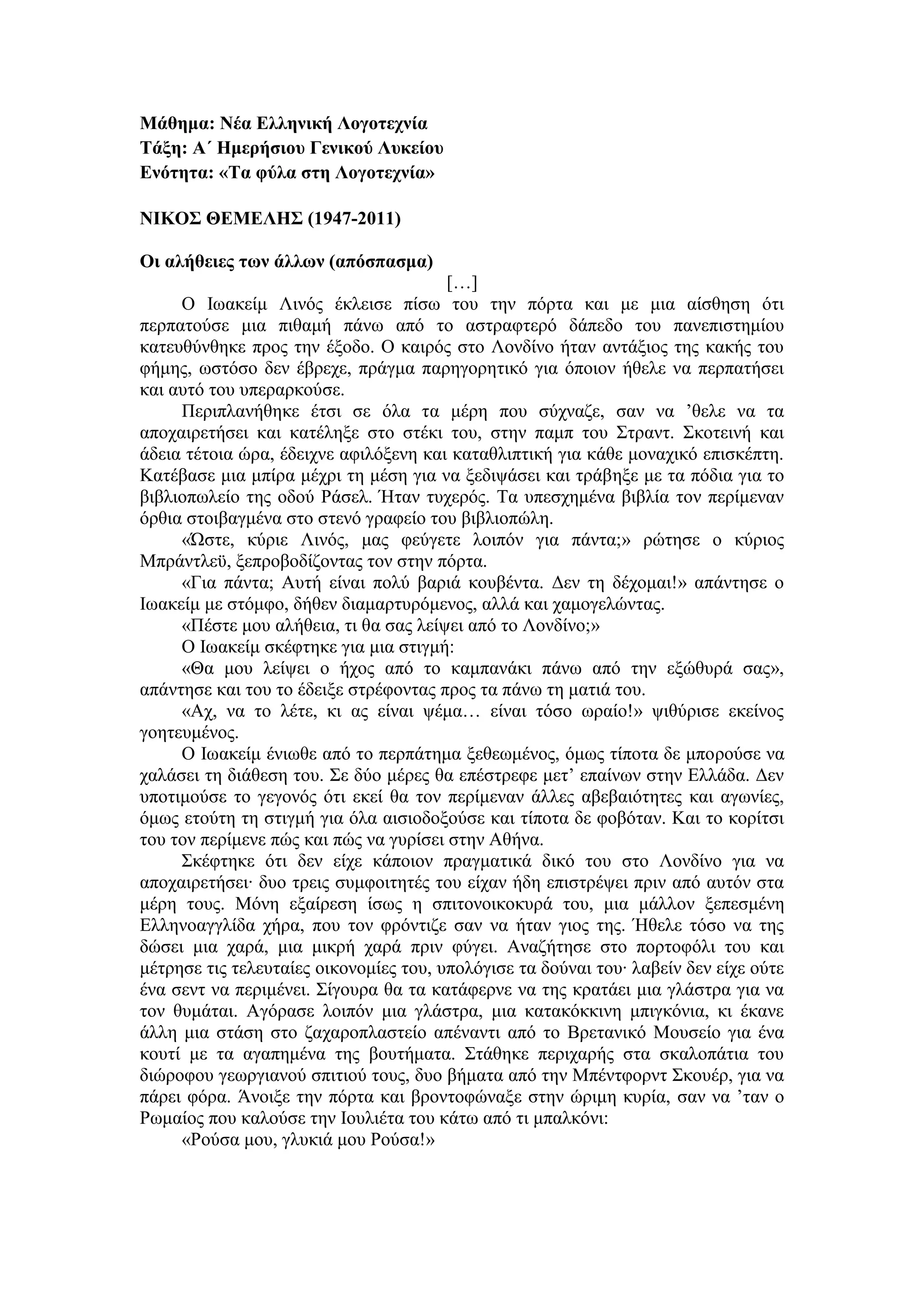Μάθημα: Νέα Ελληνική Λογοτεχνία
Τάξη: Α΄ Ημερήσιου Γενικού Λυκείου
Ενότητα: «Τα φύλα στη Λογοτεχνία»
ΝΙΚΟΣ ΘΕΜΕΛΗΣ (1947-2011)
Οι αλήθειες των άλλων (απόσπασμα)
[…]
Ο Ιωακείμ Λινός έκλεισε πίσω του την πόρτα και με μια αίσθηση ότι
περπατούσε μια πιθαμή πάνω από το αστραφτερό δάπεδο του πανεπιστημίου
κατευθύνθηκε προς την έξοδο. Ο καιρός στο Λονδίνο ήταν αντάξιος της κακής του
φήμης, ωστόσο δεν έβρεχε, πράγμα παρηγορητικό για όποιον ήθελε να περπατήσει
και αυτό του υπεραρκούσε.
Περιπλανήθηκε έτσι σε όλα τα μέρη που σύχναζε, σαν να ’θελε να τα
αποχαιρετήσει και κατέληξε στο στέκι του, στην παμπ του Στραντ. Σκοτεινή και
άδεια τέτοια ώρα, έδειχνε αφιλόξενη και καταθλιπτική για κάθε μοναχικό επισκέπτη.
Κατέβασε μια μπίρα μέχρι τη μέση για να ξεδιψάσει και τράβηξε με τα πόδια για το
βιβλιοπωλείο της οδού Ράσελ. Ήταν τυχερός. Τα υπεσχημένα βιβλία τον περίμεναν
όρθια στοιβαγμένα στο στενό γραφείο του βιβλιοπώλη.
«Ώστε, κύριε Λινός, μας φεύγετε λοιπόν για πάντα;» ρώτησε ο κύριος
Μπράντλεϋ, ξεπροβοδίζοντας τον στην πόρτα.
«Για πάντα; Αυτή είναι πολύ βαριά κουβέντα. Δεν τη δέχομαι!» απάντησε ο
Ιωακείμ με στόμφο, δήθεν διαμαρτυρόμενος, αλλά και χαμογελώντας.
«Πέστε μου αλήθεια, τι θα σας λείψει από το Λονδίνο;»
Ο Ιωακείμ σκέφτηκε για μια στιγμή:
«Θα μου λείψει ο ήχος από το καμπανάκι πάνω από την εξώθυρά σας»,
απάντησε και του το έδειξε στρέφοντας προς τα πάνω τη ματιά του.
«Αχ, να το λέτε, κι ας είναι ψέμα… είναι τόσο ωραίο!» ψιθύρισε εκείνος
γοητευμένος.
Ο Ιωακείμ ένιωθε από το περπάτημα ξεθεωμένος, όμως τίποτα δε μπορούσε να
χαλάσει τη διάθεση του. Σε δύο μέρες θα επέστρεφε μετ’ επαίνων στην Ελλάδα. Δεν
υποτιμούσε το γεγονός ότι εκεί θα τον περίμεναν άλλες αβεβαιότητες και αγωνίες,
όμως ετούτη τη στιγμή για όλα αισιοδοξούσε και τίποτα δε φοβόταν. Και το κορίτσι
του τον περίμενε πώς και πώς να γυρίσει στην Αθήνα.
Σκέφτηκε ότι δεν είχε κάποιον πραγματικά δικό του στο Λονδίνο για να
αποχαιρετήσει∙ δυο τρεις συμφοιτητές του είχαν ήδη επιστρέψει πριν από αυτόν στα
μέρη τους. Μόνη εξαίρεση ίσως η σπιτονοικοκυρά του, μια μάλλον ξεπεσμένη
Ελληνοαγγλίδα χήρα, που τον φρόντιζε σαν να ήταν γιος της. Ήθελε τόσο να της
δώσει μια χαρά, μια μικρή χαρά πριν φύγει. Αναζήτησε στο πορτοφόλι του και
μέτρησε τις τελευταίες οικονομίες του, υπολόγισε τα δούναι του∙ λαβείν δεν είχε ούτε
ένα σεντ να περιμένει. Σίγουρα θα τα κατάφερνε να της κρατάει μια γλάστρα για να
τον θυμάται. Αγόρασε λοιπόν μια γλάστρα, μια κατακόκκινη μπιγκόνια, κι έκανε
άλλη μια στάση στο ζαχαροπλαστείο απέναντι από το Βρετανικό Μουσείο για ένα
κουτί με τα αγαπημένα της βουτήματα. Στάθηκε περιχαρής στα σκαλοπάτια του
διώροφου γεωργιανού σπιτιού τους, δυο βήματα από την Μπέντφορντ Σκουέρ, για να
πάρει φόρα. Άνοιξε την πόρτα και βροντοφώναξε στην ώριμη κυρία, σαν να ’ταν ο
Ρωμαίος που καλούσε την Ιουλιέτα του κάτω από τι μπαλκόνι:
«Ρούσα μου, γλυκιά μου Ρούσα!»
 