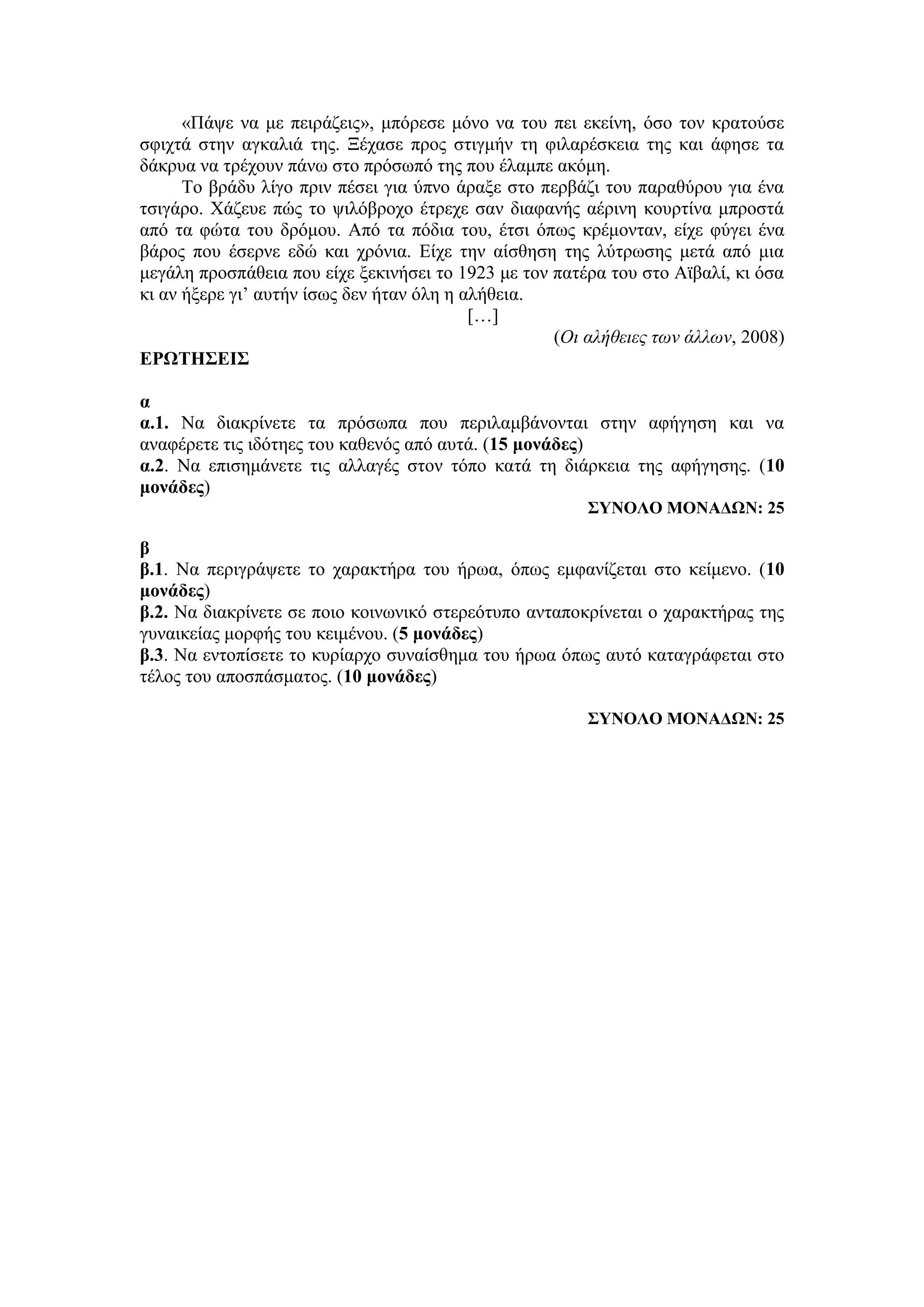 «Πάψε να με πειράζεις», μπόρεσε μόνο να του πει εκείνη, όσο τον κρατούσε
σφιχτά στην αγκαλιά της. Ξέχασε προς στιγμήν τη φιλαρέσκεια της και άφησε τα
δάκρυα να τρέχουν πάνω στο πρόσωπό της που έλαμπε ακόμη.
Το βράδυ λίγο πριν πέσει για ύπνο άραξε στο περβάζι του παραθύρου για ένα
τσιγάρο. Χάζευε πώς το ψιλόβροχο έτρεχε σαν διαφανής αέρινη κουρτίνα μπροστά
από τα φώτα του δρόμου. Από τα πόδια του, έτσι όπως κρέμονταν, είχε φύγει ένα
βάρος που έσερνε εδώ και χρόνια. Είχε την αίσθηση της λύτρωσης μετά από μια
μεγάλη προσπάθεια που είχε ξεκινήσει το 1923 με τον πατέρα του στο Αϊβαλί, κι όσα
κι αν ήξερε γι’ αυτήν ίσως δεν ήταν όλη η αλήθεια.
[…]
(Οι αλήθειες των άλλων, 2008)
ΕΡΩΤΗΣΕΙΣ
α
α.1. Να διακρίνετε τα πρόσωπα που περιλαμβάνονται στην αφήγηση και να
αναφέρετε τις ιδότηες του καθενός από αυτά. (15 μονάδες)
α.2. Να επισημάνετε τις αλλαγές στον τόπο κατά τη διάρκεια της αφήγησης. (10
μονάδες)
ΣΥΝΟΛΟ ΜΟΝΑΔΩΝ: 25
β
β.1. Να περιγράψετε το χαρακτήρα του ήρωα, όπως εμφανίζεται στο κείμενο. (10
μονάδες)
β.2. Nα διακρίνετε σε ποιο κοινωνικό στερεότυπο ανταποκρίνεται ο χαρακτήρας της
γυναικείας μορφής του κειμένου. (5 μονάδες)
β.3. Να εντοπίσετε το κυρίαρχο συναίσθημα του ήρωα όπως αυτό καταγράφεται στο
τέλος του αποσπάσματος. (10 μονάδες)
ΣΥΝΟΛΟ ΜΟΝΑΔΩΝ: 25
 