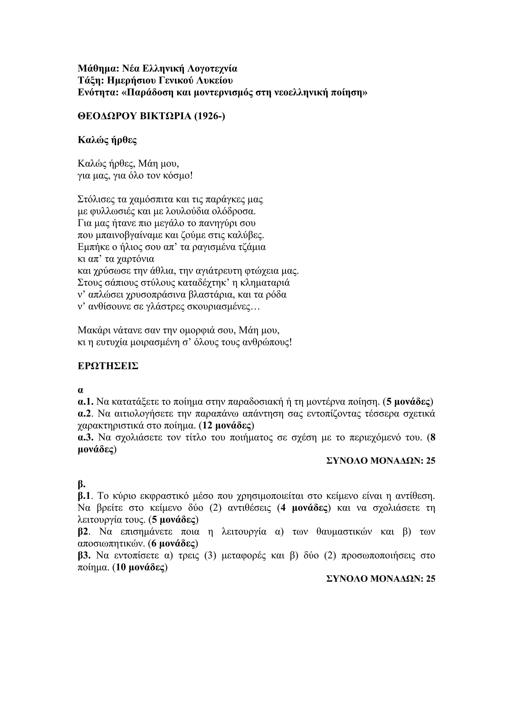 Μάθημα: Νέα Ελληνική Λογοτεχνία
Τάξη: Ημερήσιου Γενικού Λυκείου
Ενότητα: «Παράδοση και μοντερνισμός στη νεοελληνική ποίηση»
ΘΕΟΔΩΡΟΥ ΒΙΚΤΩΡΙΑ (1926-)
Καλώς ήρθες
Καλώς ήρθες, Μάη μου,
για μας, για όλο τον κόσμο!
Στόλισες τα χαμόσπιτα και τις παράγκες μας
με φυλλωσιές και με λουλούδια ολόδροσα.
Για μας ήτανε πιο μεγάλο το πανηγύρι σου
που μπαινοβγαίναμε και ζούμε στις καλύβες.
Εμπήκε ο ήλιος σου απ’ τα ραγισμένα τζάμια
κι απ’ τα χαρτόνια
και χρύσωσε την άθλια, την αγιάτρευτη φτώχεια μας.
Στους σάπιους στύλους καταδέχτηκ’ η κληματαριά
ν’ απλώσει χρυσοπράσινα βλαστάρια, και τα ρόδα
ν’ ανθίσουνε σε γλάστρες σκουριασμένες…
Μακάρι νάτανε σαν την ομορφιά σου, Μάη μου,
κι η ευτυχία μοιρασμένη σ’ όλους τους ανθρώπους!
ΕΡΩΤΗΣΕΙΣ
α
α.1. Να κατατάξετε το ποίημα στην παραδοσιακή ή τη μοντέρνα ποίηση. (5 μονάδες)
α.2. Να αιτιολογήσετε την παραπάνω απάντηση σας εντοπίζοντας τέσσερα σχετικά
χαρακτηριστικά στο ποίημα. (12 μονάδες)
α.3. Να σχολιάσετε τον τίτλο του ποιήματος σε σχέση με το περιεχόμενό του. (8
μονάδες)
ΣΥΝΟΛΟ ΜΟΝΑΔΩΝ: 25
β.
β.1. Το κύριο εκφραστικό μέσο που χρησιμοποιείται στο κείμενο είναι η αντίθεση.
Να βρείτε στο κείμενο δύο (2) αντιθέσεις (4 μονάδες) και να σχολιάσετε τη
λειτουργία τους. (5 μονάδες)
β2. Να επισημάνετε ποια η λειτουργία α) των θαυμαστικών και β) των
αποσιωπητικών. (6 μονάδες)
β3. Να εντοπίσετε α) τρεις (3) μεταφορές και β) δύο (2) προσωποποιήσεις στο
ποίημα. (10 μονάδες)
ΣΥΝΟΛΟ ΜΟΝΑΔΩΝ: 25
 