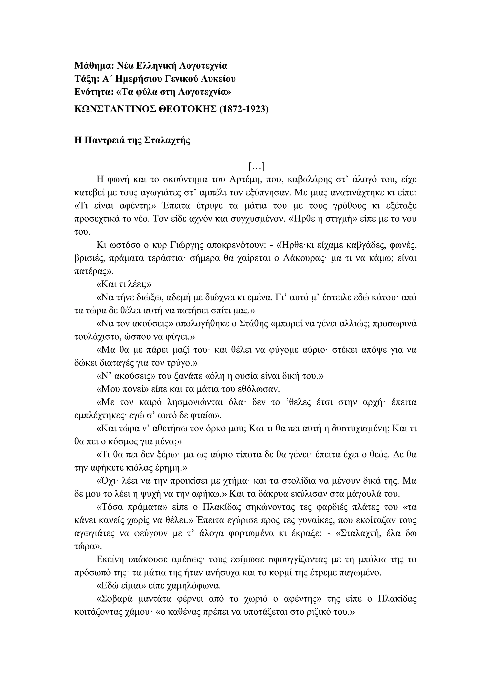 Μάθημα: Νέα Ελληνική Λογοτεχνία
Τάξη: Α΄ Ημερήσιου Γενικού Λυκείου
Ενότητα: «Τα φύλα στη Λογοτεχνία»
ΚΩΝΣΤΑΝΤΙΝΟΣ ΘΕΟΤΟΚΗΣ (1872-1923)
Η Παντρειά της Σταλαχτής
[…]
H φωνή και το σκούντημα του Aρτέμη, που, καβαλάρης στ’ άλογό του, είχε
κατεβεί με τους αγωγιάτες στ’ αμπέλι τον εξύπνησαν. Mε μιας ανατινάχτηκε κι είπε:
«Tι είναι αφέντη;» Έπειτα έτριψε τα μάτια του με τους γρόθους κι εξέταξε
προσεχτικά το νέο. Tον είδε αχνόν και συγχυσμένον. «Ήρθε η στιγμή» είπε με το νου
του.
Kι ωστόσο ο κυρ Γιώργης αποκρενότουν: - «Ήρθε·κι είχαμε καβγάδες, φωνές,
βρισιές, πράματα τεράστια· σήμερα θα χαίρεται ο Λάκουρας· μα τι να κάμω; είναι
πατέρας».
«Kαι τι λέει;»
«Nα τήνε διώξω, αδεμή με διώχνει κι εμένα. Γι’ αυτό μ’ έστειλε εδώ κάτου· από
τα τώρα δε θέλει αυτή να πατήσει σπίτι μας.»
«Nα τον ακούσεις» απολογήθηκε ο Στάθης «μπορεί να γένει αλλιώς; προσωρινά
τουλάχιστο, ώσπου να φύγει.»
«Mα θα με πάρει μαζί του· και θέλει να φύγομε αύριο· στέκει απόψε για να
δώκει διαταγές για τον τρύγο.»
«N’ ακούσεις» του ξανάπε «όλη η ουσία είναι δική του.»
«Mου πονεί» είπε και τα μάτια του εθόλωσαν.
«Mε τον καιρό λησμονιώνται όλα· δεν το ’θελες έτσι στην αρχή· έπειτα
εμπλέχτηκες∙ εγώ σ’ αυτό δε φταίω».
«Kαι τώρα ν’ αθετήσω τον όρκο μου; Και τι θα πει αυτή η δυστυχισμένη; Και τι
θα πει ο κόσμος για μένα;»
«Tι θα πει δεν ξέρω· μα ως αύριο τίποτα δε θα γένει· έπειτα έχει ο θεός. Δε θα
την αφήκετε κιόλας έρημη.»
«Όχι· λέει να την προικίσει με χτήμα· και τα στολίδια να μένουν δικά της. Mα
δε μου το λέει η ψυχή να την αφήκω.» Kαι τα δάκρυα εκύλισαν στα μάγουλά του.
«Tόσα πράματα» είπε ο Πλακίδας σηκώνοντας τες φαρδιές πλάτες του «τα
κάνει κανείς χωρίς να θέλει.» Έπειτα εγύρισε προς τες γυναίκες, που εκοίταζαν τους
αγωγιάτες να φεύγουν με τ’ άλογα φορτωμένα κι έκραξε: - «Σταλαχτή, έλα δω
τώρα».
Eκείνη υπάκουσε αμέσως∙ τους εσίμωσε σφουγγίζοντας με τη μπόλια της το
πρόσωπό της· τα μάτια της ήταν ανήσυχα και το κορμί της έτρεμε παγωμένο.
«Eδώ είμαι» είπε χαμηλόφωνα.
«Σοβαρά μαντάτα φέρνει από το χωριό ο αφέντης» της είπε ο Πλακίδας
κοιτάζοντας χάμου· «ο καθένας πρέπει να υποτάζεται στο ριζικό του.»
 