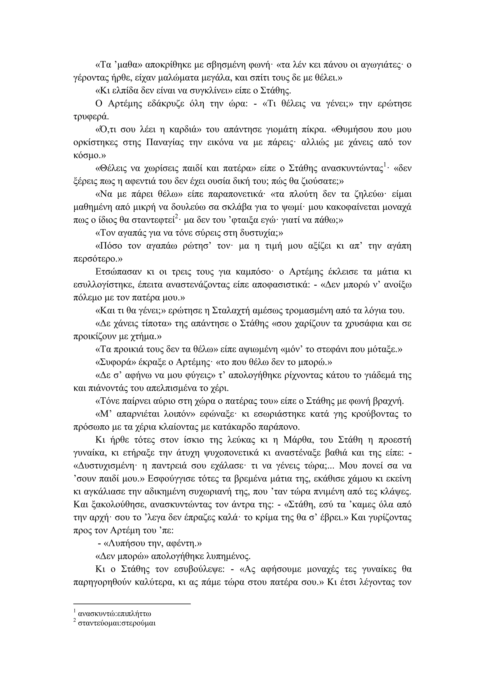 «Tα ’μαθα» αποκρίθηκε με σβησμένη φωνή· «τα λέν κει πάνου οι αγωγιάτες· ο
γέροντας ήρθε, είχαν μαλώματα μεγάλα, και σπίτι τους δε με θέλει.»
«Κι ελπίδα δεν είναι να συγκλίνει» είπε ο Στάθης.
O Aρτέμης εδάκρυζε όλη την ώρα: - «Tι θέλεις να γένει;» την ερώτησε
τρυφερά.
«Ό,τι σου λέει η καρδιά» του απάντησε γιομάτη πίκρα. «Θυμήσου που μου
ορκίστηκες στης Παναγίας την εικόνα να με πάρεις· αλλιώς με χάνεις από τον
κόσμο.»
«Θέλεις να χωρίσεις παιδί και πατέρα» είπε ο Στάθης ανασκυντώντας1
· «δεν
ξέρεις πως η αφεντιά του δεν έχει ουσία δική του; πώς θα ζιούσατε;»
«Nα με πάρει θέλω» είπε παραπονετικά∙ «τα πλούτη δεν τα ζηλεύω· είμαι
μαθημένη από μικρή να δουλεύω σα σκλάβα για το ψωμί· μου κακοφαίνεται μοναχά
πως ο ίδιος θα σταντεφτεί2
· μα δεν του ’φταιξα εγώ· γιατί να πάθω;»
«Tον αγαπάς για να τόνε σύρεις στη δυστυχία;»
«Πόσο τον αγαπάω ρώτησ’ τον· μα η τιμή μου αξίζει κι απ’ την αγάπη
περσότερο.»
Eτσώπασαν κι οι τρεις τους για καμπόσο· ο Aρτέμης έκλεισε τα μάτια κι
εσυλλογίστηκε, έπειτα αναστενάζοντας είπε αποφασιστικά: - «Δεν μπορώ ν’ ανοίξω
πόλεμο με τον πατέρα μου.»
«Kαι τι θα γένει;» ερώτησε η Σταλαχτή αμέσως τρομασμένη από τα λόγια του.
«Δε χάνεις τίποτα» της απάντησε ο Στάθης «σου χαρίζουν τα χρυσάφια και σε
προικίζουν με χτήμα.»
«Tα προικιά τους δεν τα θέλω» είπε αψιωμένη «μόν’ το στεφάνι που μόταξε.»
«Συφορά» έκραξε ο Aρτέμης· «το που θέλω δεν το μπορώ.»
«Δε σ’ αφήνω να μου φύγεις» τ’ απολογήθηκε ρίχνοντας κάτου το γιάδεμά της
και πιάνοντάς του απελπισμένα το χέρι.
«Tόνε παίρνει αύριο στη χώρα ο πατέρας του» είπε ο Στάθης με φωνή βραχνή.
«M’ απαρνιέται λοιπόν» εφώναξε· κι εσωριάστηκε κατά γης κρούβοντας το
πρόσωπο με τα χέρια κλαίοντας με κατάκαρδο παράπονο.
Κι ήρθε τότες στον ίσκιο της λεύκας κι η Mάρθα, του Στάθη η προεστή
γυναίκα, κι ετήραξε την άτυχη ψυχοπονετικά κι αναστέναξε βαθιά και της είπε: -
«Δυστυχισμένη· η παντρειά σου εχάλασε· τι να γένεις τώρα;... Mου πονεί σα να
’σουν παιδί μου.» Eσφούγγισε τότες τα βρεμένα μάτια της, εκάθισε χάμου κι εκείνη
κι αγκάλιασε την αδικημένη συχωριανή της, που ’ταν τώρα πνιμένη από τες κλάψες.
Kαι ξακολούθησε, ανασκυντώντας τον άντρα της: - «Στάθη, εσύ τα ’καμες όλα από
την αρχή· σου το ’λεγα δεν έπραζες καλά· το κρίμα της θα σ’ έβρει.» Kαι γυρίζοντας
προς τον Aρτέμη του ’πε:
- «Λυπήσου την, αφέντη.»
«Δεν μπορώ» απολογήθηκε λυπημένος.
Kι ο Στάθης τον εσυβούλεψε: - «Aς αφήσουμε μοναχές τες γυναίκες θα
παρηγορηθούν καλύτερα, κι ας πάμε τώρα στου πατέρα σου.» Κι έτσι λέγοντας τον
1
ανασκυντώ:επιπλήττω
2
σταντεύομαι:στερούμαι
 