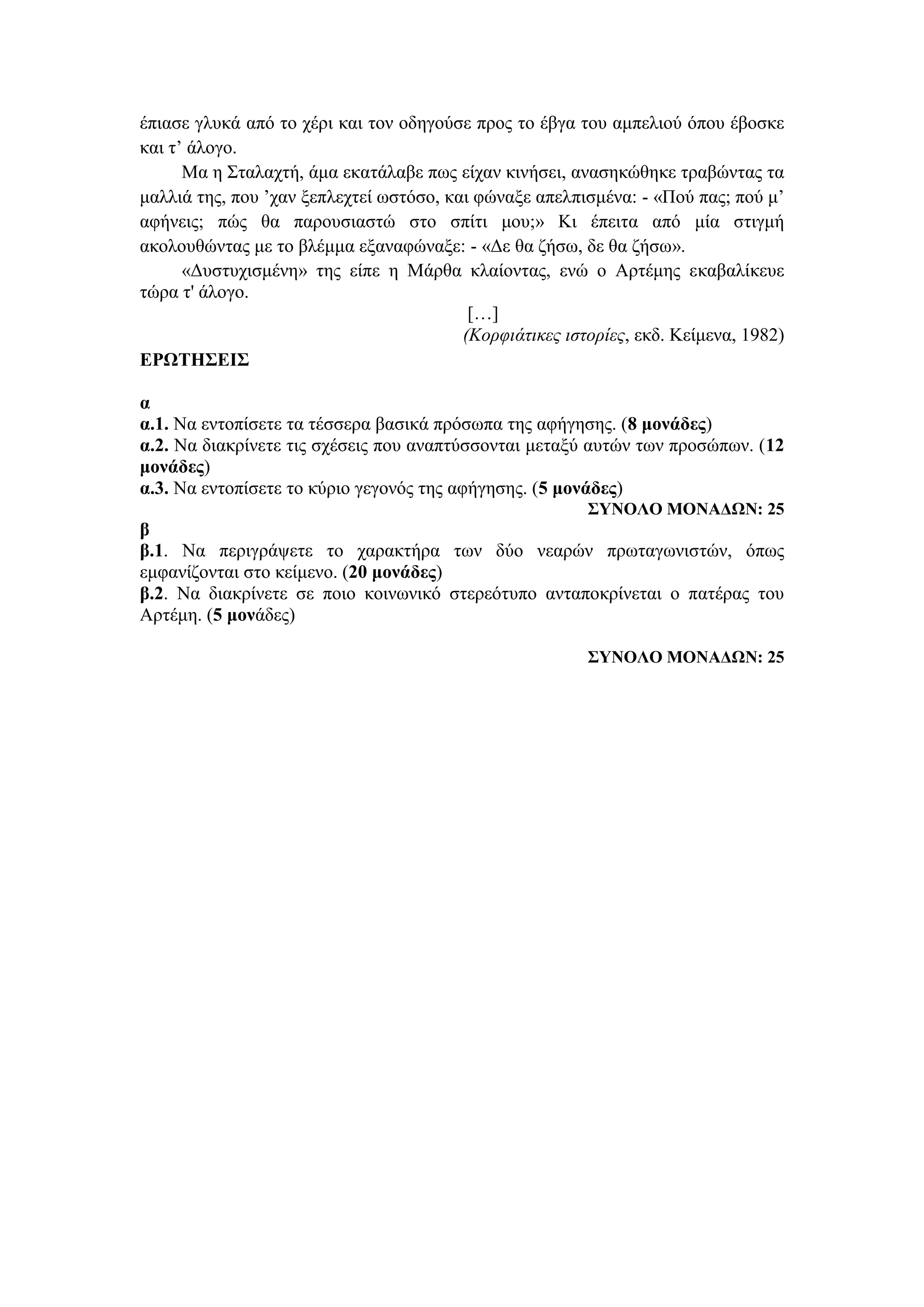 έπιασε γλυκά από το χέρι και τον οδηγούσε προς το έβγα του αμπελιού όπου έβοσκε
και τ’ άλογο.
Mα η Σταλαχτή, άμα εκατάλαβε πως είχαν κινήσει, ανασηκώθηκε τραβώντας τα
μαλλιά της, που ’χαν ξεπλεχτεί ωστόσο, και φώναξε απελπισμένα: - «Πού πας; πού μ’
αφήνεις; πώς θα παρουσιαστώ στο σπίτι μου;» Κι έπειτα από μία στιγμή
ακολουθώντας με το βλέμμα εξαναφώναξε: - «Δε θα ζήσω, δε θα ζήσω».
«Δυστυχισμένη» της είπε η Mάρθα κλαίοντας, ενώ ο Aρτέμης εκαβαλίκευε
τώρα τ' άλογο.
[…]
(Kορφιάτικες ιστορίες, εκδ. Kείμενα, 1982)
ΕΡΩΤΗΣΕΙΣ
α
α.1. Να εντοπίσετε τα τέσσερα βασικά πρόσωπα της αφήγησης. (8 μονάδες)
α.2. Nα διακρίνετε τις σχέσεις που αναπτύσσονται μεταξύ αυτών των προσώπων. (12
μονάδες)
α.3. Να εντοπίσετε το κύριο γεγονός της αφήγησης. (5 μονάδες)
ΣΥΝΟΛΟ ΜΟΝΑΔΩΝ: 25
β
β.1. Να περιγράψετε το χαρακτήρα των δύο νεαρών πρωταγωνιστών, όπως
εμφανίζονται στο κείμενο. (20 μονάδες)
β.2. Να διακρίνετε σε ποιο κοινωνικό στερεότυπο ανταποκρίνεται ο πατέρας του
Αρτέμη. (5 μονάδες)
ΣΥΝΟΛΟ ΜΟΝΑΔΩΝ: 25
 