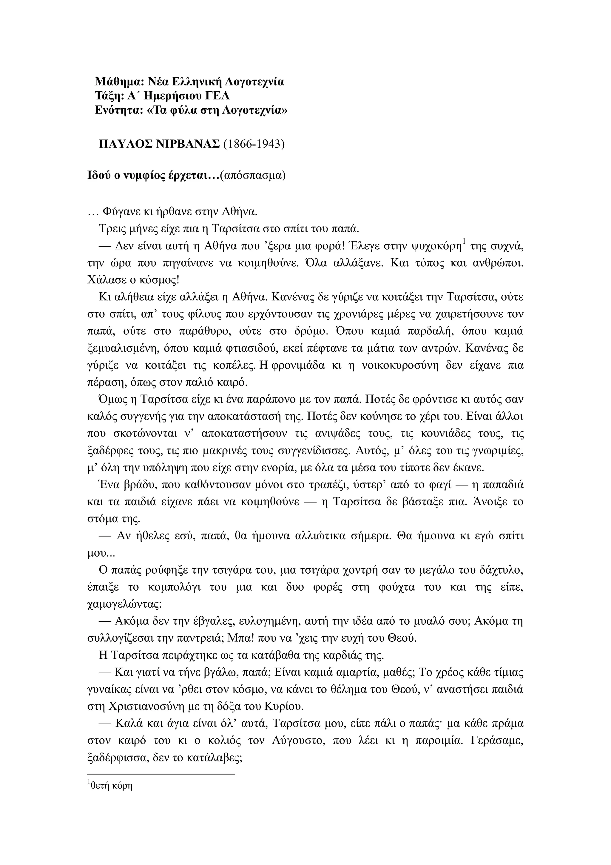 Μάθημα: Νέα Ελληνική Λογοτεχνία
Τάξη: Α΄ Ημερήσιου ΓΕΛ
Ενότητα: «Τα φύλα στη Λογοτεχνία»
ΠΑΥΛΟΣ ΝΙΡΒΑΝΑΣ (1866-1943)
Ιδού ο νυμφίος έρχεται…(απόσπασμα)
… Φύγανε κι ήρθανε στην Αθήνα.
Τρεις μήνες είχε πια η Ταρσίτσα στο σπίτι του παπά.
— Δεν είναι αυτή η Αθήνα που ’ξερα μια φορά! Έλεγε στην ψυχοκόρη1
της συχνά,
την ώρα που πηγαίνανε να κοιμηθούνε. Όλα αλλάξανε. Και τόπος και ανθρώποι.
Χάλασε ο κόσμος!
Κι αλήθεια είχε αλλάξει η Αθήνα. Κανένας δε γύριζε να κοιτάξει την Ταρσίτσα, ούτε
στο σπίτι, απ’ τους φίλους που ερχόντουσαν τις χρονιάρες μέρες να χαιρετήσουνε τον
παπά, ούτε στο παράθυρο, ούτε στο δρόμο. Όπου καμιά παρδαλή, όπου καμιά
ξεμυαλισμένη, όπου καμιά φτιασιδού, εκεί πέφτανε τα μάτια των αντρών. Κανένας δε
γύριζε να κοιτάξει τις κοπέλες. Η φρονιμάδα κι η νοικοκυροσύνη δεν είχανε πια
πέραση, όπως στον παλιό καιρό.
Όμως η Ταρσίτσα είχε κι ένα παράπονο με τον παπά. Ποτές δε φρόντισε κι αυτός σαν
καλός συγγενής για την αποκατάστασή της. Ποτές δεν κούνησε το χέρι του. Είναι άλλοι
που σκοτώνονται ν’ αποκαταστήσουν τις ανιψάδες τους, τις κουνιάδες τους, τις
ξαδέρφες τους, τις πιο μακρινές τους συγγενίδισσες. Αυτός, μ’ όλες του τις γνωριμίες,
μ’ όλη την υπόληψη που είχε στην ενορία, με όλα τα μέσα του τίποτε δεν έκανε.
Ένα βράδυ, που καθόντουσαν μόνοι στο τραπέζι, ύστερ’ από το φαγί — η παπαδιά
και τα παιδιά είχανε πάει να κοιμηθούνε — η Ταρσίτσα δε βάσταξε πια. Άνοιξε το
στόμα της.
— Αν ήθελες εσύ, παπά, θα ήμουνα αλλιώτικα σήμερα. Θα ήμουνα κι εγώ σπίτι
μου...
Ο παπάς ρούφηξε την τσιγάρα του, μια τσιγάρα χοντρή σαν το μεγάλο του δάχτυλο,
έπαιξε το κομπολόγι του μια και δυο φορές στη φούχτα του και της είπε,
χαμογελώντας:
— Ακόμα δεν την έβγαλες, ευλογημένη, αυτή την ιδέα από το μυαλό σου; Ακόμα τη
συλλογίζεσαι την παντρειά; Μπα! που να ’χεις την ευχή του Θεού.
Η Ταρσίτσα πειράχτηκε ως τα κατάβαθα της καρδιάς της.
— Και γιατί να τήνε βγάλω, παπά; Είναι καμιά αμαρτία, μαθές; Το χρέος κάθε τίμιας
γυναίκας είναι να ’ρθει στον κόσμο, να κάνει το θέλημα του Θεού, ν’ αναστήσει παιδιά
στη Χριστιανοσύνη με τη δόξα του Κυρίου.
— Καλά και άγια είναι όλ’ αυτά, Ταρσίτσα μου, είπε πάλι ο παπάς· μα κάθε πράμα
στον καιρό του κι ο κολιός τον Αύγουστο, που λέει κι η παροιμία. Γεράσαμε,
ξαδέρφισσα, δεν το κατάλαβες;
1
θετή κόρη
 