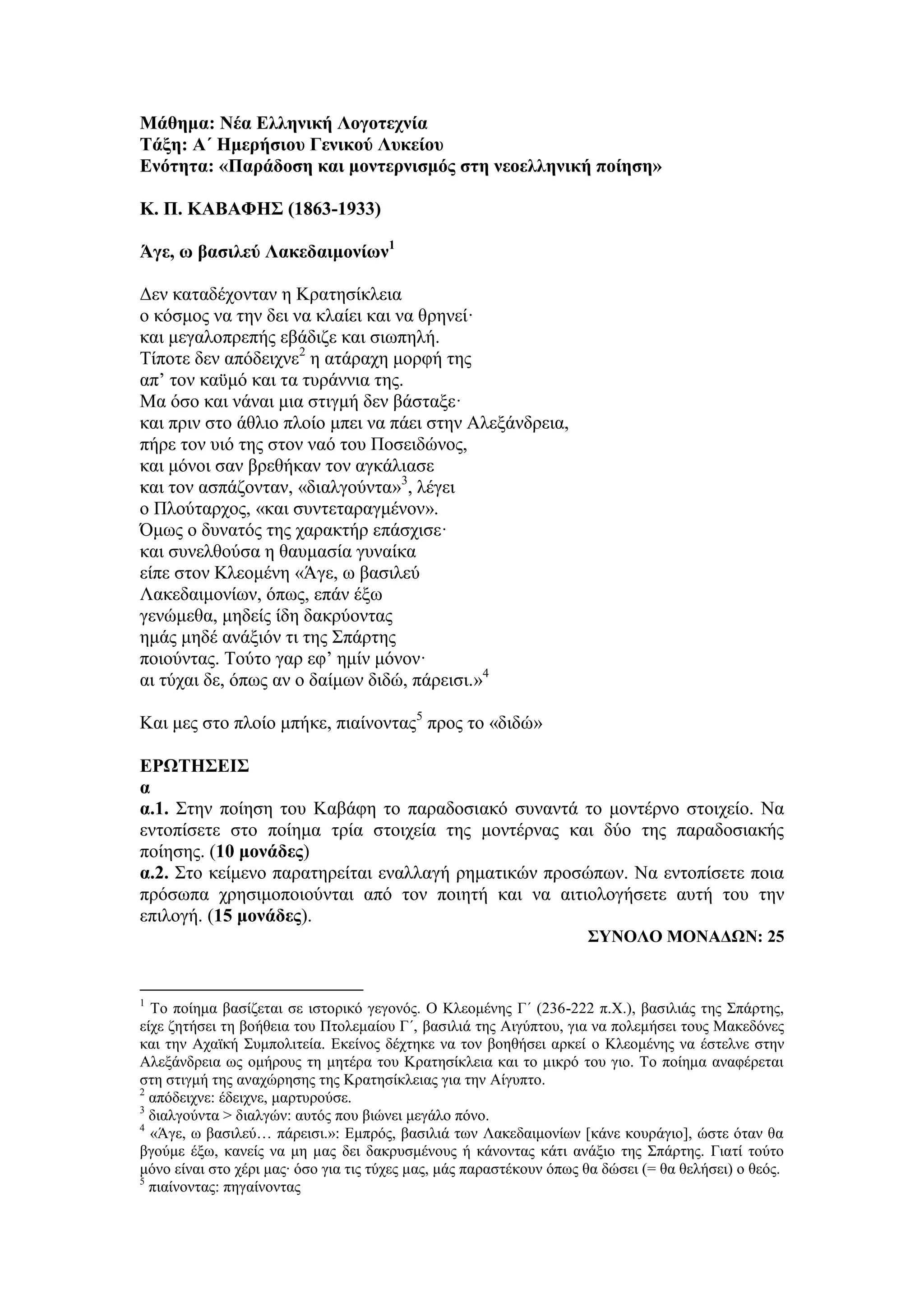 Μάθημα: Νέα Ελληνική Λογοτεχνία
Τάξη: Α΄ Ημερήσιου Γενικού Λυκείου
Ενότητα: «Παράδοση και μοντερνισμός στη νεοελληνική ποίηση»
Κ. Π. ΚΑΒΑΦΗΣ (1863-1933)
Άγε, ω βασιλεύ Λακεδαιμονίων1
Δεν καταδέχονταν η Κρατησίκλεια
ο κόσμος να την δει να κλαίει και να θρηνεί·
και μεγαλοπρεπής εβάδιζε και σιωπηλή.
Τίποτε δεν απόδειχνε2
η ατάραχη μορφή της
απ’ τον καϋμό και τα τυράννια της.
Μα όσο και νάναι μια στιγμή δεν βάσταξε·
και πριν στο άθλιο πλοίο μπει να πάει στην Aλεξάνδρεια,
πήρε τον υιό της στον ναό του Ποσειδώνος,
και μόνοι σαν βρεθήκαν τον αγκάλιασε
και τον ασπάζονταν, «διαλγούντα»3
, λέγει
ο Πλούταρχος, «και συντεταραγμένον».
Όμως ο δυνατός της χαρακτήρ επάσχισε·
και συνελθούσα η θαυμασία γυναίκα
είπε στον Κλεομένη «Άγε, ω βασιλεύ
Λακεδαιμονίων, όπως, επάν έξω
γενώμεθα, μηδείς ίδη δακρύοντας
ημάς μηδέ ανάξιόν τι της Σπάρτης
ποιούντας. Τούτο γαρ εφ’ ημίν μόνον·
αι τύχαι δε, όπως αν ο δαίμων διδώ, πάρεισι.»4
Και μες στο πλοίο μπήκε, πιαίνοντας5
προς το «διδώ»
ΕΡΩΤΗΣΕΙΣ
α
α.1. Στην ποίηση του Καβάφη το παραδοσιακό συναντά το μοντέρνο στοιχείο. Να
εντοπίσετε στο ποίημα τρία στοιχεία της μοντέρνας και δύο της παραδοσιακής
ποίησης. (10 μονάδες)
α.2. Στο κείμενο παρατηρείται εναλλαγή ρηματικών προσώπων. Να εντοπίσετε ποια
πρόσωπα χρησιμοποιούνται από τον ποιητή και να αιτιολογήσετε αυτή του την
επιλογή. (15 μονάδες).
ΣΥΝΟΛΟ ΜΟΝΑΔΩΝ: 25
1
To ποίημα βασίζεται σε ιστορικό γεγονός. Ο Κλεομένης Γ΄ (236-222 π.Χ.), βασιλιάς της Σπάρτης,
είχε ζητήσει τη βοήθεια του Πτολεμαίου Γ΄, βασιλιά της Αιγύπτου, για να πολεμήσει τους Μακεδόνες
και την Αχαϊκή Συμπολιτεία. Εκείνος δέχτηκε να τον βοηθήσει αρκεί o Κλεομένης να έστελνε στην
Αλεξάνδρεια ως ομήρους τη μητέρα του Κρατησίκλεια και το μικρό του γιο. Το ποίημα αναφέρεται
στη στιγμή της αναχώρησης της Κρατησίκλειας για την Αίγυπτο.
2
απόδειχνε: έδειχνε, μαρτυρούσε.
3
διαλγούντα > διαλγών: αυτός που βιώνει μεγάλο πόνο.
4
«Άγε, ω βασιλεύ… πάρεισι.»: Εμπρός, βασιλιά των Λακεδαιμονίων [κάνε κουράγιο], ώστε όταν θα
βγούμε έξω, κανείς να μη μας δει δακρυσμένους ή κάνοντας κάτι ανάξιο της Σπάρτης. Γιατί τούτο
μόνο είναι στο χέρι μας∙ όσο για τις τύχες μας, μάς παραστέκουν όπως θα δώσει (= θα θελήσει) ο θεός.
5
πιαίνοντας: πηγαίνοντας
 