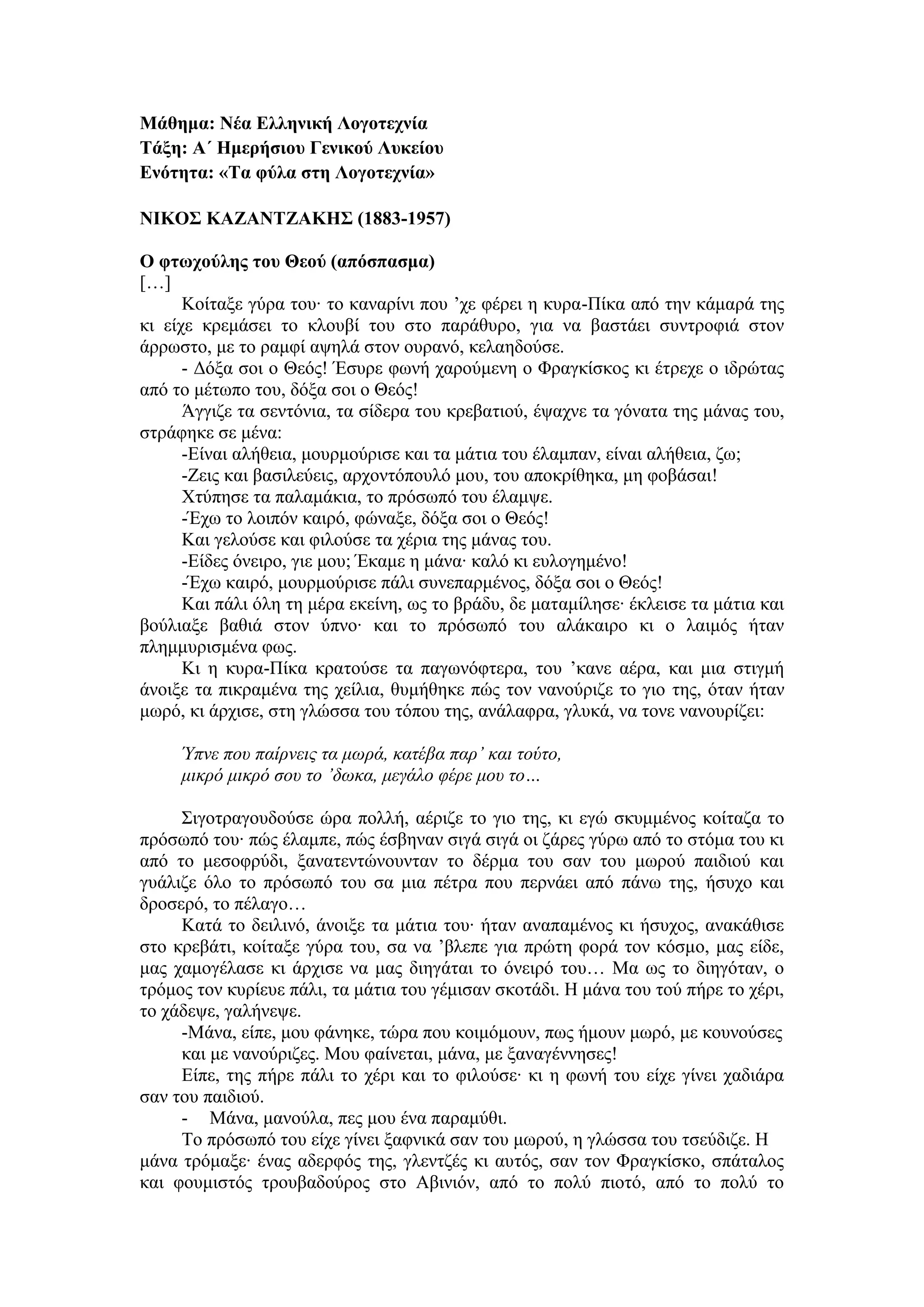 Μάθημα: Νέα Ελληνική Λογοτεχνία
Τάξη: Α΄ Ημερήσιου Γενικού Λυκείου
Ενότητα: «Τα φύλα στη Λογοτεχνία»
ΝΙΚΟΣ ΚΑΖΑΝΤΖΑΚΗΣ (1883-1957)
Ο φτωχούλης του Θεού (απόσπασμα)
[…]
Κοίταξε γύρα του∙ το καναρίνι που ’χε φέρει η κυρα-Πίκα από την κάμαρά της
κι είχε κρεμάσει το κλουβί του στο παράθυρο, για να βαστάει συντροφιά στον
άρρωστο, με το ραμφί αψηλά στον ουρανό, κελαηδούσε.
- Δόξα σοι ο Θεός! Έσυρε φωνή χαρούμενη ο Φραγκίσκος κι έτρεχε ο ιδρώτας
από το μέτωπο του, δόξα σοι ο Θεός!
Άγγιζε τα σεντόνια, τα σίδερα του κρεβατιού, έψαχνε τα γόνατα της μάνας του,
στράφηκε σε μένα:
-Είναι αλήθεια, μουρμούρισε και τα μάτια του έλαμπαν, είναι αλήθεια, ζω;
-Ζεις και βασιλεύεις, αρχοντόπουλό μου, του αποκρίθηκα, μη φοβάσαι!
Χτύπησε τα παλαμάκια, το πρόσωπό του έλαμψε.
-Έχω το λοιπόν καιρό, φώναξε, δόξα σοι ο Θεός!
Και γελούσε και φιλούσε τα χέρια της μάνας του.
-Είδες όνειρο, γιε μου; Έκαμε η μάνα∙ καλό κι ευλογημένο!
-Έχω καιρό, μουρμούρισε πάλι συνεπαρμένος, δόξα σοι ο Θεός!
Και πάλι όλη τη μέρα εκείνη, ως το βράδυ, δε ματαμίλησε∙ έκλεισε τα μάτια και
βούλιαξε βαθιά στον ύπνο∙ και το πρόσωπό του αλάκαιρο κι ο λαιμός ήταν
πλημμυρισμένα φως.
Κι η κυρα-Πίκα κρατούσε τα παγωνόφτερα, του ’κανε αέρα, και μια στιγμή
άνοιξε τα πικραμένα της χείλια, θυμήθηκε πώς τον νανούριζε το γιο της, όταν ήταν
μωρό, κι άρχισε, στη γλώσσα του τόπου της, ανάλαφρα, γλυκά, να τονε νανουρίζει:
Ύπνε που παίρνεις τα μωρά, κατέβα παρ’ και τούτο,
μικρό μικρό σου το ’δωκα, μεγάλο φέρε μου το…
Σιγοτραγουδούσε ώρα πολλή, αέριζε το γιο της, κι εγώ σκυμμένος κοίταζα το
πρόσωπό του∙ πώς έλαμπε, πώς έσβηναν σιγά σιγά οι ζάρες γύρω από το στόμα του κι
από το μεσοφρύδι, ξανατεντώνουνταν το δέρμα του σαν του μωρού παιδιού και
γυάλιζε όλο το πρόσωπό του σα μια πέτρα που περνάει από πάνω της, ήσυχο και
δροσερό, το πέλαγο…
Κατά το δειλινό, άνοιξε τα μάτια του∙ ήταν αναπαμένος κι ήσυχος, ανακάθισε
στο κρεβάτι, κοίταξε γύρα του, σα να ’βλεπε για πρώτη φορά τον κόσμο, μας είδε,
μας χαμογέλασε κι άρχισε να μας διηγάται το όνειρό του… Μα ως το διηγόταν, ο
τρόμος τον κυρίευε πάλι, τα μάτια του γέμισαν σκοτάδι. Η μάνα του τού πήρε το χέρι,
το χάδεψε, γαλήνεψε.
-Μάνα, είπε, μου φάνηκε, τώρα που κοιμόμουν, πως ήμουν μωρό, με κουνούσες
και με νανούριζες. Μου φαίνεται, μάνα, με ξαναγέννησες!
Είπε, της πήρε πάλι το χέρι και το φιλούσε∙ κι η φωνή του είχε γίνει χαδιάρα
σαν του παιδιού.
- Μάνα, μανούλα, πες μου ένα παραμύθι.
Το πρόσωπό του είχε γίνει ξαφνικά σαν του μωρού, η γλώσσα του τσεύδιζε. Η
μάνα τρόμαξε∙ ένας αδερφός της, γλεντζές κι αυτός, σαν τον Φραγκίσκο, σπάταλος
και φουμιστός τρουβαδούρος στο Αβινιόν, από το πολύ πιοτό, από το πολύ το
 