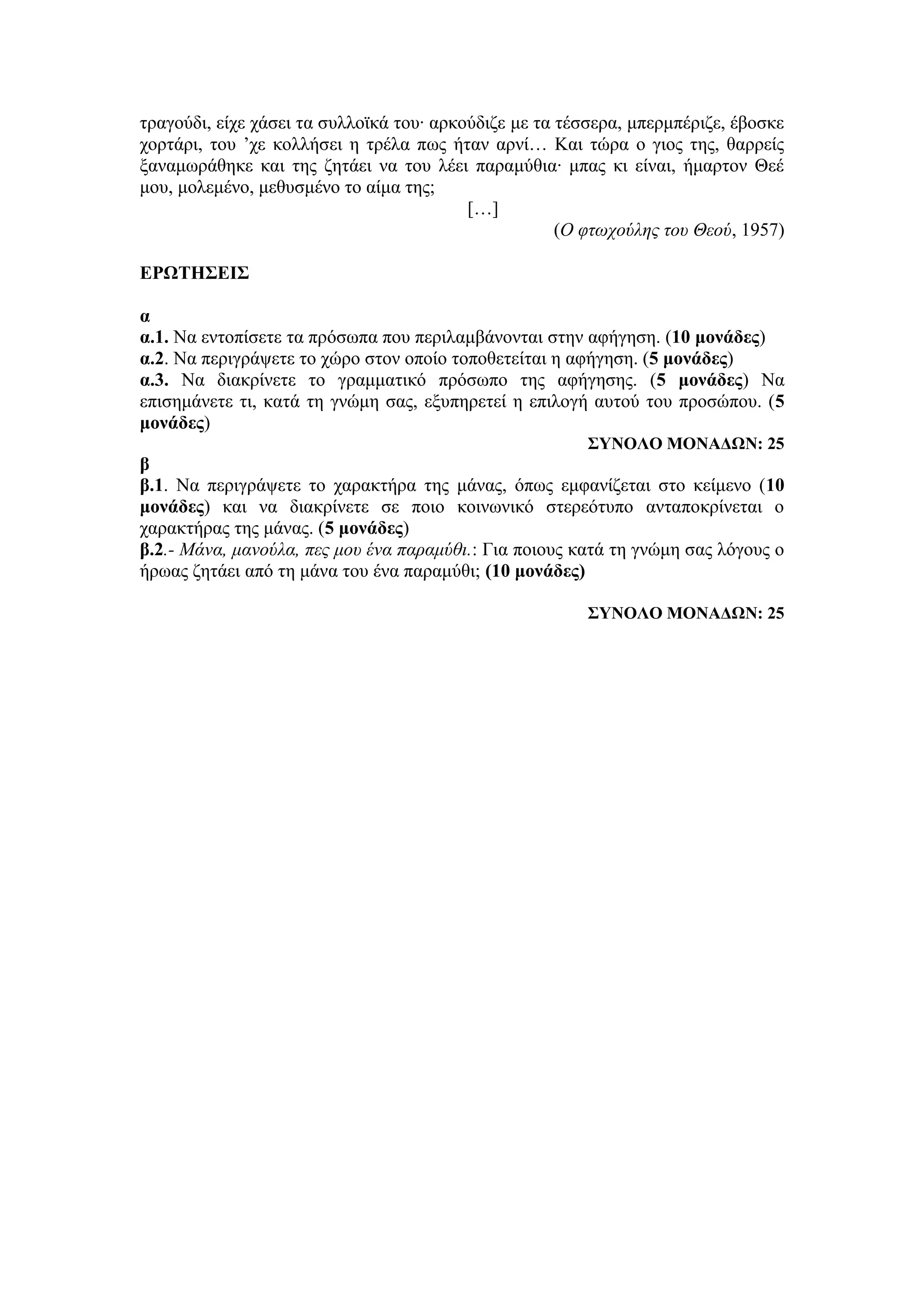 τραγούδι, είχε χάσει τα συλλοϊκά του∙ αρκούδιζε με τα τέσσερα, μπερμπέριζε, έβοσκε
χορτάρι, του ’χε κολλήσει η τρέλα πως ήταν αρνί… Και τώρα ο γιος της, θαρρείς
ξαναμωράθηκε και της ζητάει να του λέει παραμύθια∙ μπας κι είναι, ήμαρτον Θεέ
μου, μολεμένο, μεθυσμένο το αίμα της;
[…]
(Ο φτωχούλης του Θεού, 1957)
ΕΡΩΤΗΣΕΙΣ
α
α.1. Να εντοπίσετε τα πρόσωπα που περιλαμβάνονται στην αφήγηση. (10 μονάδες)
α.2. Να περιγράψετε το χώρο στον οποίο τοποθετείται η αφήγηση. (5 μονάδες)
α.3. Να διακρίνετε το γραμματικό πρόσωπο της αφήγησης. (5 μονάδες) Nα
επισημάνετε τι, κατά τη γνώμη σας, εξυπηρετεί η επιλογή αυτού του προσώπου. (5
μονάδες)
ΣΥΝΟΛΟ ΜΟΝΑΔΩΝ: 25
β
β.1. Να περιγράψετε το χαρακτήρα της μάνας, όπως εμφανίζεται στο κείμενο (10
μονάδες) και να διακρίνετε σε ποιο κοινωνικό στερεότυπο ανταποκρίνεται ο
χαρακτήρας της μάνας. (5 μονάδες)
β.2.- Μάνα, μανούλα, πες μου ένα παραμύθι.: Για ποιους κατά τη γνώμη σας λόγους ο
ήρωας ζητάει από τη μάνα του ένα παραμύθι; (10 μονάδες)
ΣΥΝΟΛΟ ΜΟΝΑΔΩΝ: 25
 