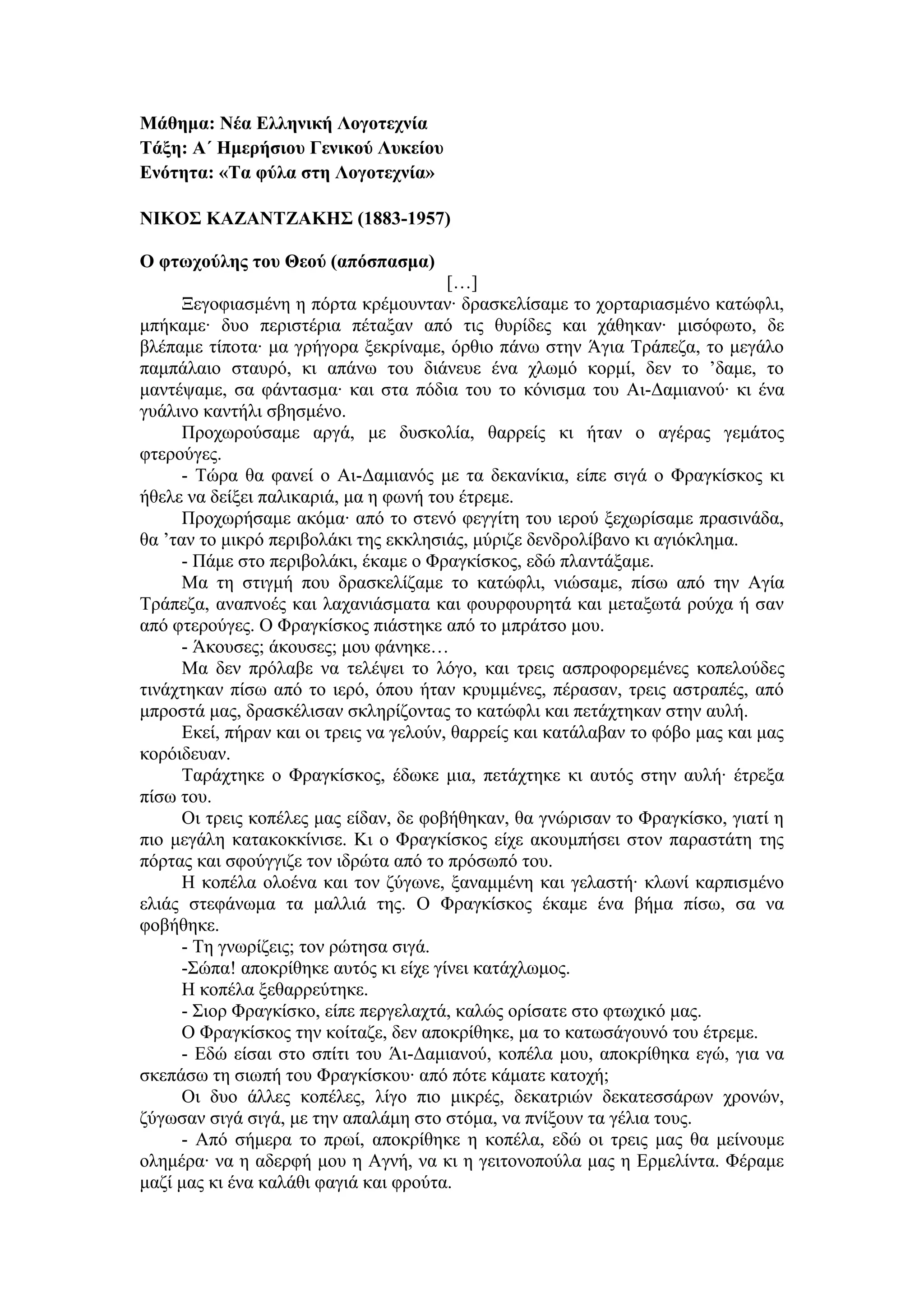 Μάθημα: Νέα Ελληνική Λογοτεχνία
Τάξη: Α΄ Ημερήσιου Γενικού Λυκείου
Ενότητα: «Τα φύλα στη Λογοτεχνία»
ΝΙΚΟΣ ΚΑΖΑΝΤΖΑΚΗΣ (1883-1957)
Ο φτωχούλης του Θεού (απόσπασμα)
[…]
Ξεγοφιασμένη η πόρτα κρέμουνταν∙ δρασκελίσαμε το χορταριασμένο κατώφλι,
μπήκαμε∙ δυο περιστέρια πέταξαν από τις θυρίδες και χάθηκαν∙ μισόφωτο, δε
βλέπαμε τίποτα∙ μα γρήγορα ξεκρίναμε, όρθιο πάνω στην Άγια Τράπεζα, το μεγάλο
παμπάλαιο σταυρό, κι απάνω του διάνευε ένα χλωμό κορμί, δεν το ’δαμε, το
μαντέψαμε, σα φάντασμα∙ και στα πόδια του το κόνισμα του Αι-Δαμιανού∙ κι ένα
γυάλινο καντήλι σβησμένο.
Προχωρούσαμε αργά, με δυσκολία, θαρρείς κι ήταν ο αγέρας γεμάτος
φτερούγες.
- Τώρα θα φανεί ο Αι-Δαμιανός με τα δεκανίκια, είπε σιγά ο Φραγκίσκος κι
ήθελε να δείξει παλικαριά, μα η φωνή του έτρεμε.
Προχωρήσαμε ακόμα∙ από το στενό φεγγίτη του ιερού ξεχωρίσαμε πρασινάδα,
θα ’ταν το μικρό περιβολάκι της εκκλησιάς, μύριζε δενδρολίβανο κι αγιόκλημα.
- Πάμε στο περιβολάκι, έκαμε ο Φραγκίσκος, εδώ πλαντάξαμε.
Μα τη στιγμή που δρασκελίζαμε το κατώφλι, νιώσαμε, πίσω από την Αγία
Τράπεζα, αναπνοές και λαχανιάσματα και φουρφουρητά και μεταξωτά ρούχα ή σαν
από φτερούγες. Ο Φραγκίσκος πιάστηκε από το μπράτσο μου.
- Άκουσες; άκουσες; μου φάνηκε…
Μα δεν πρόλαβε να τελέψει το λόγο, και τρεις ασπροφορεμένες κοπελούδες
τινάχτηκαν πίσω από το ιερό, όπου ήταν κρυμμένες, πέρασαν, τρεις αστραπές, από
μπροστά μας, δρασκέλισαν σκληρίζοντας το κατώφλι και πετάχτηκαν στην αυλή.
Εκεί, πήραν και οι τρεις να γελούν, θαρρείς και κατάλαβαν το φόβο μας και μας
κορόιδευαν.
Ταράχτηκε ο Φραγκίσκος, έδωκε μια, πετάχτηκε κι αυτός στην αυλή∙ έτρεξα
πίσω του.
Οι τρεις κοπέλες μας είδαν, δε φοβήθηκαν, θα γνώρισαν το Φραγκίσκο, γιατί η
πιο μεγάλη κατακοκκίνισε. Κι ο Φραγκίσκος είχε ακουμπήσει στον παραστάτη της
πόρτας και σφούγγιζε τον ιδρώτα από το πρόσωπό του.
Η κοπέλα ολοένα και τον ζύγωνε, ξαναμμένη και γελαστή∙ κλωνί καρπισμένο
ελιάς στεφάνωμα τα μαλλιά της. Ο Φραγκίσκος έκαμε ένα βήμα πίσω, σα να
φοβήθηκε.
- Τη γνωρίζεις; τον ρώτησα σιγά.
-Σώπα! αποκρίθηκε αυτός κι είχε γίνει κατάχλωμος.
Η κοπέλα ξεθαρρεύτηκε.
- Σιορ Φραγκίσκο, είπε περγελαχτά, καλώς ορίσατε στο φτωχικό μας.
Ο Φραγκίσκος την κοίταζε, δεν αποκρίθηκε, μα το κατωσάγουνό του έτρεμε.
- Εδώ είσαι στο σπίτι του Άι-Δαμιανού, κοπέλα μου, αποκρίθηκα εγώ, για να
σκεπάσω τη σιωπή του Φραγκίσκου∙ από πότε κάματε κατοχή;
Οι δυο άλλες κοπέλες, λίγο πιο μικρές, δεκατριών δεκατεσσάρων χρονών,
ζύγωσαν σιγά σιγά, με την απαλάμη στο στόμα, να πνίξουν τα γέλια τους.
- Από σήμερα το πρωί, αποκρίθηκε η κοπέλα, εδώ οι τρεις μας θα μείνουμε
ολημέρα∙ να η αδερφή μου η Αγνή, να κι η γειτονοπούλα μας η Ερμελίντα. Φέραμε
μαζί μας κι ένα καλάθι φαγιά και φρούτα.
 