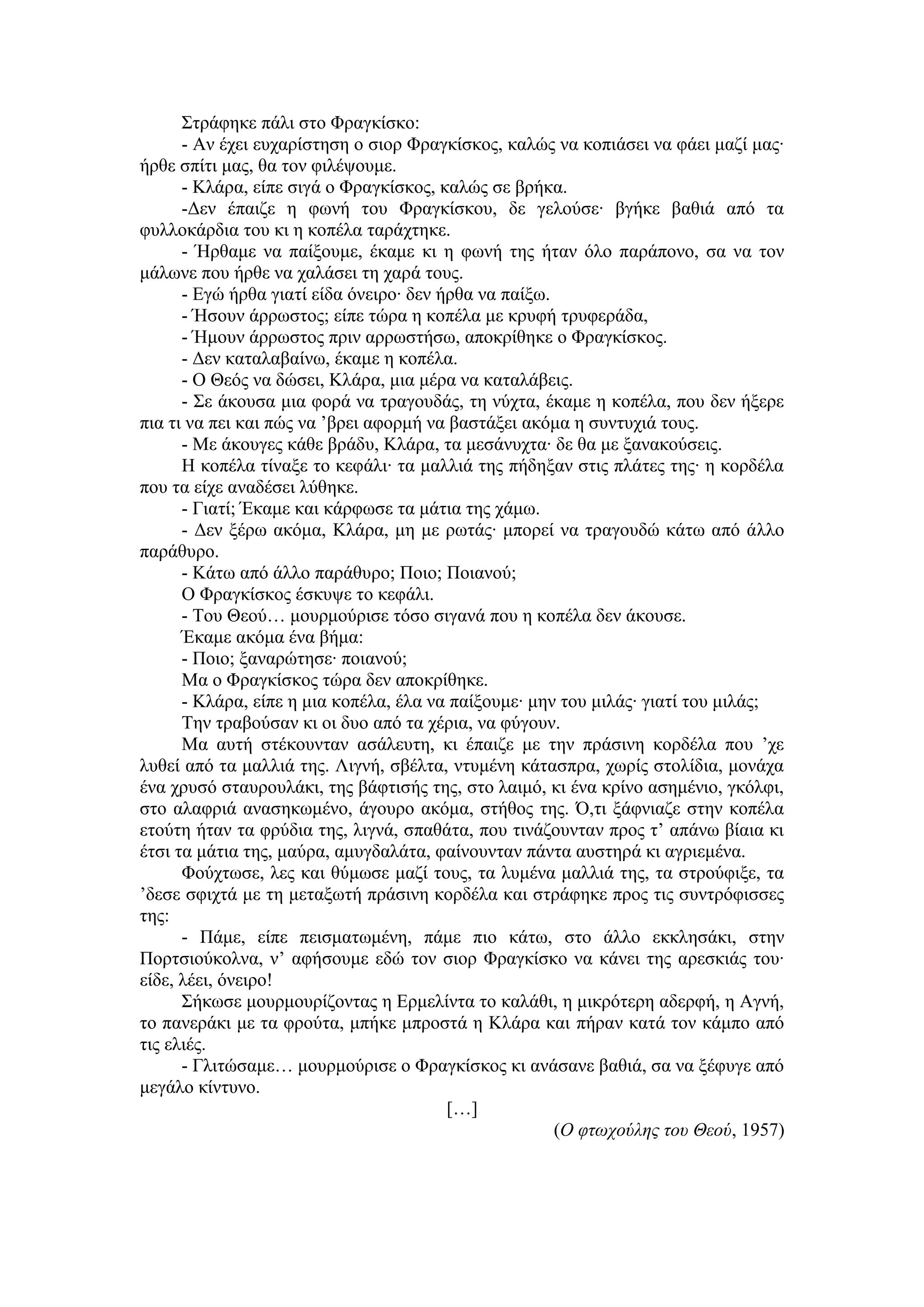 Στράφηκε πάλι στο Φραγκίσκο:
- Αν έχει ευχαρίστηση ο σιορ Φραγκίσκος, καλώς να κοπιάσει να φάει μαζί μας∙
ήρθε σπίτι μας, θα τον φιλέψουμε.
- Κλάρα, είπε σιγά ο Φραγκίσκος, καλώς σε βρήκα.
-Δεν έπαιζε η φωνή του Φραγκίσκου, δε γελούσε∙ βγήκε βαθιά από τα
φυλλοκάρδια του κι η κοπέλα ταράχτηκε.
- Ήρθαμε να παίξουμε, έκαμε κι η φωνή της ήταν όλο παράπονο, σα να τον
μάλωνε που ήρθε να χαλάσει τη χαρά τους.
- Εγώ ήρθα γιατί είδα όνειρο∙ δεν ήρθα να παίξω.
- Ήσουν άρρωστος; είπε τώρα η κοπέλα με κρυφή τρυφεράδα,
- Ήμουν άρρωστος πριν αρρωστήσω, αποκρίθηκε ο Φραγκίσκος.
- Δεν καταλαβαίνω, έκαμε η κοπέλα.
- Ο Θεός να δώσει, Κλάρα, μια μέρα να καταλάβεις.
- Σε άκουσα μια φορά να τραγουδάς, τη νύχτα, έκαμε η κοπέλα, που δεν ήξερε
πια τι να πει και πώς να ’βρει αφορμή να βαστάξει ακόμα η συντυχιά τους.
- Με άκουγες κάθε βράδυ, Κλάρα, τα μεσάνυχτα∙ δε θα με ξανακούσεις.
Η κοπέλα τίναξε το κεφάλι∙ τα μαλλιά της πήδηξαν στις πλάτες της∙ η κορδέλα
που τα είχε αναδέσει λύθηκε.
- Γιατί; Έκαμε και κάρφωσε τα μάτια της χάμω.
- Δεν ξέρω ακόμα, Κλάρα, μη με ρωτάς∙ μπορεί να τραγουδώ κάτω από άλλο
παράθυρο.
- Κάτω από άλλο παράθυρο; Ποιο; Ποιανού;
Ο Φραγκίσκος έσκυψε το κεφάλι.
- Του Θεού… μουρμούρισε τόσο σιγανά που η κοπέλα δεν άκουσε.
Έκαμε ακόμα ένα βήμα:
- Ποιο; ξαναρώτησε∙ ποιανού;
Μα ο Φραγκίσκος τώρα δεν αποκρίθηκε.
- Κλάρα, είπε η μια κοπέλα, έλα να παίξουμε∙ μην του μιλάς∙ γιατί του μιλάς;
Την τραβούσαν κι οι δυο από τα χέρια, να φύγουν.
Μα αυτή στέκουνταν ασάλευτη, κι έπαιζε με την πράσινη κορδέλα που ’χε
λυθεί από τα μαλλιά της. Λιγνή, σβέλτα, ντυμένη κάτασπρα, χωρίς στολίδια, μονάχα
ένα χρυσό σταυρουλάκι, της βάφτισής της, στο λαιμό, κι ένα κρίνο ασημένιο, γκόλφι,
στο αλαφριά ανασηκωμένο, άγουρο ακόμα, στήθος της. Ό,τι ξάφνιαζε στην κοπέλα
ετούτη ήταν τα φρύδια της, λιγνά, σπαθάτα, που τινάζουνταν προς τ’ απάνω βίαια κι
έτσι τα μάτια της, μαύρα, αμυγδαλάτα, φαίνουνταν πάντα αυστηρά κι αγριεμένα.
Φούχτωσε, λες και θύμωσε μαζί τους, τα λυμένα μαλλιά της, τα στρούφιξε, τα
’δεσε σφιχτά με τη μεταξωτή πράσινη κορδέλα και στράφηκε προς τις συντρόφισσες
της:
- Πάμε, είπε πεισματωμένη, πάμε πιο κάτω, στο άλλο εκκλησάκι, στην
Πορτσιούκολνα, ν’ αφήσουμε εδώ τον σιορ Φραγκίσκο να κάνει της αρεσκιάς του∙
είδε, λέει, όνειρο!
Σήκωσε μουρμουρίζοντας η Ερμελίντα το καλάθι, η μικρότερη αδερφή, η Αγνή,
το πανεράκι με τα φρούτα, μπήκε μπροστά η Κλάρα και πήραν κατά τον κάμπο από
τις ελιές.
- Γλιτώσαμε… μουρμούρισε ο Φραγκίσκος κι ανάσανε βαθιά, σα να ξέφυγε από
μεγάλο κίντυνο.
[…]
(Ο φτωχούλης του Θεού, 1957)
 