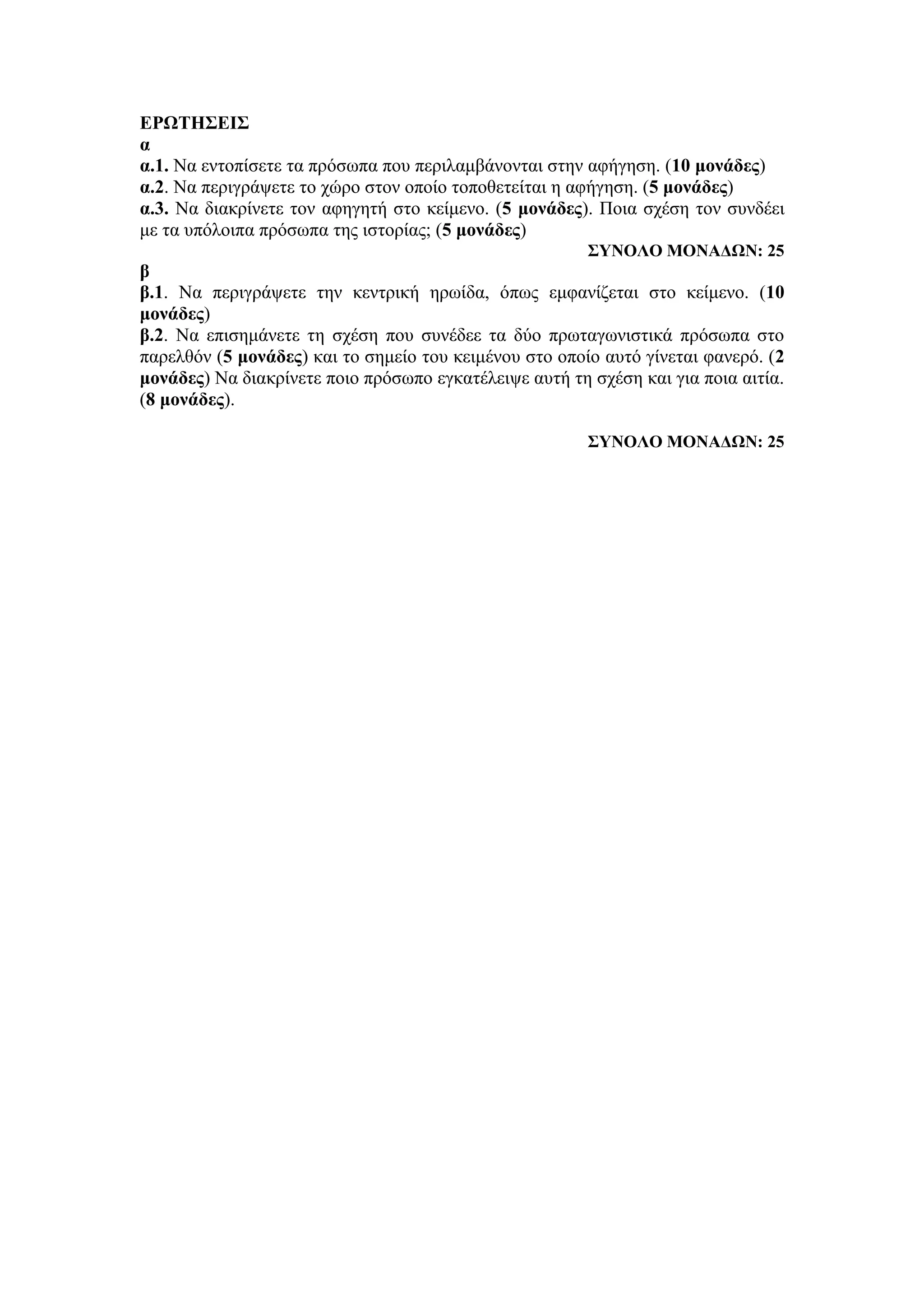 ΕΡΩΤΗΣΕΙΣ
α
α.1. Να εντοπίσετε τα πρόσωπα που περιλαμβάνονται στην αφήγηση. (10 μονάδες)
α.2. Να περιγράψετε το χώρο στον οποίο τοποθετείται η αφήγηση. (5 μονάδες)
α.3. Να διακρίνετε τον αφηγητή στο κείμενο. (5 μονάδες). Ποια σχέση τον συνδέει
με τα υπόλοιπα πρόσωπα της ιστορίας; (5 μονάδες)
ΣΥΝΟΛΟ ΜΟΝΑΔΩΝ: 25
β
β.1. Να περιγράψετε την κεντρική ηρωίδα, όπως εμφανίζεται στο κείμενο. (10
μονάδες)
β.2. Να επισημάνετε τη σχέση που συνέδεε τα δύο πρωταγωνιστικά πρόσωπα στο
παρελθόν (5 μονάδες) και το σημείο του κειμένου στο οποίο αυτό γίνεται φανερό. (2
μονάδες) Να διακρίνετε ποιο πρόσωπο εγκατέλειψε αυτή τη σχέση και για ποια αιτία.
(8 μονάδες).
ΣΥΝΟΛΟ ΜΟΝΑΔΩΝ: 25
 