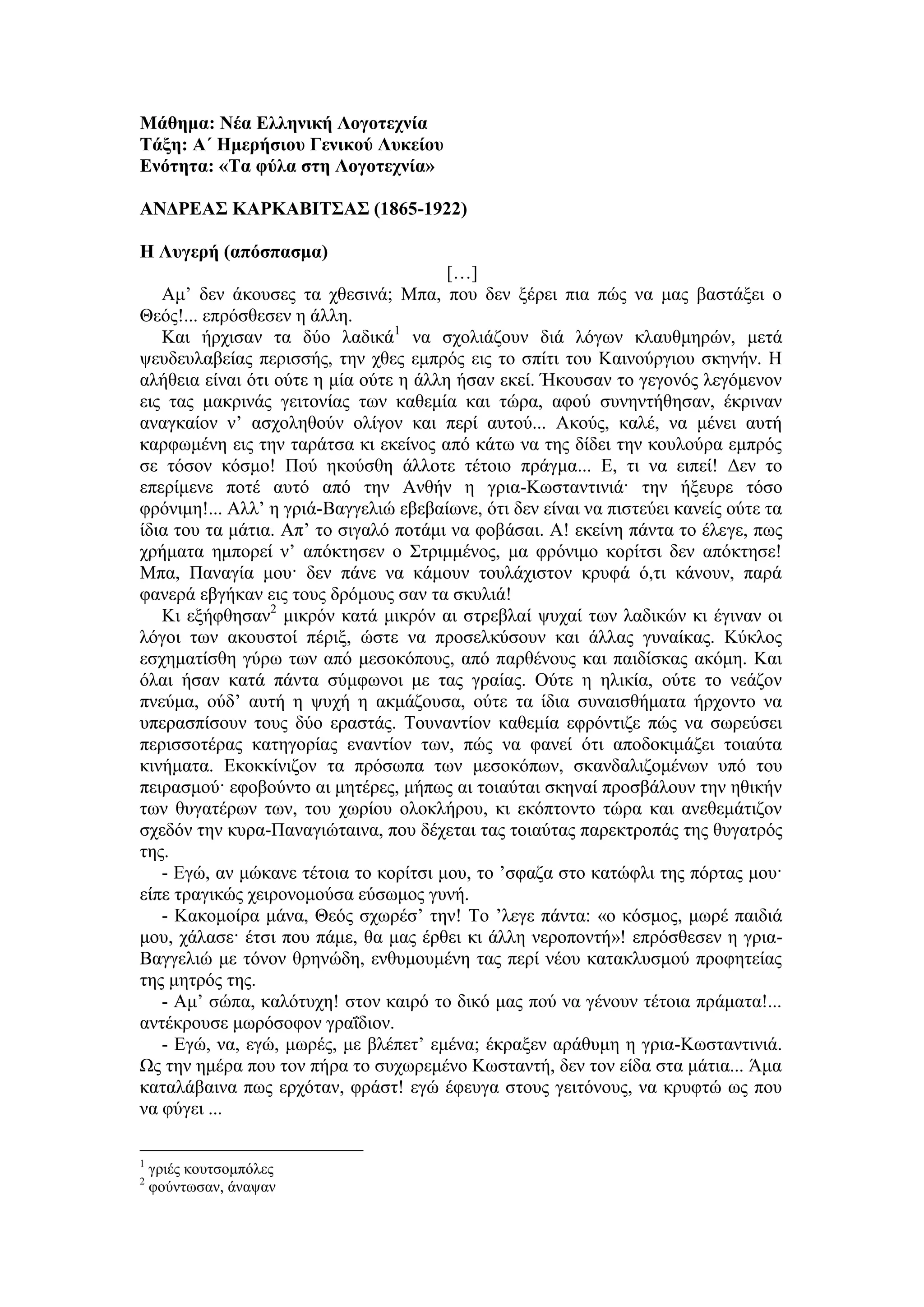 Μάθημα: Νέα Ελληνική Λογοτεχνία
Τάξη: Α΄ Ημερήσιου Γενικού Λυκείου
Ενότητα: «Τα φύλα στη Λογοτεχνία»
ΑΝΔΡΕΑΣ ΚΑΡΚΑΒΙΤΣΑΣ (1865-1922)
Η Λυγερή (απόσπασμα)
[…]
Αμ’ δεν άκουσες τα χθεσινά; Μπα, που δεν ξέρει πια πώς να μας βαστάξει ο
Θεός!... επρόσθεσεν η άλλη.
Και ήρχισαν τα δύο λαδικά1
να σχολιάζουν διά λόγων κλαυθμηρών, μετά
ψευδευλαβείας περισσής, την χθες εμπρός εις το σπίτι του Καινούργιου σκηνήν. Η
αλήθεια είναι ότι ούτε η μία ούτε η άλλη ήσαν εκεί. Ήκουσαν το γεγονός λεγόμενον
εις τας μακρινάς γειτονίας των καθεμία και τώρα, αφού συνηντήθησαν, έκριναν
αναγκαίον ν’ ασχοληθούν ολίγον και περί αυτού... Ακούς, καλέ, να μένει αυτή
καρφωμένη εις την ταράτσα κι εκείνος από κάτω να της δίδει την κουλούρα εμπρός
σε τόσον κόσμο! Πού ηκούσθη άλλοτε τέτοιο πράγμα... Ε, τι να ειπεί! Δεν το
επερίμενε ποτέ αυτό από την Ανθήν η γρια-Κωσταντινιά· την ήξευρε τόσο
φρόνιμη!... Αλλ’ η γριά-Βαγγελιώ εβεβαίωνε, ότι δεν είναι να πιστεύει κανείς ούτε τα
ίδια του τα μάτια. Απ’ το σιγαλό ποτάμι να φοβάσαι. Α! εκείνη πάντα το έλεγε, πως
χρήματα ημπορεί ν’ απόκτησεν ο Στριμμένος, μα φρόνιμο κορίτσι δεν απόκτησε!
Μπα, Παναγία μου· δεν πάνε να κάμουν τουλάχιστον κρυφά ό,τι κάνουν, παρά
φανερά εβγήκαν εις τους δρόμους σαν τα σκυλιά!
Κι εξήφθησαν2
μικρόν κατά μικρόν αι στρεβλαί ψυχαί των λαδικών κι έγιναν οι
λόγοι των ακουστοί πέριξ, ώστε να προσελκύσουν και άλλας γυναίκας. Κύκλος
εσχηματίσθη γύρω των από μεσοκόπους, από παρθένους και παιδίσκας ακόμη. Και
όλαι ήσαν κατά πάντα σύμφωνοι με τας γραίας. Ούτε η ηλικία, ούτε το νεάζον
πνεύμα, ούδ’ αυτή η ψυχή η ακμάζουσα, ούτε τα ίδια συναισθήματα ήρχοντο να
υπερασπίσουν τους δύο εραστάς. Τουναντίον καθεμία εφρόντιζε πώς να σωρεύσει
περισσοτέρας κατηγορίας εναντίον των, πώς να φανεί ότι αποδοκιμάζει τοιαύτα
κινήματα. Εκοκκίνιζον τα πρόσωπα των μεσοκόπων, σκανδαλιζομένων υπό του
πειρασμού· εφοβούντο αι μητέρες, μήπως αι τοιαύται σκηναί προσβάλουν την ηθικήν
των θυγατέρων των, του χωρίου ολοκλήρου, κι εκόπτοντο τώρα και ανεθεμάτιζον
σχεδόν την κυρα-Παναγιώταινα, που δέχεται τας τοιαύτας παρεκτροπάς της θυγατρός
της.
- Εγώ, αν μώκανε τέτοια το κορίτσι μου, το ’σφαζα στο κατώφλι της πόρτας μου·
είπε τραγικώς χειρονομούσα εύσωμος γυνή.
- Κακομοίρα μάνα, Θεός σχωρέσ’ την! Το ’λεγε πάντα: «ο κόσμος, μωρέ παιδιά
μου, χάλασε· έτσι που πάμε, θα μας έρθει κι άλλη νεροποντή»! επρόσθεσεν η γρια-
Βαγγελιώ με τόνον θρηνώδη, ενθυμουμένη τας περί νέου κατακλυσμού προφητείας
της μητρός της.
- Αμ’ σώπα, καλότυχη! στον καιρό το δικό μας πού να γένουν τέτοια πράματα!...
αντέκρουσε μωρόσοφον γραΐδιον.
- Εγώ, να, εγώ, μωρές, με βλέπετ’ εμένα; έκραξεν αράθυμη η γρια-Κωσταντινιά.
Ως την ημέρα που τον πήρα το συχωρεμένο Κωσταντή, δεν τον είδα στα μάτια... Άμα
καταλάβαινα πως ερχόταν, φράστ! εγώ έφευγα στους γειτόνους, να κρυφτώ ως που
να φύγει ...
1
γριές κουτσομπόλες
2
φούντωσαν, άναψαν
 