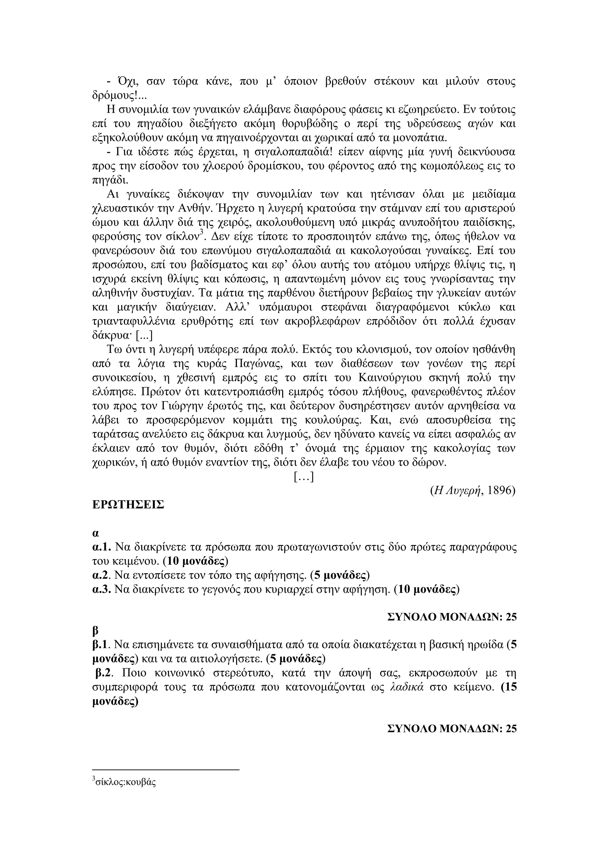 - Όχι, σαν τώρα κάνε, που μ’ όποιον βρεθούν στέκουν και μιλούν στους
δρόμους!...
Η συνομιλία των γυναικών ελάμβανε διαφόρους φάσεις κι εζωηρεύετο. Εν τούτοις
επί του πηγαδίου διεξήγετο ακόμη θορυβώδης ο περί της υδρεύσεως αγών και
εξηκολούθουν ακόμη να πηγαινοέρχονται αι χωρικαί από τα μονοπάτια.
- Για ιδέστε πώς έρχεται, η σιγαλοπαπαδιά! είπεν αίφνης μία γυνή δεικνύουσα
προς την είσοδον του χλοερού δρομίσκου, του φέροντος από της κωμοπόλεως εις το
πηγάδι.
Αι γυναίκες διέκοψαν την συνομιλίαν των και ητένισαν όλαι με μειδίαμα
χλευαστικόν την Ανθήν. Ήρχετο η λυγερή κρατούσα την στάμναν επί του αριστερού
ώμου και άλλην διά της χειρός, ακολουθούμενη υπό μικράς ανυποδήτου παιδίσκης,
φερούσης τον σίκλον3
. Δεν είχε τίποτε το προσποιητόν επάνω της, όπως ήθελον να
φανερώσουν διά του επωνύμου σιγαλοπαπαδιά αι κακολογούσαι γυναίκες. Επί του
προσώπου, επί του βαδίσματος και εφ’ όλου αυτής του ατόμου υπήρχε θλίψις τις, η
ισχυρά εκείνη θλίψις και κόπωσις, η απαντωμένη μόνον εις τους γνωρίσαντας την
αληθινήν δυστυχίαν. Τα μάτια της παρθένου διετήρουν βεβαίως την γλυκείαν αυτών
και μαγικήν διαύγειαν. Αλλ’ υπόμαυροι στεφάναι διαγραφόμενοι κύκλω και
τριανταφυλλένια ερυθρότης επί των ακροβλεφάρων επρόδιδον ότι πολλά έχυσαν
δάκρυα· [...]
Τω όντι η λυγερή υπέφερε πάρα πολύ. Εκτός του κλονισμού, τον οποίον ησθάνθη
από τα λόγια της κυράς Παγώνας, και των διαθέσεων των γονέων της περί
συνοικεσίου, η χθεσινή εμπρός εις το σπίτι του Καινούργιου σκηνή πολύ την
ελύπησε. Πρώτον ότι κατεντροπιάσθη εμπρός τόσου πλήθους, φανερωθέντος πλέον
του προς τον Γιώργην έρωτός της, και δεύτερον δυσηρέστησεν αυτόν αρνηθείσα να
λάβει το προσφερόμενον κομμάτι της κουλούρας. Και, ενώ αποσυρθείσα της
ταράτσας ανελύετο εις δάκρυα και λυγμούς, δεν ηδύνατο κανείς να είπει ασφαλώς αν
έκλαιεν από τον θυμόν, διότι εδόθη τ’ όνομά της έρμαιον της κακολογίας των
χωρικών, ή από θυμόν εναντίον της, διότι δεν έλαβε του νέου το δώρον.
[…]
(Η Λυγερή, 1896)
ΕΡΩΤΗΣΕΙΣ
α
α.1. Να διακρίνετε τα πρόσωπα που πρωταγωνιστούν στις δύο πρώτες παραγράφους
του κειμένου. (10 μονάδες)
α.2. Να εντοπίσετε τον τόπο της αφήγησης. (5 μονάδες)
α.3. Να διακρίνετε το γεγονός που κυριαρχεί στην αφήγηση. (10 μονάδες)
ΣΥΝΟΛΟ ΜΟΝΑΔΩΝ: 25
β
β.1. Να επισημάνετε τα συναισθήματα από τα οποία διακατέχεται η βασική ηρωίδα (5
μονάδες) και να τα αιτιολογήσετε. (5 μονάδες)
β.2. Ποιο κοινωνικό στερεότυπο, κατά την άποψή σας, εκπροσωπούν με τη
συμπεριφορά τους τα πρόσωπα που κατονομάζονται ως λαδικά στο κείμενο. (15
μονάδες)
ΣΥΝΟΛΟ ΜΟΝΑΔΩΝ: 25
3
σίκλος:κουβάς
 