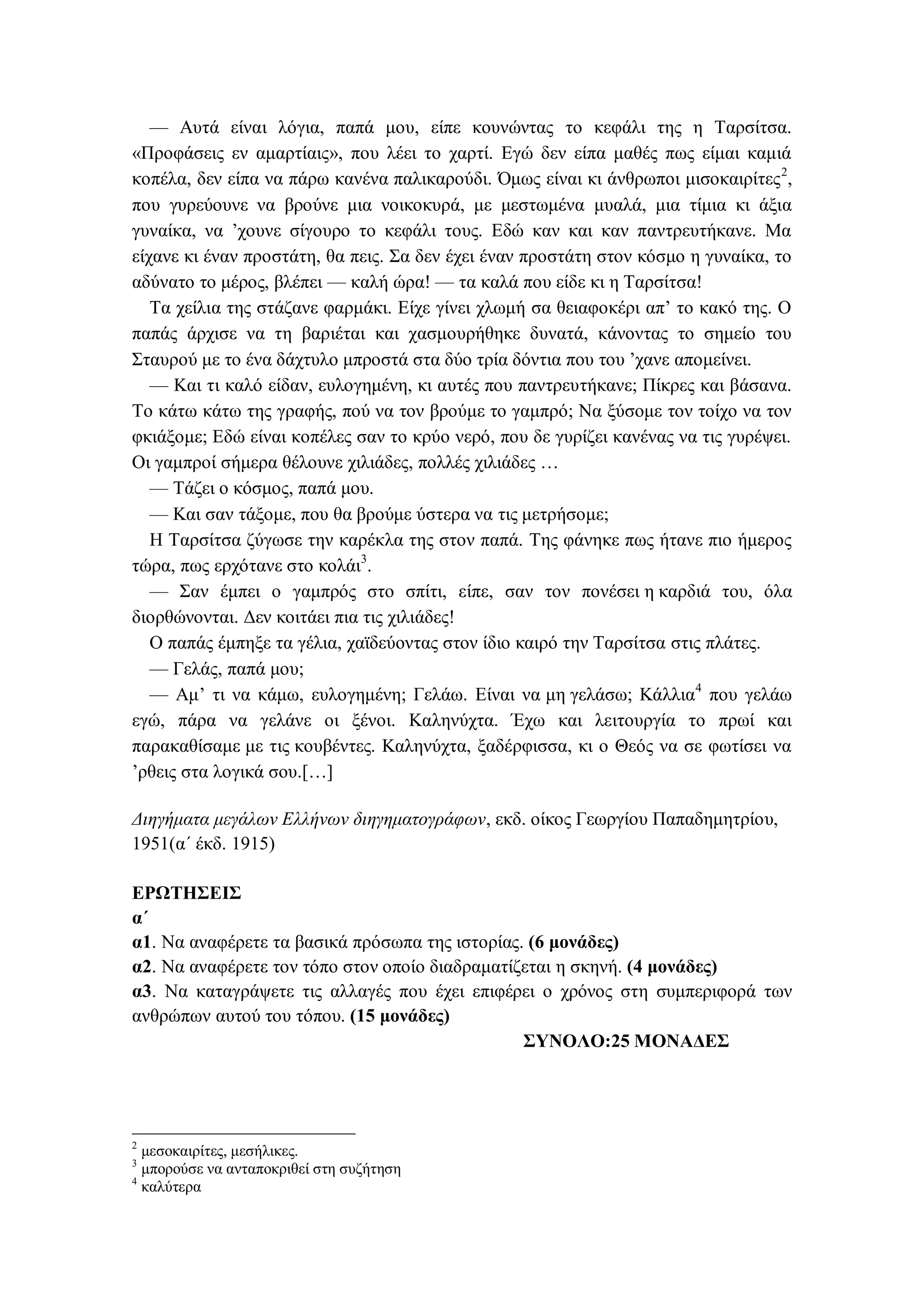 — Αυτά είναι λόγια, παπά μου, είπε κουνώντας το κεφάλι της η Ταρσίτσα.
«Προφάσεις εν αμαρτίαις», που λέει το χαρτί. Εγώ δεν είπα μαθές πως είμαι καμιά
κοπέλα, δεν είπα να πάρω κανένα παλικαρούδι. Όμως είναι κι άνθρωποι μισοκαιρίτες2
,
που γυρεύουνε να βρούνε μια νοικοκυρά, με μεστωμένα μυαλά, μια τίμια κι άξια
γυναίκα, να ’χουνε σίγουρο το κεφάλι τους. Εδώ καν και καν παντρευτήκανε. Μα
είχανε κι έναν προστάτη, θα πεις. Σα δεν έχει έναν προστάτη στον κόσμο η γυναίκα, το
αδύνατο το μέρος, βλέπει — καλή ώρα! — τα καλά που είδε κι η Ταρσίτσα!
Τα χείλια της στάζανε φαρμάκι. Είχε γίνει χλωμή σα θειαφοκέρι απ’ το κακό της. Ο
παπάς άρχισε να τη βαριέται και χασμουρήθηκε δυνατά, κάνοντας το σημείο του
Σταυρού με το ένα δάχτυλο μπροστά στα δύο τρία δόντια που του ’χανε απομείνει.
— Και τι καλό είδαν, ευλογημένη, κι αυτές που παντρευτήκανε; Πίκρες και βάσανα.
Το κάτω κάτω της γραφής, πού να τον βρούμε το γαμπρό; Να ξύσομε τον τοίχο να τον
φκιάξομε; Εδώ είναι κοπέλες σαν το κρύο νερό, που δε γυρίζει κανένας να τις γυρέψει.
Οι γαμπροί σήμερα θέλουνε χιλιάδες, πολλές χιλιάδες …
— Τάζει ο κόσμος, παπά μου.
— Και σαν τάξομε, που θα βρούμε ύστερα να τις μετρήσομε;
Η Ταρσίτσα ζύγωσε την καρέκλα της στον παπά. Της φάνηκε πως ήτανε πιο ήμερος
τώρα, πως ερχότανε στο κολάι3
.
— Σαν έμπει ο γαμπρός στο σπίτι, είπε, σαν τον πονέσει η καρδιά του, όλα
διορθώνονται. Δεν κοιτάει πια τις χιλιάδες!
Ο παπάς έμπηξε τα γέλια, χαϊδεύοντας στον ίδιο καιρό την Ταρσίτσα στις πλάτες.
— Γελάς, παπά μου;
— Αμ’ τι να κάμω, ευλογημένη; Γελάω. Είναι να μη γελάσω; Κάλλια4
που γελάω
εγώ, πάρα να γελάνε οι ξένοι. Καληνύχτα. Έχω και λειτουργία το πρωί και
παρακαθίσαμε με τις κουβέντες. Καληνύχτα, ξαδέρφισσα, κι ο Θεός να σε φωτίσει να
’ρθεις στα λογικά σου.[…]
Διηγήματα μεγάλων Ελλήνων διηγηματογράφων, εκδ. οίκος Γεωργίου Παπαδημητρίου,
1951(α΄ έκδ. 1915)
ΕΡΩΤΗΣΕΙΣ
α΄
α1. Να αναφέρετε τα βασικά πρόσωπα της ιστορίας. (6 μονάδες)
α2. Να αναφέρετε τον τόπο στον οποίο διαδραματίζεται η σκηνή. (4 μονάδες)
α3. Να καταγράψετε τις αλλαγές που έχει επιφέρει ο χρόνος στη συμπεριφορά των
ανθρώπων αυτού του τόπου. (15 μονάδες)
ΣΥΝΟΛΟ:25 ΜΟΝΑΔΕΣ
2
μεσοκαιρίτες, μεσήλικες.
3
μπορούσε να ανταποκριθεί στη συζήτηση
4
καλύτερα
 