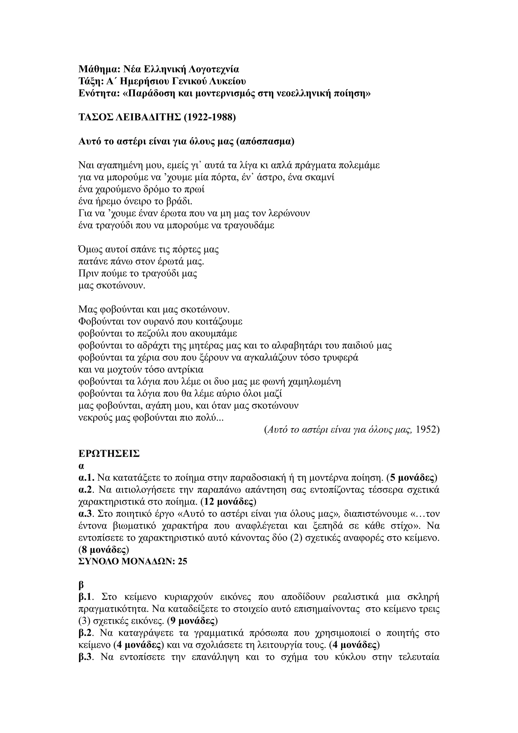 Μάθημα: Νέα Ελληνική Λογοτεχνία
Τάξη: Α΄ Ημερήσιου Γενικού Λυκείου
Ενότητα: «Παράδοση και μοντερνισμός στη νεοελληνική ποίηση»
ΤΑΣΟΣ ΛΕΙΒΑΔΙΤΗΣ (1922-1988)
Αυτό το αστέρι είναι για όλους μας (απόσπασμα)
Ναι αγαπημένη μου, εμείς γι᾿ αυτά τα λίγα κι απλά πράγματα πολεμάμε
για να μπορούμε να ’χουμε μία πόρτα, έν᾿ άστρο, ένα σκαμνί
ένα χαρούμενο δρόμο το πρωί
ένα ήρεμο όνειρο το βράδι.
Για να ’χουμε έναν έρωτα που να μη μας τον λερώνουν
ένα τραγούδι που να μπορούμε να τραγουδάμε
Όμως αυτοί σπάνε τις πόρτες μας
πατάνε πάνω στον έρωτά μας.
Πριν πούμε το τραγούδι μας
μας σκοτώνουν.
Μας φοβούνται και μας σκοτώνουν.
Φοβούνται τον ουρανό που κοιτάζουμε
φοβούνται το πεζούλι που ακουμπάμε
φοβούνται το αδράχτι της μητέρας μας και το αλφαβητάρι του παιδιού μας
φοβούνται τα χέρια σου που ξέρουν να αγκαλιάζουν τόσο τρυφερά
και να μοχτούν τόσο αντρίκια
φοβούνται τα λόγια που λέμε οι δυο μας με φωνή χαμηλωμένη
φοβούνται τα λόγια που θα λέμε αύριο όλοι μαζί
μας φοβούνται, αγάπη μου, και όταν μας σκοτώνουν
νεκρούς μας φοβούνται πιο πολύ...
(Αυτό το αστέρι είναι για όλους μας, 1952)
ΕΡΩΤΗΣΕΙΣ
α
α.1. Να κατατάξετε το ποίημα στην παραδοσιακή ή τη μοντέρνα ποίηση. (5 μονάδες)
α.2. Να αιτιολογήσετε την παραπάνω απάντηση σας εντοπίζοντας τέσσερα σχετικά
χαρακτηριστικά στο ποίημα. (12 μονάδες)
α.3. Στο ποιητικό έργο «Αυτό το αστέρι είναι για όλους μας», διαπιστώνουμε «…τον
έντονα βιωματικό χαρακτήρα που αναφλέγεται και ξεπηδά σε κάθε στίχο». Να
εντοπίσετε το χαρακτηριστικό αυτό κάνοντας δύο (2) σχετικές αναφορές στο κείμενο.
(8 μονάδες)
ΣΥΝΟΛΟ ΜΟΝΑΔΩΝ: 25
β
β.1. Στο κείμενο κυριαρχούν εικόνες που αποδίδουν ρεαλιστικά μια σκληρή
πραγματικότητα. Να καταδείξετε το στοιχείο αυτό επισημαίνοντας στο κείμενο τρεις
(3) σχετικές εικόνες. (9 μονάδες)
β.2. Να καταγράψετε τα γραμματικά πρόσωπα που χρησιμοποιεί ο ποιητής στο
κείμενο (4 μονάδες) και να σχολιάσετε τη λειτουργία τους. (4 μονάδες)
β.3. Να εντοπίσετε την επανάληψη και το σχήμα του κύκλου στην τελευταία
 
