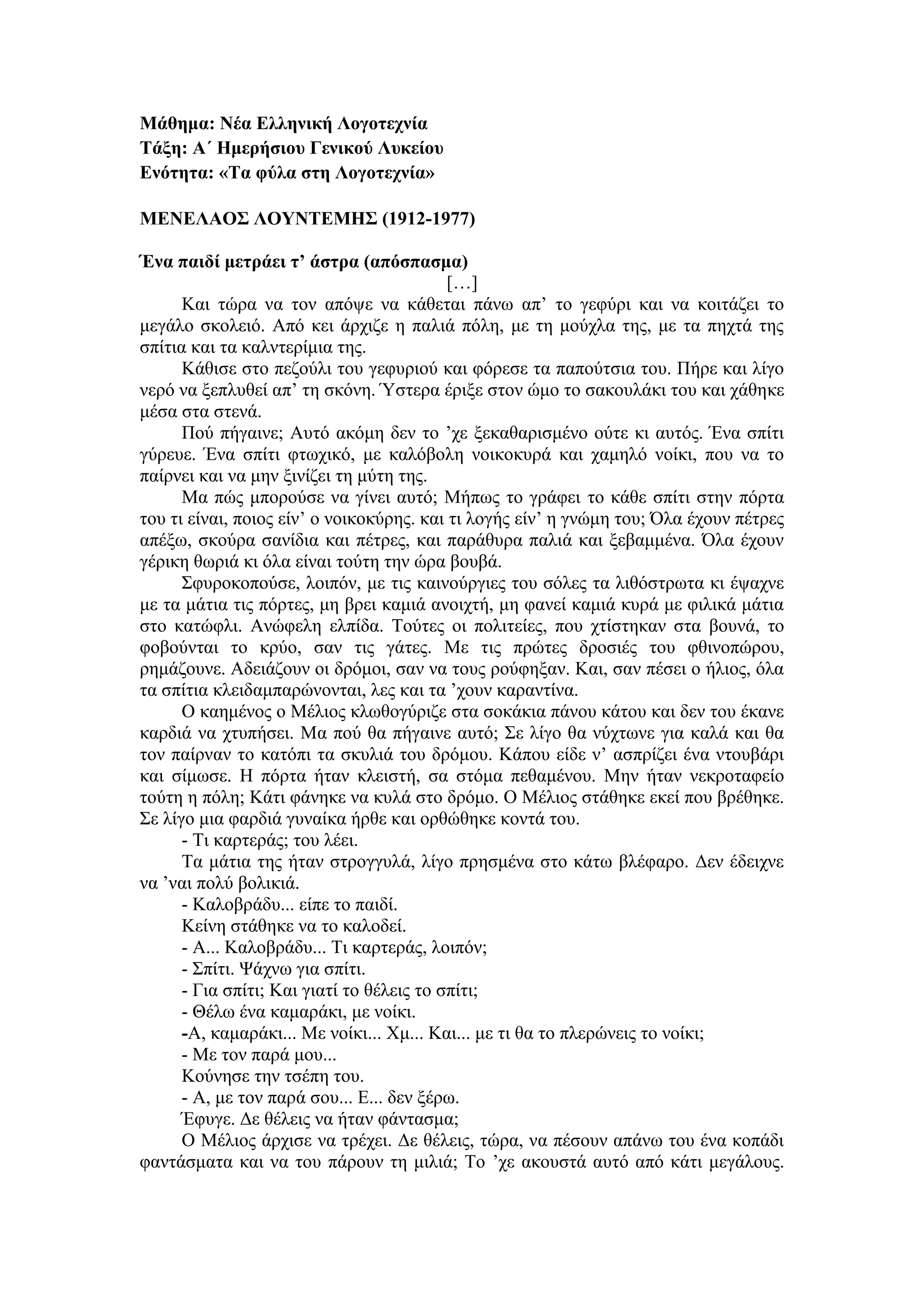 Μάθημα: Νέα Ελληνική Λογοτεχνία
Τάξη: Α΄ Ημερήσιου Γενικού Λυκείου
Ενότητα: «Τα φύλα στη Λογοτεχνία»
ΜΕΝΕΛΑΟΣ ΛΟΥΝΤΕΜΗΣ (1912-1977)
Ένα παιδί μετράει τ’ άστρα (απόσπασμα)
[…]
Και τώρα να τον απόψε να κάθεται πάνω απ’ το γεφύρι και να κοιτάζει το
μεγάλο σκολειό. Από κει άρχιζε η παλιά πόλη, με τη μούχλα της, με τα πηχτά της
σπίτια και τα καλντερίμια της.
Κάθισε στο πεζούλι του γεφυριού και φόρεσε τα παπούτσια του. Πήρε και λίγο
νερό να ξεπλυθεί απ’ τη σκόνη. Ύστερα έριξε στον ώμο το σακουλάκι του και χάθηκε
μέσα στα στενά.
Πού πήγαινε; Αυτό ακόμη δεν το ’χε ξεκαθαρισμένο ούτε κι αυτός. Ένα σπίτι
γύρευε. Ένα σπίτι φτωχικό, με καλόβολη νοικοκυρά και χαμηλό νοίκι, που να το
παίρνει και να μην ξινίζει τη μύτη της.
Μα πώς μπορούσε να γίνει αυτό; Μήπως το γράφει το κάθε σπίτι στην πόρτα
του τι είναι, ποιος είν’ ο νοικοκύρης. και τι λογής είν’ η γνώμη του; Όλα έχουν πέτρες
απέξω, σκούρα σανίδια και πέτρες, και παράθυρα παλιά και ξεβαμμένα. Όλα έχουν
γέρικη θωριά κι όλα είναι τούτη την ώρα βουβά.
Σφυροκοπούσε, λοιπόν, με τις καινούργιες του σόλες τα λιθόστρωτα κι έψαχνε
με τα μάτια τις πόρτες, μη βρει καμιά ανοιχτή, μη φανεί καμιά κυρά με φιλικά μάτια
στο κατώφλι. Ανώφελη ελπίδα. Τούτες οι πολιτείες, που χτίστηκαν στα βουνά, το
φοβούνται το κρύο, σαν τις γάτες. Με τις πρώτες δροσιές του φθινοπώρου,
ρημάζουνε. Αδειάζουν οι δρόμοι, σαν να τους ρούφηξαν. Και, σαν πέσει ο ήλιος, όλα
τα σπίτια κλειδαμπαρώνονται, λες και τα ’χουν καραντίνα.
Ο καημένος ο Μέλιος κλωθογύριζε στα σοκάκια πάνου κάτου και δεν του έκανε
καρδιά να χτυπήσει. Μα πού θα πήγαινε αυτό; Σε λίγο θα νύχτωνε για καλά και θα
τον παίρναν το κατόπι τα σκυλιά του δρόμου. Κάπου είδε ν’ ασπρίζει ένα ντουβάρι
και σίμωσε. Η πόρτα ήταν κλειστή, σα στόμα πεθαμένου. Μην ήταν νεκροταφείο
τούτη η πόλη; Κάτι φάνηκε να κυλά στο δρόμο. Ο Μέλιος στάθηκε εκεί που βρέθηκε.
Σε λίγο μια φαρδιά γυναίκα ήρθε και ορθώθηκε κοντά του.
- Τι καρτεράς; του λέει.
Τα μάτια της ήταν στρογγυλά, λίγο πρησμένα στο κάτω βλέφαρο. Δεν έδειχνε
να ’ναι πολύ βολικιά.
- Καλοβράδυ... είπε το παιδί.
Κείνη στάθηκε να το καλοδεί.
- Α... Καλοβράδυ... Τι καρτεράς, λοιπόν;
- Σπίτι. Ψάχνω για σπίτι.
- Για σπίτι; Και γιατί το θέλεις το σπίτι;
- Θέλω ένα καμαράκι, με νοίκι.
-Α, καμαράκι... Με νοίκι... Χμ... Και... με τι θα το πλερώνεις το νοίκι;
- Με τον παρά μου...
Κούνησε την τσέπη του.
- Α, με τον παρά σου... Ε... δεν ξέρω.
Έφυγε. Δε θέλεις να ήταν φάντασμα;
Ο Μέλιος άρχισε να τρέχει. Δε θέλεις, τώρα, να πέσουν απάνω του ένα κοπάδι
φαντάσματα και να του πάρουν τη μιλιά; Το ’χε ακουστά αυτό από κάτι μεγάλους.
 