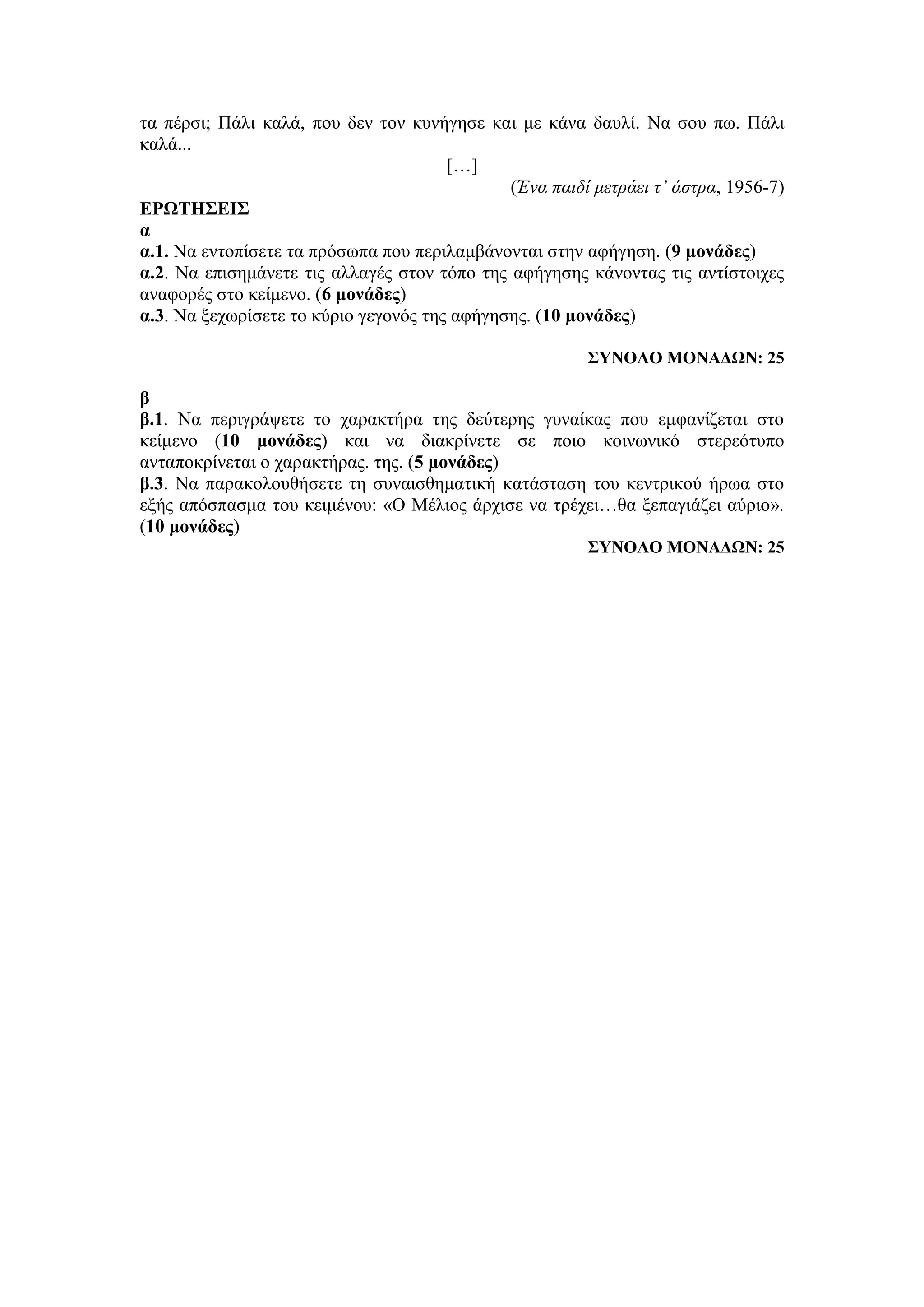τα πέρσι; Πάλι καλά, που δεν τον κυνήγησε και με κάνα δαυλί. Να σου πω. Πάλι
καλά...
[…]
(Ένα παιδί μετράει τ’ άστρα, 1956-7)
ΕΡΩΤΗΣΕΙΣ
α
α.1. Να εντοπίσετε τα πρόσωπα που περιλαμβάνονται στην αφήγηση. (9 μονάδες)
α.2. Να επισημάνετε τις αλλαγές στον τόπο της αφήγησης κάνοντας τις αντίστοιχες
αναφορές στο κείμενο. (6 μονάδες)
α.3. Να ξεχωρίσετε το κύριο γεγονός της αφήγησης. (10 μονάδες)
ΣΥΝΟΛΟ ΜΟΝΑΔΩΝ: 25
β
β.1. Να περιγράψετε το χαρακτήρα της δεύτερης γυναίκας που εμφανίζεται στο
κείμενο (10 μονάδες) και να διακρίνετε σε ποιο κοινωνικό στερεότυπο
ανταποκρίνεται ο χαρακτήρας. της. (5 μονάδες)
β.3. Να παρακολουθήσετε τη συναισθηματική κατάσταση του κεντρικού ήρωα στο
εξής απόσπασμα του κειμένου: «Ο Μέλιος άρχισε να τρέχει…θα ξεπαγιάζει αύριο».
(10 μονάδες)
ΣΥΝΟΛΟ ΜΟΝΑΔΩΝ: 25
 
