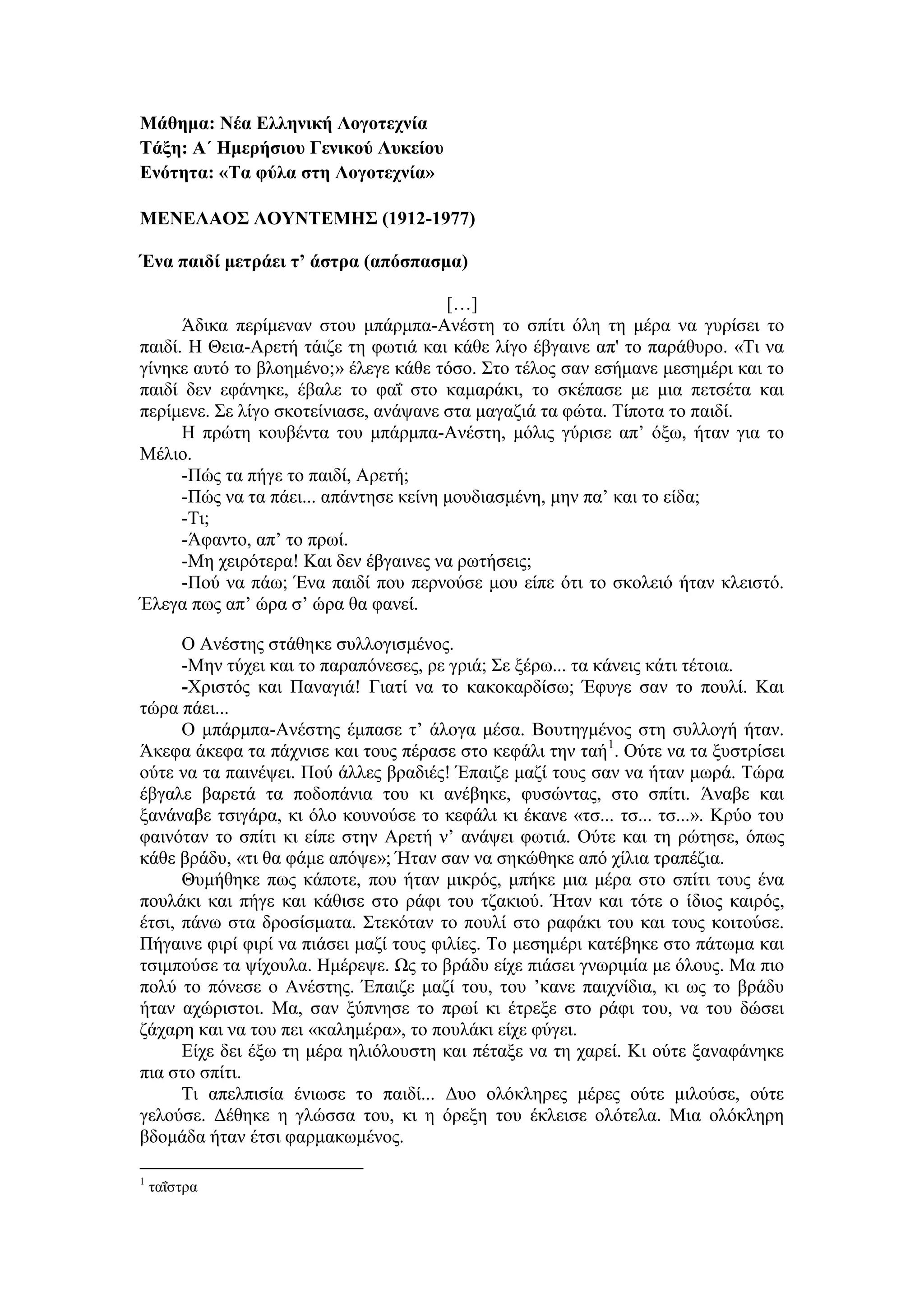 Μάθημα: Νέα Ελληνική Λογοτεχνία
Τάξη: Α΄ Ημερήσιου Γενικού Λυκείου
Ενότητα: «Τα φύλα στη Λογοτεχνία»
ΜΕΝΕΛΑΟΣ ΛΟΥΝΤΕΜΗΣ (1912-1977)
Ένα παιδί μετράει τ’ άστρα (απόσπασμα)
[…]
Άδικα περίμεναν στου μπάρμπα-Ανέστη το σπίτι όλη τη μέρα να γυρίσει το
παιδί. Η Θεια-Αρετή τάιζε τη φωτιά και κάθε λίγο έβγαινε απ' το παράθυρο. «Τι να
γίνηκε αυτό το βλοημένο;» έλεγε κάθε τόσο. Στο τέλος σαν εσήμανε μεσημέρι και το
παιδί δεν εφάνηκε, έβαλε το φαΐ στο καμαράκι, το σκέπασε με μια πετσέτα και
περίμενε. Σε λίγο σκοτείνιασε, ανάψανε στα μαγαζιά τα φώτα. Τίποτα το παιδί.
Η πρώτη κουβέντα του μπάρμπα-Ανέστη, μόλις γύρισε απ’ όξω, ήταν για το
Μέλιο.
-Πώς τα πήγε το παιδί, Αρετή;
-Πώς να τα πάει... απάντησε κείνη μουδιασμένη, μην πα’ και το είδα;
-Τι;
-Άφαντο, απ’ το πρωί.
-Μη χειρότερα! Και δεν έβγαινες να ρωτήσεις;
-Πού να πάω; Ένα παιδί που περνούσε μου είπε ότι το σκολειό ήταν κλειστό.
Έλεγα πως απ’ ώρα σ’ ώρα θα φανεί.
Ο Ανέστης στάθηκε συλλογισμένος.
-Μην τύχει και το παραπόνεσες, ρε γριά; Σε ξέρω... τα κάνεις κάτι τέτοια.
-Χριστός και Παναγιά! Γιατί να το κακοκαρδίσω; Έφυγε σαν το πουλί. Και
τώρα πάει...
Ο μπάρμπα-Ανέστης έμπασε τ’ άλογα μέσα. Βουτηγμένος στη συλλογή ήταν.
Άκεφα άκεφα τα πάχνισε και τους πέρασε στο κεφάλι την ταή1
. Ούτε να τα ξυστρίσει
ούτε να τα παινέψει. Πού άλλες βραδιές! Έπαιζε μαζί τους σαν να ήταν μωρά. Τώρα
έβγαλε βαρετά τα ποδοπάνια του κι ανέβηκε, φυσώντας, στο σπίτι. Άναβε και
ξανάναβε τσιγάρα, κι όλο κουνούσε το κεφάλι κι έκανε «τσ... τσ... τσ...». Κρύο του
φαινόταν το σπίτι κι είπε στην Αρετή ν’ ανάψει φωτιά. Ούτε και τη ρώτησε, όπως
κάθε βράδυ, «τι θα φάμε απόψε»; Ήταν σαν να σηκώθηκε από χίλια τραπέζια.
Θυμήθηκε πως κάποτε, που ήταν μικρός, μπήκε μια μέρα στο σπίτι τους ένα
πουλάκι και πήγε και κάθισε στο ράφι του τζακιού. Ήταν και τότε ο ίδιος καιρός,
έτσι, πάνω στα δροσίσματα. Στεκόταν το πουλί στο ραφάκι του και τους κοιτούσε.
Πήγαινε φιρί φιρί να πιάσει μαζί τους φιλίες. Το μεσημέρι κατέβηκε στο πάτωμα και
τσιμπούσε τα ψίχουλα. Ημέρεψε. Ως το βράδυ είχε πιάσει γνωριμία με όλους. Μα πιο
πολύ το πόνεσε ο Ανέστης. Έπαιζε μαζί του, του ’κανε παιχνίδια, κι ως το βράδυ
ήταν αχώριστοι. Μα, σαν ξύπνησε το πρωί κι έτρεξε στο ράφι του, να του δώσει
ζάχαρη και να του πει «καλημέρα», το πουλάκι είχε φύγει.
Είχε δει έξω τη μέρα ηλιόλουστη και πέταξε να τη χαρεί. Κι ούτε ξαναφάνηκε
πια στο σπίτι.
Τι απελπισία ένιωσε το παιδί... Δυο ολόκληρες μέρες ούτε μιλούσε, ούτε
γελούσε. Δέθηκε η γλώσσα του, κι η όρεξη του έκλεισε ολότελα. Μια ολόκληρη
βδομάδα ήταν έτσι φαρμακωμένος.
1
ταΐστρα
 