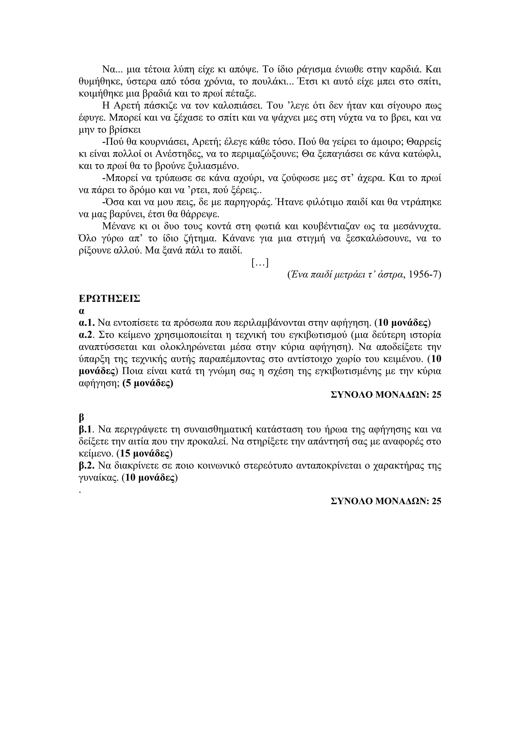 Να... μια τέτοια λύπη είχε κι απόψε. Το ίδιο ράγισμα ένιωθε στην καρδιά. Και
θυμήθηκε, ύστερα από τόσα χρόνια, το πουλάκι... Έτσι κι αυτό είχε μπει στο σπίτι,
κοιμήθηκε μια βραδιά και το πρωί πέταξε.
Η Αρετή πάσκιζε να τον καλοπιάσει. Του ’λεγε ότι δεν ήταν και σίγουρο πως
έφυγε. Μπορεί και να ξέχασε το σπίτι και να ψάχνει μες στη νύχτα να το βρει, και να
μην το βρίσκει
-Πού θα κουρνιάσει, Αρετή; έλεγε κάθε τόσο. Πού θα γείρει το άμοιρο; Θαρρείς
κι είναι πολλοί οι Ανέστηδες, να το περιμαζώξουνε; Θα ξεπαγιάσει σε κάνα κατώφλι,
και το πρωί θα το βρούνε ξυλιασμένο.
-Μπορεί να τρύπωσε σε κάνα αχούρι, να ζούφωσε μες στ’ άχερα. Και το πρωί
να πάρει το δρόμο και να ’ρτει, πού ξέρεις..
-Όσα και να μου πεις, δε με παρηγοράς. Ήτανε φιλότιμο παιδί και θα ντράπηκε
να μας βαρύνει, έτσι θα θάρρεψε.
Μένανε κι οι δυο τους κοντά στη φωτιά και κουβέντιαζαν ως τα μεσάνυχτα.
Όλο γύρω απ’ το ίδιο ζήτημα. Κάνανε για μια στιγμή να ξεσκαλώσουνε, να το
ρίξουνε αλλού. Μα ξανά πάλι το παιδί.
[…]
(Ένα παιδί μετράει τ’ άστρα, 1956-7)
ΕΡΩΤΗΣΕΙΣ
α
α.1. Να εντοπίσετε τα πρόσωπα που περιλαμβάνονται στην αφήγηση. (10 μονάδες)
α.2. Στο κείμενο χρησιμοποιείται η τεχνική του εγκιβωτισμού (μια δεύτερη ιστορία
αναπτύσσεται και ολοκληρώνεται μέσα στην κύρια αφήγηση). Να αποδείξετε την
ύπαρξη της τεχνικής αυτής παραπέμποντας στο αντίστοιχο χωρίο του κειμένου. (10
μονάδες) Ποια είναι κατά τη γνώμη σας η σχέση της εγκιβωτισμένης με την κύρια
αφήγηση; (5 μονάδες)
ΣΥΝΟΛΟ ΜΟΝΑΔΩΝ: 25
β
β.1. Να περιγράψετε τη συναισθηματική κατάσταση του ήρωα της αφήγησης και να
δείξετε την αιτία που την προκαλεί. Να στηρίξετε την απάντησή σας με αναφορές στο
κείμενο. (15 μονάδες)
β.2. Να διακρίνετε σε ποιο κοινωνικό στερεότυπο ανταποκρίνεται ο χαρακτήρας της
γυναίκας. (10 μονάδες)
.
ΣΥΝΟΛΟ ΜΟΝΑΔΩΝ: 25
 