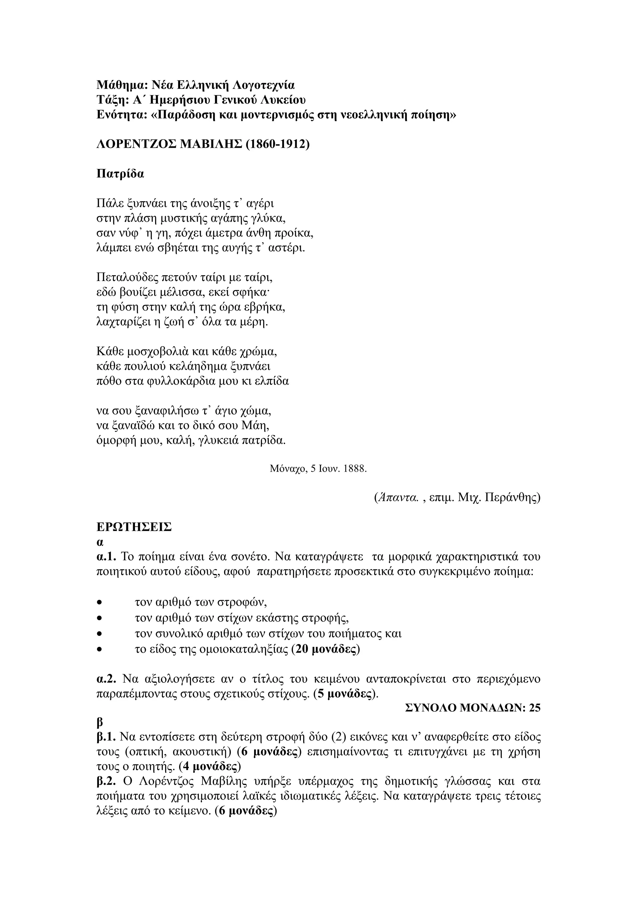 Μάθημα: Νέα Ελληνική Λογοτεχνία
Τάξη: Α΄ Ημερήσιου Γενικού Λυκείου
Ενότητα: «Παράδοση και μοντερνισμός στη νεοελληνική ποίηση»
ΛΟΡΕΝΤΖΟΣ ΜΑΒΙΛΗΣ (1860-1912)
Πατρίδα
Πάλε ξυπνάει της άνοιξης τ᾿ αγέρι
στην πλάση μυστικής αγάπης γλύκα,
σαν νύφ᾿ η γη, πόχει άμετρα άνθη προίκα,
λάμπει ενώ σβηέται της αυγής τ᾿ αστέρι.
Πεταλούδες πετούν ταίρι με ταίρι,
εδώ βουίζει μέλισσα, εκεί σφήκα·
τη φύση στην καλή της ώρα εβρήκα,
λαχταρίζει η ζωή σ᾿ όλα τα μέρη.
Κάθε μοσχοβολιὰ και κάθε χρώμα,
κάθε πουλιού κελάηδημα ξυπνάει
πόθο στα φυλλοκάρδια μου κι ελπίδα
να σου ξαναφιλήσω τ᾿ άγιο χώμα,
να ξαναϊδώ και το δικό σου Μάη,
όμορφή μου, καλή, γλυκειά πατρίδα.
Μόναχο, 5 Ιουν. 1888.
(Άπαντα. , επιμ. Μιχ. Περάνθης)
ΕΡΩΤΗΣΕΙΣ
α
α.1. Το ποίημα είναι ένα σονέτο. Να καταγράψετε τα μορφικά χαρακτηριστικά του
ποιητικού αυτού είδους, αφού παρατηρήσετε προσεκτικά στο συγκεκριμένο ποίημα:
 τον αριθμό των στροφών,
 τον αριθμό των στίχων εκάστης στροφής,
 τον συνολικό αριθμό των στίχων του ποιήματος και
 το είδος της ομοιοκαταληξίας (20 μονάδες)
α.2. Να αξιολογήσετε αν ο τίτλος του κειμένου ανταποκρίνεται στο περιεχόμενο
παραπέμποντας στους σχετικούς στίχους. (5 μονάδες).
ΣΥΝΟΛΟ ΜΟΝΑΔΩΝ: 25
β
β.1. Να εντοπίσετε στη δεύτερη στροφή δύο (2) εικόνες και ν’ αναφερθείτε στο είδος
τους (οπτική, ακουστική) (6 μονάδες) επισημαίνοντας τι επιτυγχάνει με τη χρήση
τους ο ποιητής. (4 μονάδες)
β.2. Ο Λορέντζος Μαβίλης υπήρξε υπέρμαχος της δημοτικής γλώσσας και στα
ποιήματα του χρησιμοποιεί λαϊκές ιδιωματικές λέξεις. Να καταγράψετε τρεις τέτοιες
λέξεις από το κείμενο. (6 μονάδες)
 