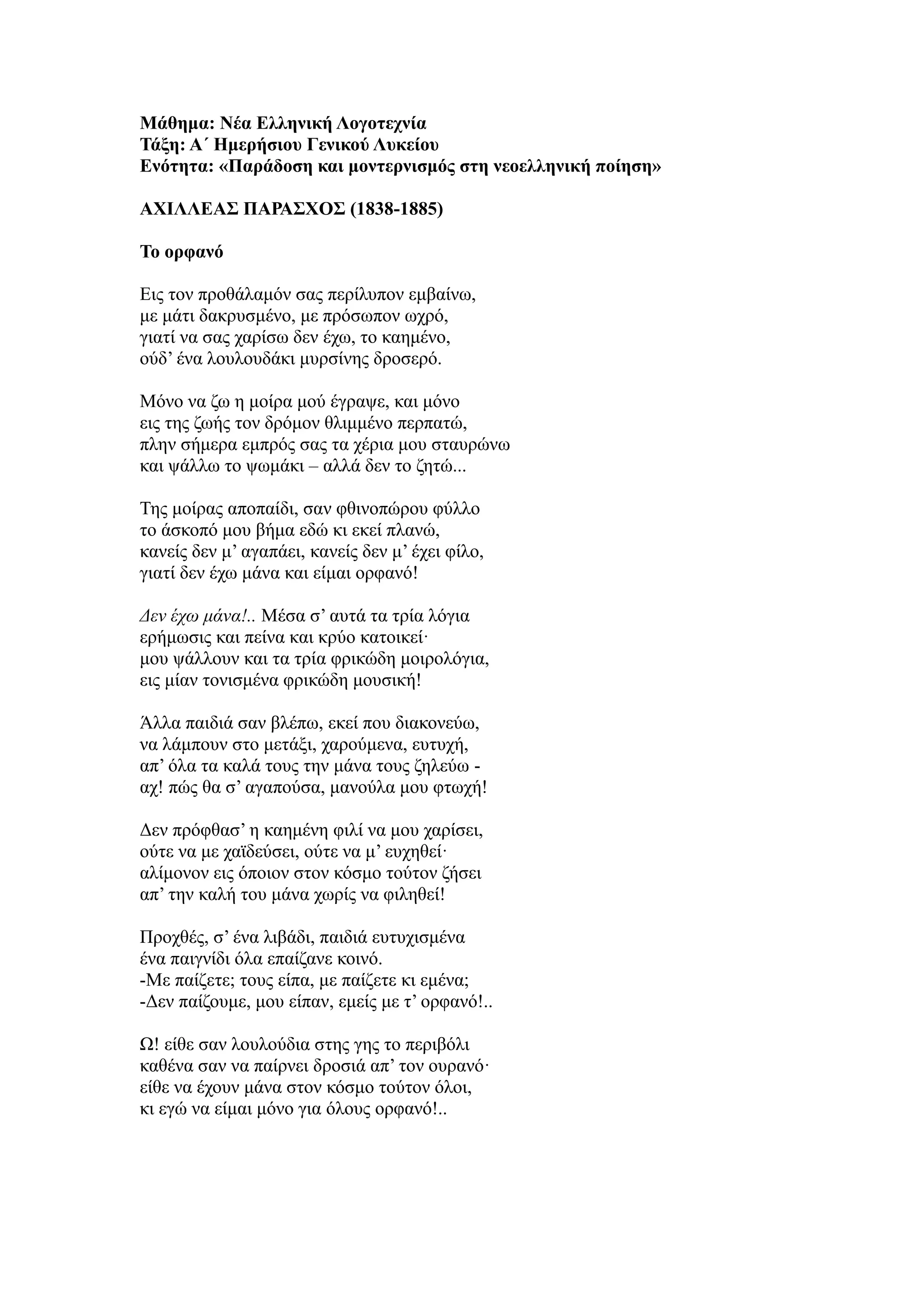 Μάθημα: Νέα Ελληνική Λογοτεχνία
Τάξη: Α΄ Ημερήσιου Γενικού Λυκείου
Ενότητα: «Παράδοση και μοντερνισμός στη νεοελληνική ποίηση»
ΑΧΙΛΛΕΑΣ ΠΑΡΑΣΧΟΣ (1838-1885)
Το ορφανό
Εις τον προθάλαμόν σας περίλυπον εμβαίνω,
με μάτι δακρυσμένο, με πρόσωπον ωχρό,
γιατί να σας χαρίσω δεν έχω, το καημένο,
ούδ’ ένα λουλουδάκι μυρσίνης δροσερό.
Μόνο να ζω η μοίρα μού έγραψε, και μόνο
εις της ζωής τον δρόμον θλιμμένο περπατώ,
πλην σήμερα εμπρός σας τα χέρια μου σταυρώνω
και ψάλλω το ψωμάκι – αλλά δεν το ζητώ...
Της μοίρας αποπαίδι, σαν φθινοπώρου φύλλο
το άσκοπό μου βήμα εδώ κι εκεί πλανώ,
κανείς δεν μ’ αγαπάει, κανείς δεν μ’ έχει φίλο,
γιατί δεν έχω μάνα και είμαι ορφανό!
Δεν έχω μάνα!.. Μέσα σ’ αυτά τα τρία λόγια
ερήμωσις και πείνα και κρύο κατοικεί·
μου ψάλλουν και τα τρία φρικώδη μοιρολόγια,
εις μίαν τονισμένα φρικώδη μουσική!
Άλλα παιδιά σαν βλέπω, εκεί που διακονεύω,
να λάμπουν στο μετάξι, χαρούμενα, ευτυχή,
απ’ όλα τα καλά τους την μάνα τους ζηλεύω -
αχ! πώς θα σ’ αγαπούσα, μανούλα μου φτωχή!
Δεν πρόφθασ’ η καημένη φιλί να μου χαρίσει,
ούτε να με χαϊδεύσει, ούτε να μ’ ευχηθεί·
αλίμονον εις όποιον στον κόσμο τούτον ζήσει
απ’ την καλή του μάνα χωρίς να φιληθεί!
Προχθές, σ’ ένα λιβάδι, παιδιά ευτυχισμένα
ένα παιγνίδι όλα επαίζανε κοινό.
-Με παίζετε; τους είπα, με παίζετε κι εμένα;
-Δεν παίζουμε, μου είπαν, εμείς με τ’ ορφανό!..
Ω! είθε σαν λουλούδια στης γης το περιβόλι
καθένα σαν να παίρνει δροσιά απ’ τον ουρανό·
είθε να έχουν μάνα στον κόσμο τούτον όλοι,
κι εγώ να είμαι μόνο για όλους ορφανό!..
 