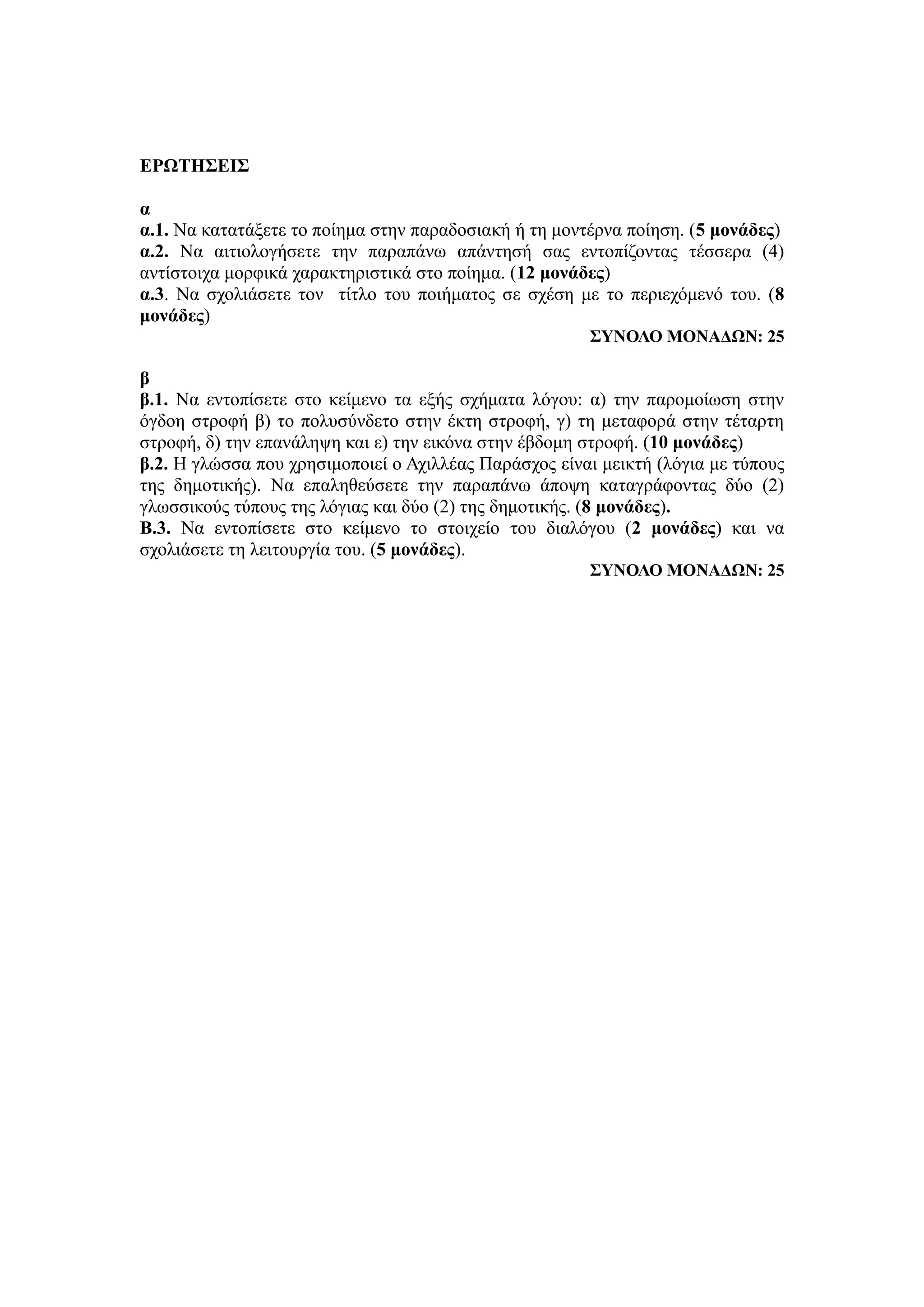 ΕΡΩΤΗΣΕΙΣ
α
α.1. Να κατατάξετε το ποίημα στην παραδοσιακή ή τη μοντέρνα ποίηση. (5 μονάδες)
α.2. Να αιτιολογήσετε την παραπάνω απάντησή σας εντοπίζοντας τέσσερα (4)
αντίστοιχα μορφικά χαρακτηριστικά στο ποίημα. (12 μονάδες)
α.3. Να σχολιάσετε τον τίτλο του ποιήματος σε σχέση με το περιεχόμενό του. (8
μονάδες)
ΣΥΝΟΛΟ ΜΟΝΑΔΩΝ: 25
β
β.1. Να εντοπίσετε στο κείμενο τα εξής σχήματα λόγου: α) την παρομοίωση στην
όγδοη στροφή β) το πολυσύνδετο στην έκτη στροφή, γ) τη μεταφορά στην τέταρτη
στροφή, δ) την επανάληψη και ε) την εικόνα στην έβδομη στροφή. (10 μονάδες)
β.2. Η γλώσσα που χρησιμοποιεί ο Αχιλλέας Παράσχος είναι μεικτή (λόγια με τύπους
της δημοτικής). Να επαληθεύσετε την παραπάνω άποψη καταγράφοντας δύο (2)
γλωσσικούς τύπους της λόγιας και δύο (2) της δημοτικής. (8 μονάδες).
Β.3. Να εντοπίσετε στο κείμενο το στοιχείο του διαλόγου (2 μονάδες) και να
σχολιάσετε τη λειτουργία του. (5 μονάδες).
ΣΥΝΟΛΟ ΜΟΝΑΔΩΝ: 25
 