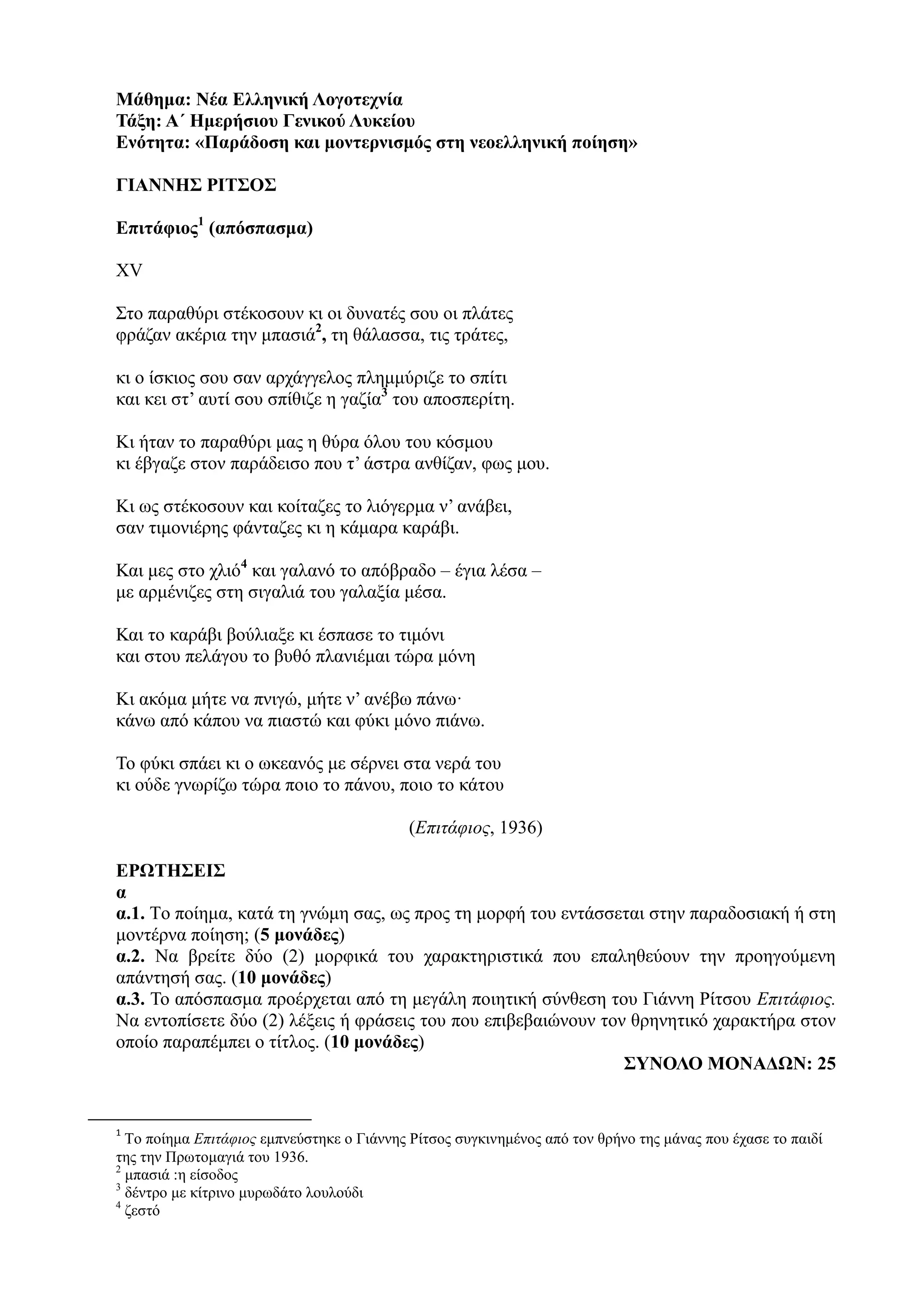 Μάθημα: Νέα Ελληνική Λογοτεχνία
Τάξη: Α΄ Ημερήσιου Γενικού Λυκείου
Ενότητα: «Παράδοση και μοντερνισμός στη νεοελληνική ποίηση»
ΓΙΑΝΝΗΣ ΡΙΤΣΟΣ
Επιτάφιος1
(απόσπασμα)
XV
Στο παραθύρι στέκοσουν κι οι δυνατές σου οι πλάτες
φράζαν ακέρια την μπασιά2
, τη θάλασσα, τις τράτες,
κι ο ίσκιος σου σαν αρχάγγελος πλημμύριζε το σπίτι
και κει στ’ αυτί σου σπίθιζε η γαζία3
του αποσπερίτη.
Κι ήταν το παραθύρι μας η θύρα όλου του κόσμου
κι έβγαζε στον παράδεισο που τ’ άστρα ανθίζαν, φως μου.
Κι ως στέκοσουν και κοίταζες το λιόγερμα ν’ ανάβει,
σαν τιμονιέρης φάνταζες κι η κάμαρα καράβι.
Και μες στο χλιό4
και γαλανό το απόβραδο – έγια λέσα –
με αρμένιζες στη σιγαλιά του γαλαξία μέσα.
Και το καράβι βούλιαξε κι έσπασε το τιμόνι
και στου πελάγου το βυθό πλανιέμαι τώρα μόνη
Κι ακόμα μήτε να πνιγώ, μήτε ν’ ανέβω πάνω·
κάνω από κάπου να πιαστώ και φύκι μόνο πιάνω.
Το φύκι σπάει κι ο ωκεανός με σέρνει στα νερά του
κι ούδε γνωρίζω τώρα ποιο το πάνου, ποιο το κάτου
(Επιτάφιος, 1936)
ΕΡΩΤΗΣΕΙΣ
α
α.1. Tο ποίημα, κατά τη γνώμη σας, ως προς τη μορφή του εντάσσεται στην παραδοσιακή ή στη
μοντέρνα ποίηση; (5 μονάδες)
α.2. Να βρείτε δύο (2) μορφικά του χαρακτηριστικά που επαληθεύουν την προηγούμενη
απάντησή σας. (10 μονάδες)
α.3. Το απόσπασμα προέρχεται από τη μεγάλη ποιητική σύνθεση του Γιάννη Ρίτσου Επιτάφιος.
Να εντοπίσετε δύο (2) λέξεις ή φράσεις του που επιβεβαιώνουν τον θρηνητικό χαρακτήρα στον
οποίο παραπέμπει ο τίτλος. (10 μονάδες)
ΣΥΝΟΛΟ ΜΟΝΑΔΩΝ: 25
1
Το ποίημα Επιτάφιος εμπνεύστηκε ο Γιάννης Ρίτσος συγκινημένος από τον θρήνο της μάνας που έχασε το παιδί
της την Πρωτομαγιά του 1936.
2
μπασιά :η είσοδος
3
δέντρο με κίτρινο μυρωδάτο λουλούδι
4
ζεστό
 