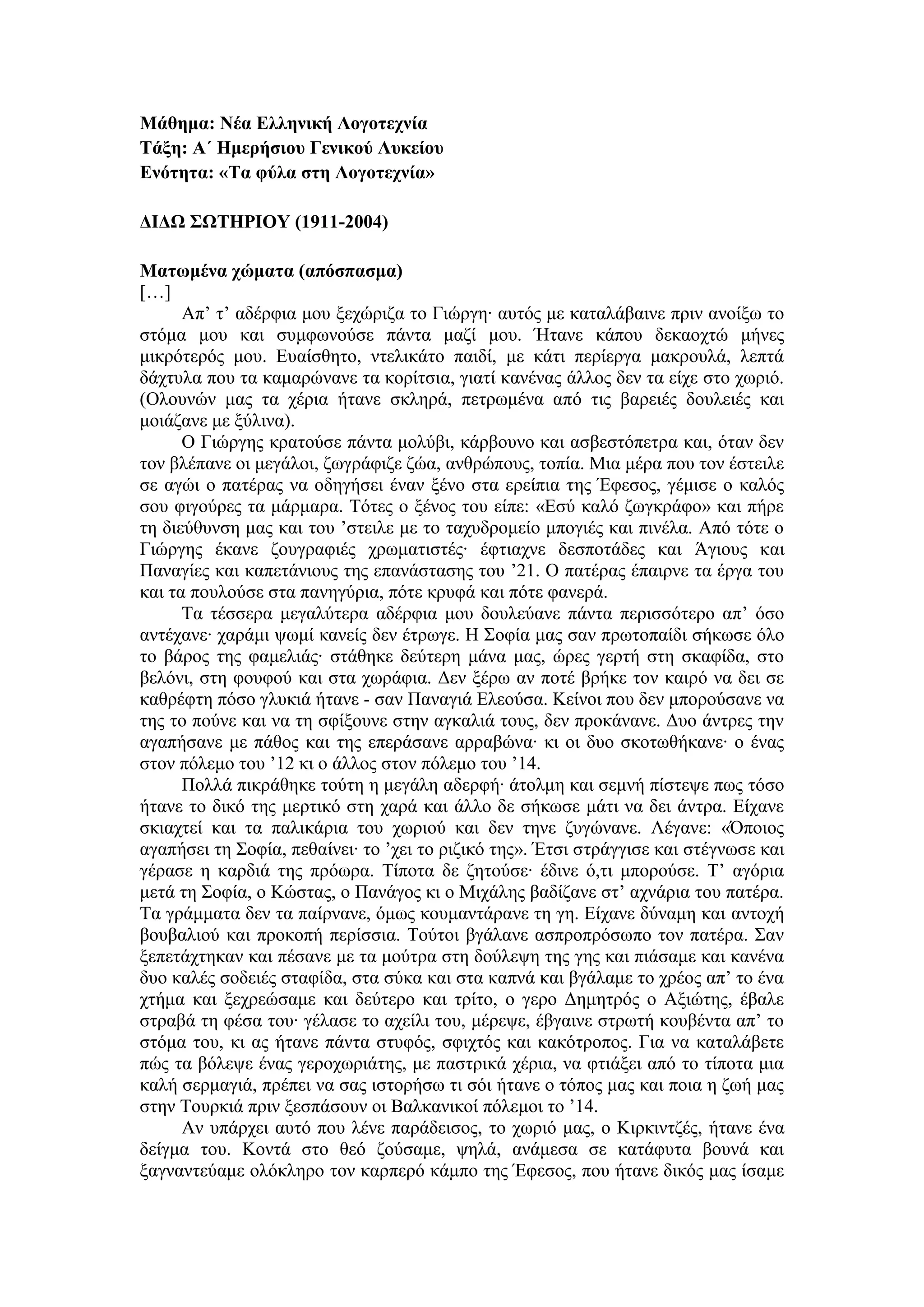 Μάθημα: Νέα Ελληνική Λογοτεχνία
Τάξη: Α΄ Ημερήσιου Γενικού Λυκείου
Ενότητα: «Τα φύλα στη Λογοτεχνία»
ΔΙΔΩ ΣΩΤΗΡΙΟΥ (1911-2004)
Ματωμένα χώματα (απόσπασμα)
[…]
Απ’ τ’ αδέρφια μου ξεχώριζα το Γιώργη∙ αυτός με καταλάβαινε πριν ανοίξω το
στόμα μου και συμφωνούσε πάντα μαζί μου. Ήτανε κάπου δεκαοχτώ μήνες
μικρότερός μου. Ευαίσθητο, ντελικάτο παιδί, με κάτι περίεργα μακρουλά, λεπτά
δάχτυλα που τα καμαρώνανε τα κορίτσια, γιατί κανένας άλλος δεν τα είχε στο χωριό.
(Ολουνών μας τα χέρια ήτανε σκληρά, πετρωμένα από τις βαρειές δουλειές και
μοιάζανε με ξύλινα).
Ο Γιώργης κρατούσε πάντα μολύβι, κάρβουνο και ασβεστόπετρα και, όταν δεν
τον βλέπανε οι μεγάλοι, ζωγράφιζε ζώα, ανθρώπους, τοπία. Μια μέρα που τον έστειλε
σε αγώι ο πατέρας να οδηγήσει έναν ξένο στα ερείπια της Έφεσος, γέμισε ο καλός
σου φιγούρες τα μάρμαρα. Τότες ο ξένος του είπε: «Εσύ καλό ζωγκράφο» και πήρε
τη διεύθυνση μας και του ’στειλε με το ταχυδρομείο μπογιές και πινέλα. Από τότε ο
Γιώργης έκανε ζουγραφιές χρωματιστές∙ έφτιαχνε δεσποτάδες και Άγιους και
Παναγίες και καπετάνιους της επανάστασης του ’21. Ο πατέρας έπαιρνε τα έργα του
και τα πουλούσε στα πανηγύρια, πότε κρυφά και πότε φανερά.
Τα τέσσερα μεγαλύτερα αδέρφια μου δουλεύανε πάντα περισσότερο απ’ όσο
αντέχανε∙ χαράμι ψωμί κανείς δεν έτρωγε. Η Σοφία μας σαν πρωτοπαίδι σήκωσε όλο
το βάρος της φαμελιάς∙ στάθηκε δεύτερη μάνα μας, ώρες γερτή στη σκαφίδα, στο
βελόνι, στη φουφού και στα χωράφια. Δεν ξέρω αν ποτέ βρήκε τον καιρό να δει σε
καθρέφτη πόσο γλυκιά ήτανε - σαν Παναγιά Ελεούσα. Κείνοι που δεν μπορούσανε να
της το πούνε και να τη σφίξουνε στην αγκαλιά τους, δεν προκάνανε. Δυο άντρες την
αγαπήσανε με πάθος και της επεράσανε αρραβώνα∙ κι οι δυο σκοτωθήκανε∙ ο ένας
στον πόλεμο του ’12 κι ο άλλος στον πόλεμο του ’14.
Πολλά πικράθηκε τούτη η μεγάλη αδερφή∙ άτολμη και σεμνή πίστεψε πως τόσο
ήτανε το δικό της μερτικό στη χαρά και άλλο δε σήκωσε μάτι να δει άντρα. Είχανε
σκιαχτεί και τα παλικάρια του χωριού και δεν τηνε ζυγώνανε. Λέγανε: «Όποιος
αγαπήσει τη Σοφία, πεθαίνει∙ το ’χει το ριζικό της». Έτσι στράγγισε και στέγνωσε και
γέρασε η καρδιά της πρόωρα. Τίποτα δε ζητούσε∙ έδινε ό,τι μπορούσε. Τ’ αγόρια
μετά τη Σοφία, ο Κώστας, ο Πανάγος κι ο Μιχάλης βαδίζανε στ’ αχνάρια του πατέρα.
Τα γράμματα δεν τα παίρνανε, όμως κουμαντάρανε τη γη. Είχανε δύναμη και αντοχή
βουβαλιού και προκοπή περίσσια. Τούτοι βγάλανε ασπροπρόσωπο τον πατέρα. Σαν
ξεπετάχτηκαν και πέσανε με τα μούτρα στη δούλεψη της γης και πιάσαμε και κανένα
δυο καλές σοδειές σταφίδα, στα σύκα και στα καπνά και βγάλαμε το χρέος απ’ το ένα
χτήμα και ξεχρεώσαμε και δεύτερο και τρίτο, ο γερο Δημητρός ο Αξιώτης, έβαλε
στραβά τη φέσα του∙ γέλασε το αχείλι του, μέρεψε, έβγαινε στρωτή κουβέντα απ’ το
στόμα του, κι ας ήτανε πάντα στυφός, σφιχτός και κακότροπος. Για να καταλάβετε
πώς τα βόλεψε ένας γεροχωριάτης, με παστρικά χέρια, να φτιάξει από το τίποτα μια
καλή σερμαγιά, πρέπει να σας ιστορήσω τι σόι ήτανε ο τόπος μας και ποια η ζωή μας
στην Τουρκιά πριν ξεσπάσουν οι Βαλκανικοί πόλεμοι το ’14.
Αν υπάρχει αυτό που λένε παράδεισος, το χωριό μας, ο Κιρκιντζές, ήτανε ένα
δείγμα του. Κοντά στο θεό ζούσαμε, ψηλά, ανάμεσα σε κατάφυτα βουνά και
ξαγναντεύαμε ολόκληρο τον καρπερό κάμπο της Έφεσος, που ήτανε δικός μας ίσαμε
 