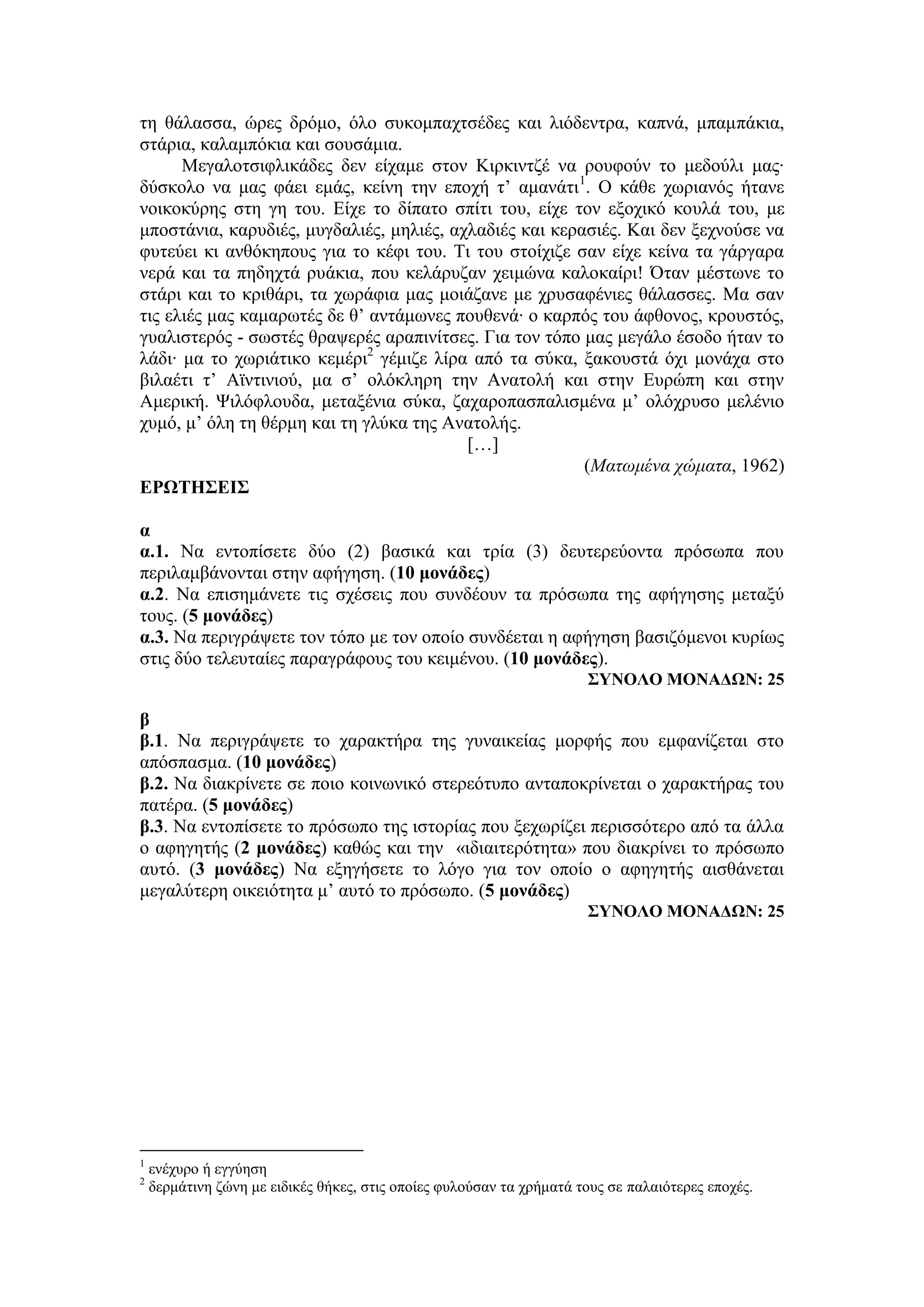 τη θάλασσα, ώρες δρόμο, όλο συκομπαχτσέδες και λιόδεντρα, καπνά, μπαμπάκια,
στάρια, καλαμπόκια και σουσάμια.
Μεγαλοτσιφλικάδες δεν είχαμε στον Κιρκιντζέ να ρουφούν το μεδούλι μας∙
δύσκολο να μας φάει εμάς, κείνη την εποχή τ’ αμανάτι1
. Ο κάθε χωριανός ήτανε
νοικοκύρης στη γη του. Είχε το δίπατο σπίτι του, είχε τον εξοχικό κουλά του, με
μποστάνια, καρυδιές, μυγδαλιές, μηλιές, αχλαδιές και κερασιές. Και δεν ξεχνούσε να
φυτεύει κι ανθόκηπους για το κέφι του. Τι του στοίχιζε σαν είχε κείνα τα γάργαρα
νερά και τα πηδηχτά ρυάκια, που κελάρυζαν χειμώνα καλοκαίρι! Όταν μέστωνε το
στάρι και το κριθάρι, τα χωράφια μας μοιάζανε με χρυσαφένιες θάλασσες. Μα σαν
τις ελιές μας καμαρωτές δε θ’ αντάμωνες πουθενά∙ ο καρπός του άφθονος, κρουστός,
γυαλιστερός - σωστές θραψερές αραπινίτσες. Για τον τόπο μας μεγάλο έσοδο ήταν το
λάδι∙ μα το χωριάτικο κεμέρι2
γέμιζε λίρα από τα σύκα, ξακουστά όχι μονάχα στο
βιλαέτι τ’ Αϊντινιού, μα σ’ ολόκληρη την Ανατολή και στην Ευρώπη και στην
Αμερική. Ψιλόφλουδα, μεταξένια σύκα, ζαχαροπασπαλισμένα μ’ ολόχρυσο μελένιο
χυμό, μ’ όλη τη θέρμη και τη γλύκα της Ανατολής.
[…]
(Ματωμένα χώματα, 1962)
ΕΡΩΤΗΣΕΙΣ
α
α.1. Να εντοπίσετε δύο (2) βασικά και τρία (3) δευτερεύοντα πρόσωπα που
περιλαμβάνονται στην αφήγηση. (10 μονάδες)
α.2. Να επισημάνετε τις σχέσεις που συνδέουν τα πρόσωπα της αφήγησης μεταξύ
τους. (5 μονάδες)
α.3. Να περιγράψετε τον τόπο με τον οποίο συνδέεται η αφήγηση βασιζόμενοι κυρίως
στις δύο τελευταίες παραγράφους του κειμένου. (10 μονάδες).
ΣΥΝΟΛΟ ΜΟΝΑΔΩΝ: 25
β
β.1. Να περιγράψετε το χαρακτήρα της γυναικείας μορφής που εμφανίζεται στο
απόσπασμα. (10 μονάδες)
β.2. Να διακρίνετε σε ποιο κοινωνικό στερεότυπο ανταποκρίνεται ο χαρακτήρας του
πατέρα. (5 μονάδες)
β.3. Να εντοπίσετε το πρόσωπο της ιστορίας που ξεχωρίζει περισσότερο από τα άλλα
ο αφηγητής (2 μονάδες) καθώς και την «ιδιαιτερότητα» που διακρίνει το πρόσωπο
αυτό. (3 μονάδες) Να εξηγήσετε το λόγο για τον οποίο ο αφηγητής αισθάνεται
μεγαλύτερη οικειότητα μ’ αυτό το πρόσωπο. (5 μονάδες)
ΣΥΝΟΛΟ ΜΟΝΑΔΩΝ: 25
1
ενέχυρο ή εγγύηση
2
δερμάτινη ζώνη με ειδικές θήκες, στις οποίες φυλούσαν τα χρήματά τους σε παλαιότερες εποχές.
 