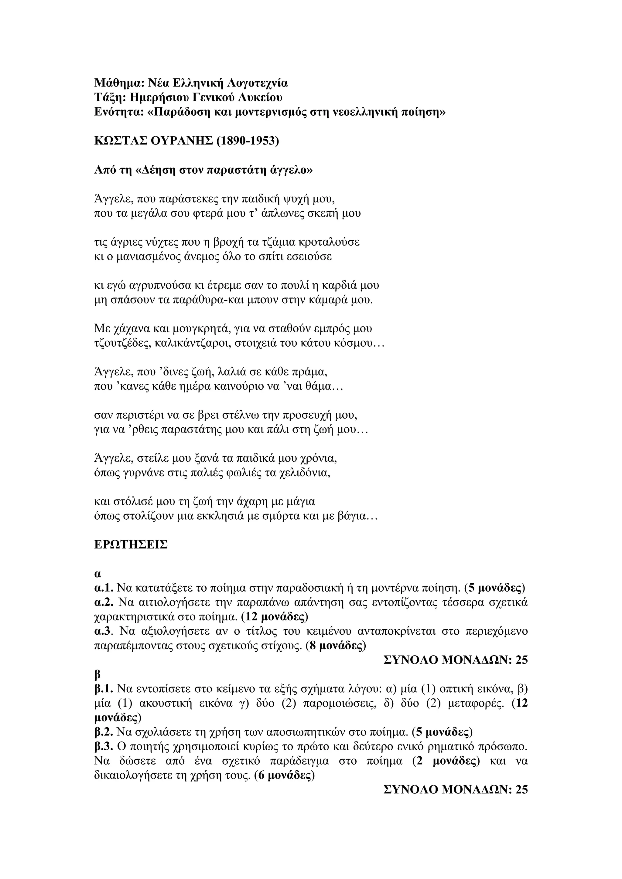 Μάθημα: Νέα Ελληνική Λογοτεχνία
Τάξη: Ημερήσιου Γενικού Λυκείου
Ενότητα: «Παράδοση και μοντερνισμός στη νεοελληνική ποίηση»
ΚΩΣΤΑΣ ΟΥΡΑΝΗΣ (1890-1953)
Από τη «Δέηση στον παραστάτη άγγελο»
Άγγελε, που παράστεκες την παιδική ψυχή μου,
που τα μεγάλα σου φτερά μου τ’ άπλωνες σκεπή μου
τις άγριες νύχτες που η βροχή τα τζάμια κροταλούσε
κι ο μανιασμένος άνεμος όλο το σπίτι εσειούσε
κι εγώ αγρυπνούσα κι έτρεμε σαν το πουλί η καρδιά μου
μη σπάσουν τα παράθυρα-και μπουν στην κάμαρά μου.
Με χάχανα και μουγκρητά, για να σταθούν εμπρός μου
τζουτζέδες, καλικάντζαροι, στοιχειά του κάτου κόσμου…
Άγγελε, που ’δινες ζωή, λαλιά σε κάθε πράμα,
που ’κανες κάθε ημέρα καινούριο να ’ναι θάμα…
σαν περιστέρι να σε βρει στέλνω την προσευχή μου,
για να ’ρθεις παραστάτης μου και πάλι στη ζωή μου…
Άγγελε, στείλε μου ξανά τα παιδικά μου χρόνια,
όπως γυρνάνε στις παλιές φωλιές τα χελιδόνια,
και στόλισέ μου τη ζωή την άχαρη με μάγια
όπως στολίζουν μια εκκλησιά με σμύρτα και με βάγια…
ΕΡΩΤΗΣΕΙΣ
α
α.1. Να κατατάξετε το ποίημα στην παραδοσιακή ή τη μοντέρνα ποίηση. (5 μονάδες)
α.2. Να αιτιολογήσετε την παραπάνω απάντηση σας εντοπίζοντας τέσσερα σχετικά
χαρακτηριστικά στο ποίημα. (12 μονάδες)
α.3. Να αξιολογήσετε αν ο τίτλος του κειμένου ανταποκρίνεται στο περιεχόμενο
παραπέμποντας στους σχετικούς στίχους. (8 μονάδες)
ΣΥΝΟΛΟ ΜΟΝΑΔΩΝ: 25
β
β.1. Να εντοπίσετε στο κείμενο τα εξής σχήματα λόγου: α) μία (1) οπτική εικόνα, β)
μία (1) ακουστική εικόνα γ) δύο (2) παρομοιώσεις, δ) δύο (2) μεταφορές. (12
μονάδες)
β.2. Να σχολιάσετε τη χρήση των αποσιωπητικών στο ποίημα. (5 μονάδες)
β.3. Ο ποιητής χρησιμοποιεί κυρίως το πρώτο και δεύτερο ενικό ρηματικό πρόσωπο.
Να δώσετε από ένα σχετικό παράδειγμα στο ποίημα (2 μονάδες) και να
δικαιολογήσετε τη χρήση τους. (6 μονάδες)
ΣΥΝΟΛΟ ΜΟΝΑΔΩΝ: 25
 