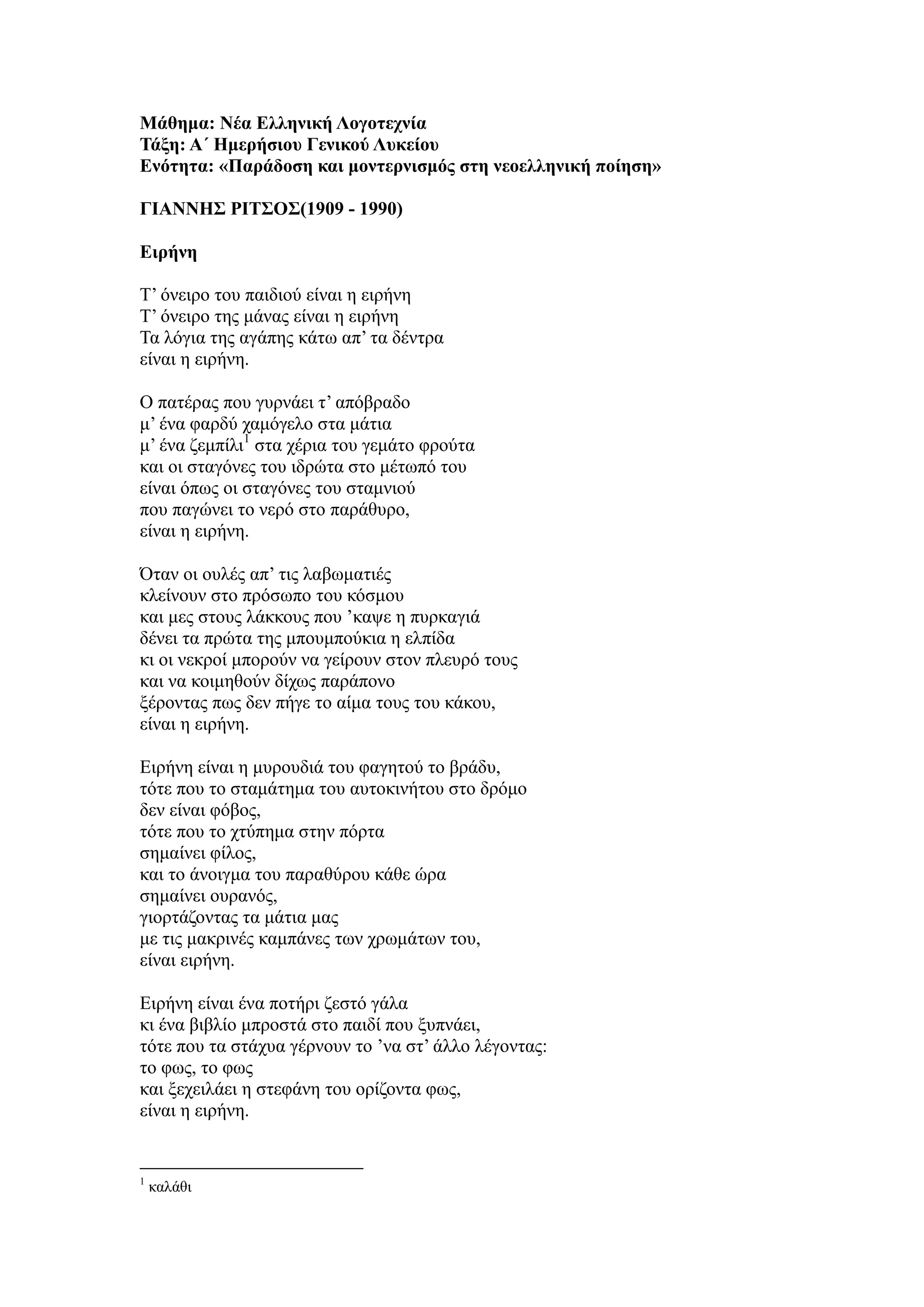 Μάθημα: Νέα Ελληνική Λογοτεχνία
Τάξη: Α΄ Ημερήσιου Γενικού Λυκείου
Ενότητα: «Παράδοση και μοντερνισμός στη νεοελληνική ποίηση»
ΓΙΑΝΝΗΣ ΡΙΤΣΟΣ(1909 - 1990)
Ειρήνη
Τ’ όνειρο του παιδιού είναι η ειρήνη
Τ’ όνειρο της μάνας είναι η ειρήνη
Τα λόγια της αγάπης κάτω απ’ τα δέντρα
είναι η ειρήνη.
Ο πατέρας που γυρνάει τ’ απόβραδο
μ’ ένα φαρδύ χαμόγελο στα μάτια
μ’ ένα ζεμπίλι1
στα χέρια του γεμάτο φρούτα
και οι σταγόνες του ιδρώτα στο μέτωπό του
είναι όπως οι σταγόνες του σταμνιού
που παγώνει το νερό στο παράθυρο,
είναι η ειρήνη.
Όταν οι ουλές απ’ τις λαβωματιές
κλείνουν στο πρόσωπο του κόσμου
και μες στους λάκκους που ’καψε η πυρκαγιά
δένει τα πρώτα της μπουμπούκια η ελπίδα
κι οι νεκροί μπορούν να γείρουν στον πλευρό τους
και να κοιμηθούν δίχως παράπονο
ξέροντας πως δεν πήγε το αίμα τους του κάκου,
είναι η ειρήνη.
Ειρήνη είναι η μυρουδιά του φαγητού το βράδυ,
τότε που το σταμάτημα του αυτοκινήτου στο δρόμο
δεν είναι φόβος,
τότε που το χτύπημα στην πόρτα
σημαίνει φίλος,
και το άνοιγμα του παραθύρου κάθε ώρα
σημαίνει ουρανός,
γιορτάζοντας τα μάτια μας
με τις μακρινές καμπάνες των χρωμάτων του,
είναι ειρήνη.
Ειρήνη είναι ένα ποτήρι ζεστό γάλα
κι ένα βιβλίο μπροστά στο παιδί που ξυπνάει,
τότε που τα στάχυα γέρνουν το ’να στ’ άλλο λέγοντας:
το φως, το φως
και ξεχειλάει η στεφάνη του ορίζοντα φως,
είναι η ειρήνη.
1
καλάθι
 