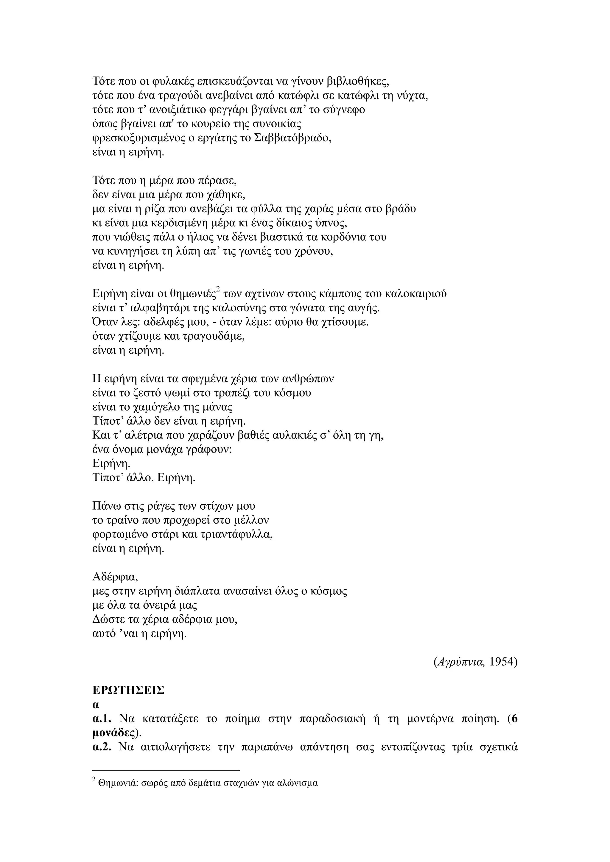 Τότε που οι φυλακές επισκευάζονται να γίνουν βιβλιοθήκες,
τότε που ένα τραγούδι ανεβαίνει από κατώφλι σε κατώφλι τη νύχτα,
τότε που τ’ ανοιξιάτικο φεγγάρι βγαίνει απ’ το σύγνεφο
όπως βγαίνει απ' το κουρείο της συνοικίας
φρεσκοξυρισμένος ο εργάτης το Σαββατόβραδο,
είναι η ειρήνη.
Τότε που η μέρα που πέρασε,
δεν είναι μια μέρα που χάθηκε,
μα είναι η ρίζα που ανεβάζει τα φύλλα της χαράς μέσα στο βράδυ
κι είναι μια κερδισμένη μέρα κι ένας δίκαιος ύπνος,
που νιώθεις πάλι ο ήλιος να δένει βιαστικά τα κορδόνια του
να κυνηγήσει τη λύπη απ’ τις γωνιές του χρόνου,
είναι η ειρήνη.
Ειρήνη είναι οι θημωνιές2
των αχτίνων στους κάμπους του καλοκαιριού
είναι τ’ αλφαβητάρι της καλοσύνης στα γόνατα της αυγής.
Όταν λες: αδελφές μου, - όταν λέμε: αύριο θα χτίσουμε.
όταν χτίζουμε και τραγουδάμε,
είναι η ειρήνη.
Η ειρήνη είναι τα σφιγμένα χέρια των ανθρώπων
είναι το ζεστό ψωμί στο τραπέζι του κόσμου
είναι το χαμόγελο της μάνας
Τίποτ’ άλλο δεν είναι η ειρήνη.
Και τ’ αλέτρια που χαράζουν βαθιές αυλακιές σ’ όλη τη γη,
ένα όνομα μονάχα γράφουν:
Ειρήνη.
Τίποτ’ άλλο. Ειρήνη.
Πάνω στις ράγες των στίχων μου
το τραίνο που προχωρεί στο μέλλον
φορτωμένο στάρι και τριαντάφυλλα,
είναι η ειρήνη.
Αδέρφια,
μες στην ειρήνη διάπλατα ανασαίνει όλος ο κόσμος
με όλα τα όνειρά μας
Δώστε τα χέρια αδέρφια μου,
αυτό ’ναι η ειρήνη.
(Αγρύπνια, 1954)
ΕΡΩΤΗΣΕΙΣ
α
α.1. Να κατατάξετε το ποίημα στην παραδοσιακή ή τη μοντέρνα ποίηση. (6
μονάδες).
α.2. Να αιτιολογήσετε την παραπάνω απάντηση σας εντοπίζοντας τρία σχετικά
2
Θημωνιά: σωρός από δεμάτια σταχυών για αλώνισμα
 