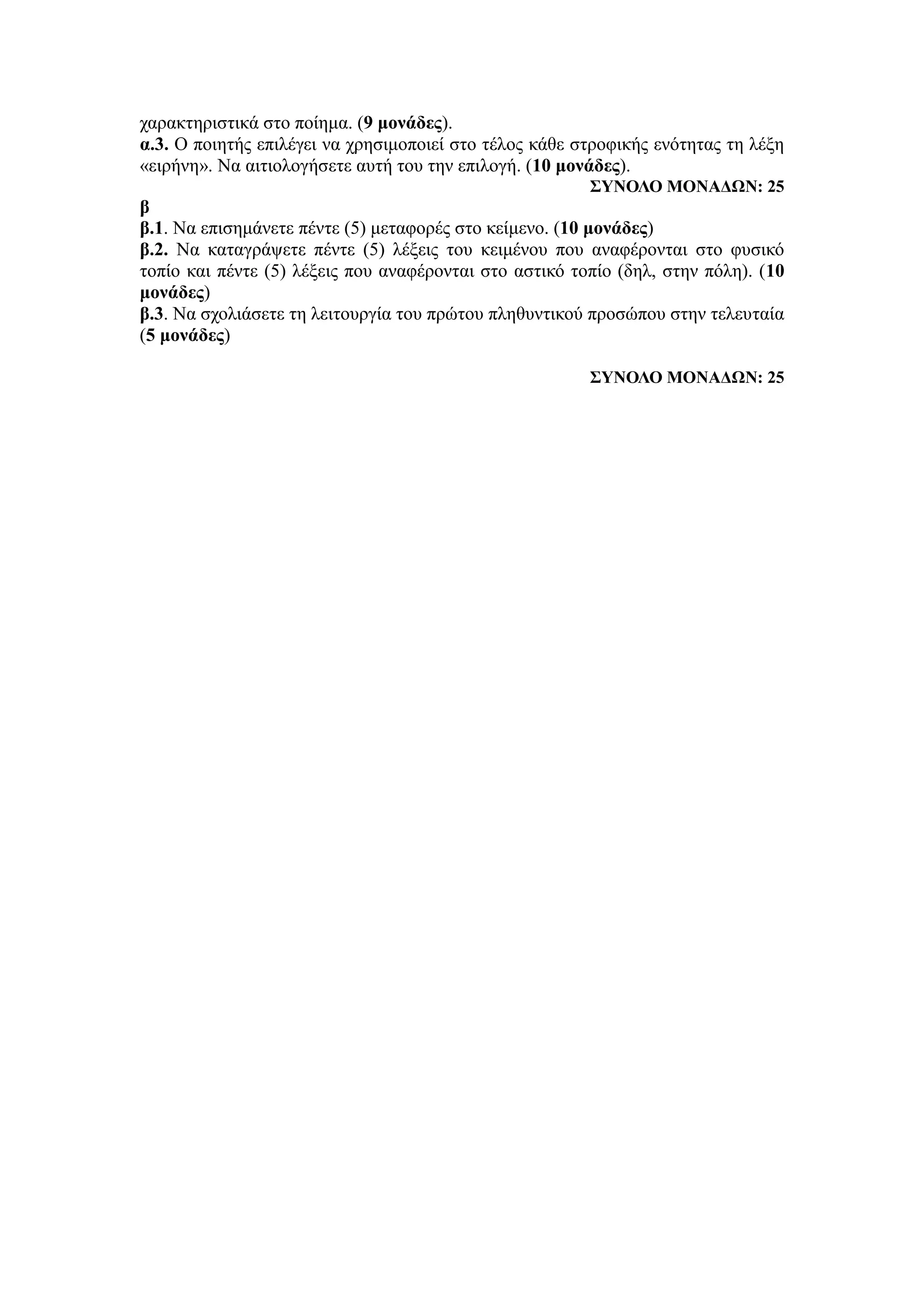 χαρακτηριστικά στο ποίημα. (9 μονάδες).
α.3. Ο ποιητής επιλέγει να χρησιμοποιεί στο τέλος κάθε στροφικής ενότητας τη λέξη
«ειρήνη». Να αιτιολογήσετε αυτή του την επιλογή. (10 μονάδες).
ΣΥΝΟΛΟ ΜΟΝΑΔΩΝ: 25
β
β.1. Να επισημάνετε πέντε (5) μεταφορές στο κείμενο. (10 μονάδες)
β.2. Να καταγράψετε πέντε (5) λέξεις του κειμένου που αναφέρονται στο φυσικό
τοπίο και πέντε (5) λέξεις που αναφέρονται στο αστικό τοπίο (δηλ, στην πόλη). (10
μονάδες)
β.3. Να σχολιάσετε τη λειτουργία του πρώτου πληθυντικού προσώπου στην τελευταία
(5 μονάδες)
ΣΥΝΟΛΟ ΜΟΝΑΔΩΝ: 25
 