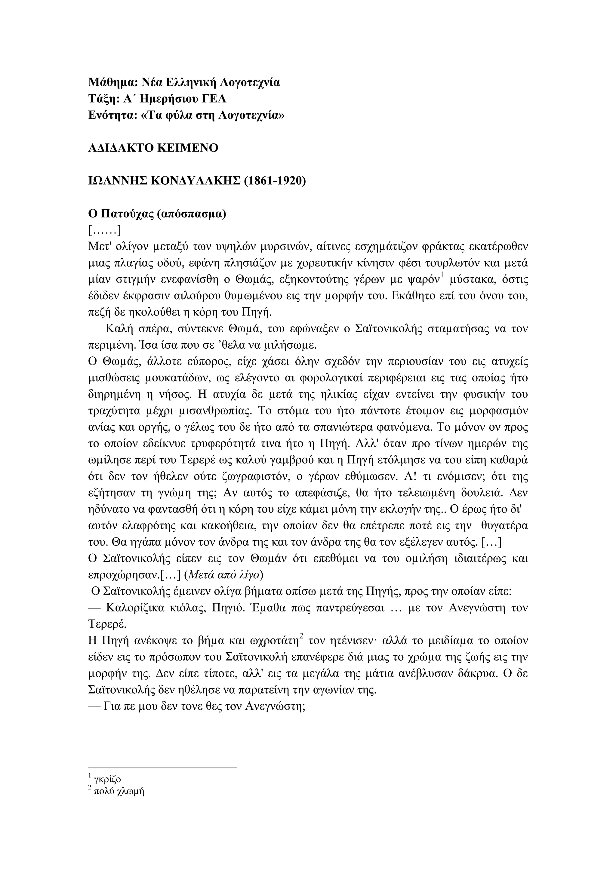 Μάθημα: Νέα Ελληνική Λογοτεχνία
Τάξη: Α΄ Ημερήσιου ΓΕΛ
Ενότητα: «Τα φύλα στη Λογοτεχνία»
ΑΔΙΔΑΚΤΟ ΚΕΙΜΕΝΟ
ΙΩΑΝΝΗΣ ΚΟΝΔΥΛΑΚΗΣ (1861-1920)
Ο Πατούχας (απόσπασμα)
[……]
Μετ' ολίγον µεταξύ των υψηλών µυρσινών, αίτινες εσχηµάτιζον φράκτας εκατέρωθεν
µιας πλαγίας οδού, εφάνη πλησιάζον µε χορευτικήν κίνησιν φέσι τουρλωτόν και µετά
µίαν στιγµήν ενεφανίσθη ο Θωµάς, εξηκοντούτης γέρων µε ψαρόν1
µύστακα, όστις
έδιδεν έκφρασιν αιλούρου θυµωµένου εις την µορφήν του. Εκάθητο επί του όνου του,
πεζή δε ηκολούθει η κόρη του Πηγή.
— Καλή σπέρα, σύντεκνε Θωµά, του εφώναξεν ο Σαϊτονικολής σταµατήσας να τον
περιµένη. Ίσα ίσα που σε ’θελα να µιλήσωµε.
Ο Θωµάς, άλλοτε εύπορος, είχε χάσει όλην σχεδόν την περιουσίαν του εις ατυχείς
µισθώσεις µουκατάδων, ως ελέγοντο αι φορολογικαί περιφέρειαι εις τας οποίας ήτο
διηρηµένη η νήσος. Η ατυχία δε µετά της ηλικίας είχαν εντείνει την φυσικήν του
τραχύτητα µέχρι µισανθρωπίας. Το στόµα του ήτο πάντοτε έτοιµον εις µορφασµόν
ανίας και οργής, ο γέλως του δε ήτο από τα σπανιώτερα φαινόµενα. Το µόνον ον προς
το οποίον εδείκνυε τρυφερότητά τινα ήτο η Πηγή. Αλλ' όταν προ τίνων ηµερών της
ωµίλησε περί του Τερερέ ως καλού γαµβρού και η Πηγή ετόλµησε να του είπη καθαρά
ότι δεν τον ήθελεν ούτε ζωγραφιστόν, ο γέρων εθύµωσεν. Α! τι ενόµισεν; ότι της
εζήτησαν τη γνώµη της; Αν αυτός το απεφάσιζε, θα ήτο τελειωµένη δουλειά. ∆εν
ηδύνατο να φαντασθή ότι η κόρη του είχε κάµει µόνη την εκλογήν της.. Ο έρως ήτο δι'
αυτόν ελαφρότης και κακοήθεια, την οποίαν δεν θα επέτρεπε ποτέ εις την θυγατέρα
του. Θα ηγάπα µόνον τον άνδρα της και τον άνδρα της θα τον εξέλεγεν αυτός. […]
Ο Σαϊτονικολής είπεν εις τον Θωµάν ότι επεθύµει να του οµιλήση ιδιαιτέρως και
επροχώρησαν.[…] (Μετά από λίγο)
Ο Σαϊτονικολής έµεινεν ολίγα βήµατα οπίσω µετά της Πηγής, προς την οποίαν είπε:
— Καλορίζικα κιόλας, Πηγιό. Έµαθα πως παντρεύγεσαι … µε τον Ανεγνώστη τον
Τερερέ.
Η Πηγή ανέκοψε το βήµα και ωχροτάτη2
τον ητένισεν· αλλά το µειδίαµα το οποίον
είδεν εις το πρόσωπον του Σαϊτονικολή επανέφερε διά µιας το χρώµα της ζωής εις την
µορφήν της. ∆εν είπε τίποτε, αλλ' εις τα µεγάλα της µάτια ανέβλυσαν δάκρυα. Ο δε
Σαϊτονικολής δεν ηθέλησε να παρατείνη την αγωνίαν της.
— Για πε µου δεν τονε θες τον Ανεγνώστη;
1
γκρίζο
2
πολύ χλωμή
 