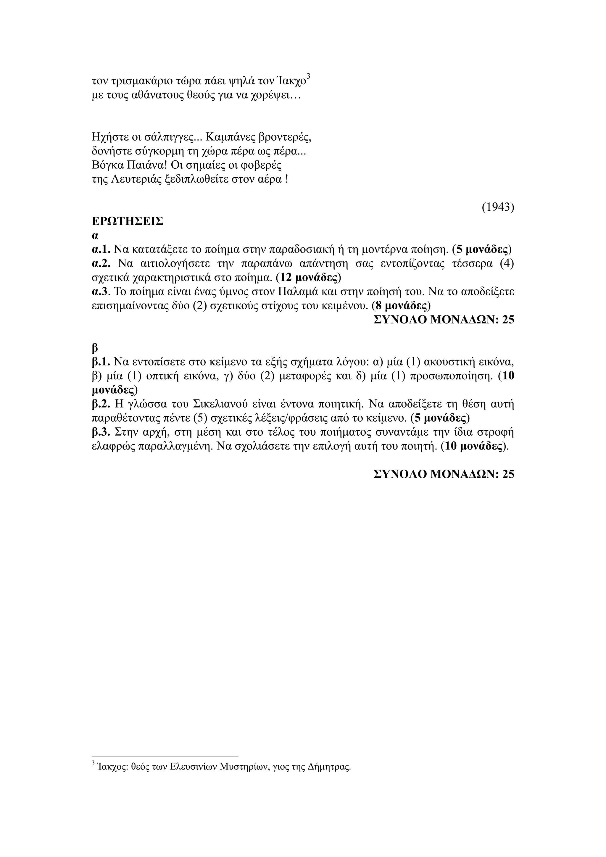 τον τρισμακάριο τώρα πάει ψηλά τον Ίακχο3
με τους αθάνατους θεούς για να χορέψει…
Ηχήστε οι σάλπιγγες... Καμπάνες βροντερές,
δονήστε σύγκορμη τη χώρα πέρα ως πέρα...
Βόγκα Παιάνα! Οι σημαίες οι φοβερές
της Λευτεριάς ξεδιπλωθείτε στον αέρα !
(1943)
ΕΡΩΤΗΣΕΙΣ
α
α.1. Να κατατάξετε το ποίημα στην παραδοσιακή ή τη μοντέρνα ποίηση. (5 μονάδες)
α.2. Να αιτιολογήσετε την παραπάνω απάντηση σας εντοπίζοντας τέσσερα (4)
σχετικά χαρακτηριστικά στο ποίημα. (12 μονάδες)
α.3. Το ποίημα είναι ένας ύμνος στον Παλαμά και στην ποίησή του. Να το αποδείξετε
επισημαίνοντας δύο (2) σχετικούς στίχους του κειμένου. (8 μονάδες)
ΣΥΝΟΛΟ ΜΟΝΑΔΩΝ: 25
β
β.1. Να εντοπίσετε στο κείμενο τα εξής σχήματα λόγου: α) μία (1) ακουστική εικόνα,
β) μία (1) οπτική εικόνα, γ) δύο (2) μεταφορές και δ) μία (1) προσωποποίηση. (10
μονάδες)
β.2. Η γλώσσα του Σικελιανού είναι έντονα ποιητική. Να αποδείξετε τη θέση αυτή
παραθέτοντας πέντε (5) σχετικές λέξεις/φράσεις από το κείμενο. (5 μονάδες)
β.3. Στην αρχή, στη μέση και στο τέλος του ποιήματος συναντάμε την ίδια στροφή
ελαφρώς παραλλαγμένη. Να σχολιάσετε την επιλογή αυτή του ποιητή. (10 μονάδες).
ΣΥΝΟΛΟ ΜΟΝΑΔΩΝ: 25
3
Ίακχος: θεός των Ελευσινίων Μυστηρίων, γιος της Δήμητρας.
 