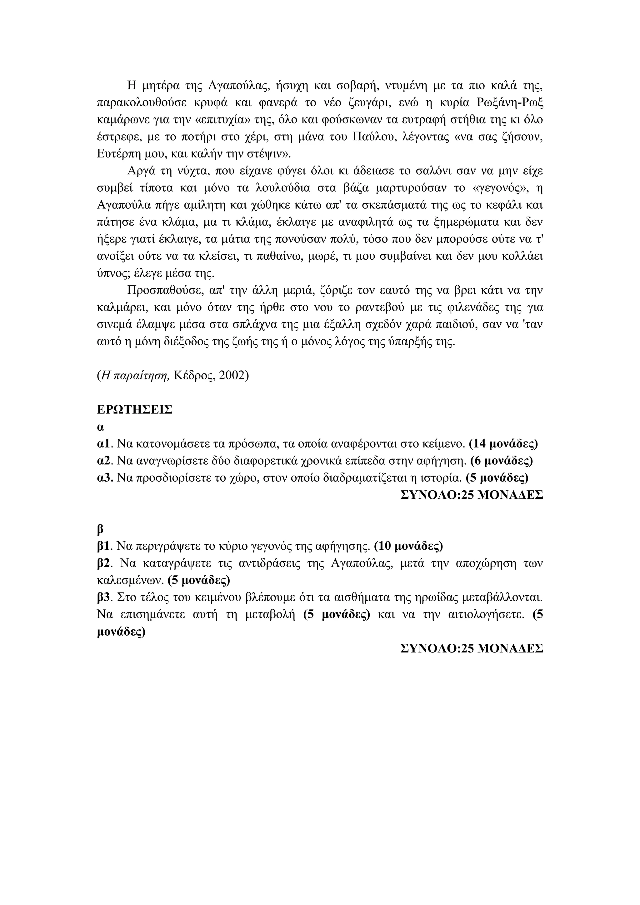 Η μητέρα της Αγαπούλας, ήσυχη και σοβαρή, ντυμένη με τα πιο καλά της,
παρακολουθούσε κρυφά και φανερά το νέο ζευγάρι, ενώ η κυρία Ρωξάνη-Ρωξ
καμάρωνε για την «επιτυχία» της, όλο και φούσκωναν τα ευτραφή στήθια της κι όλο
έστρεφε, με το ποτήρι στο χέρι, στη μάνα του Παύλου, λέγοντας «να σας ζήσουν,
Ευτέρπη μου, και καλήν την στέψιν».
Αργά τη νύχτα, που είχανε φύγει όλοι κι άδειασε το σαλόνι σαν να μην είχε
συμβεί τίποτα και μόνο τα λουλούδια στα βάζα μαρτυρούσαν το «γεγονός», η
Αγαπούλα πήγε αμίλητη και χώθηκε κάτω απ' τα σκεπάσματά της ως το κεφάλι και
πάτησε ένα κλάμα, μα τι κλάμα, έκλαιγε με αναφιλητά ως τα ξημερώματα και δεν
ήξερε γιατί έκλαιγε, τα μάτια της πονούσαν πολύ, τόσο που δεν μπορούσε ούτε να τ'
ανοίξει ούτε να τα κλείσει, τι παθαίνω, μωρέ, τι μου συμβαίνει και δεν μου κολλάει
ύπνος; έλεγε μέσα της.
Προσπαθούσε, απ' την άλλη μεριά, ζόριζε τον εαυτό της να βρει κάτι να την
καλμάρει, και μόνο όταν της ήρθε στο νου το ραντεβού με τις φιλενάδες της για
σινεμά έλαμψε μέσα στα σπλάχνα της μια έξαλλη σχεδόν χαρά παιδιού, σαν να 'ταν
αυτό η μόνη διέξοδος της ζωής της ή ο μόνος λόγος της ύπαρξής της.
(Η παραίτηση, Κέδρος, 2002)
ΕΡΩΤΗΣΕΙΣ
α
α1. Να κατονομάσετε τα πρόσωπα, τα οποία αναφέρονται στο κείμενο. (14 μονάδες)
α2. Να αναγνωρίσετε δύο διαφορετικά χρονικά επίπεδα στην αφήγηση. (6 μονάδες)
α3. Να προσδιορίσετε το χώρο, στον οποίο διαδραματίζεται η ιστορία. (5 μονάδες)
ΣΥΝΟΛΟ:25 ΜΟΝΑΔΕΣ
β
β1. Να περιγράψετε το κύριο γεγονός της αφήγησης. (10 μονάδες)
β2. Να καταγράψετε τις αντιδράσεις της Αγαπούλας, μετά την αποχώρηση των
καλεσμένων. (5 μονάδες)
β3. Στο τέλος του κειμένου βλέπουμε ότι τα αισθήματα της ηρωίδας μεταβάλλονται.
Να επισημάνετε αυτή τη μεταβολή (5 μονάδες) και να την αιτιολογήσετε. (5
μονάδες)
ΣΥΝΟΛΟ:25 ΜΟΝΑΔΕΣ
 