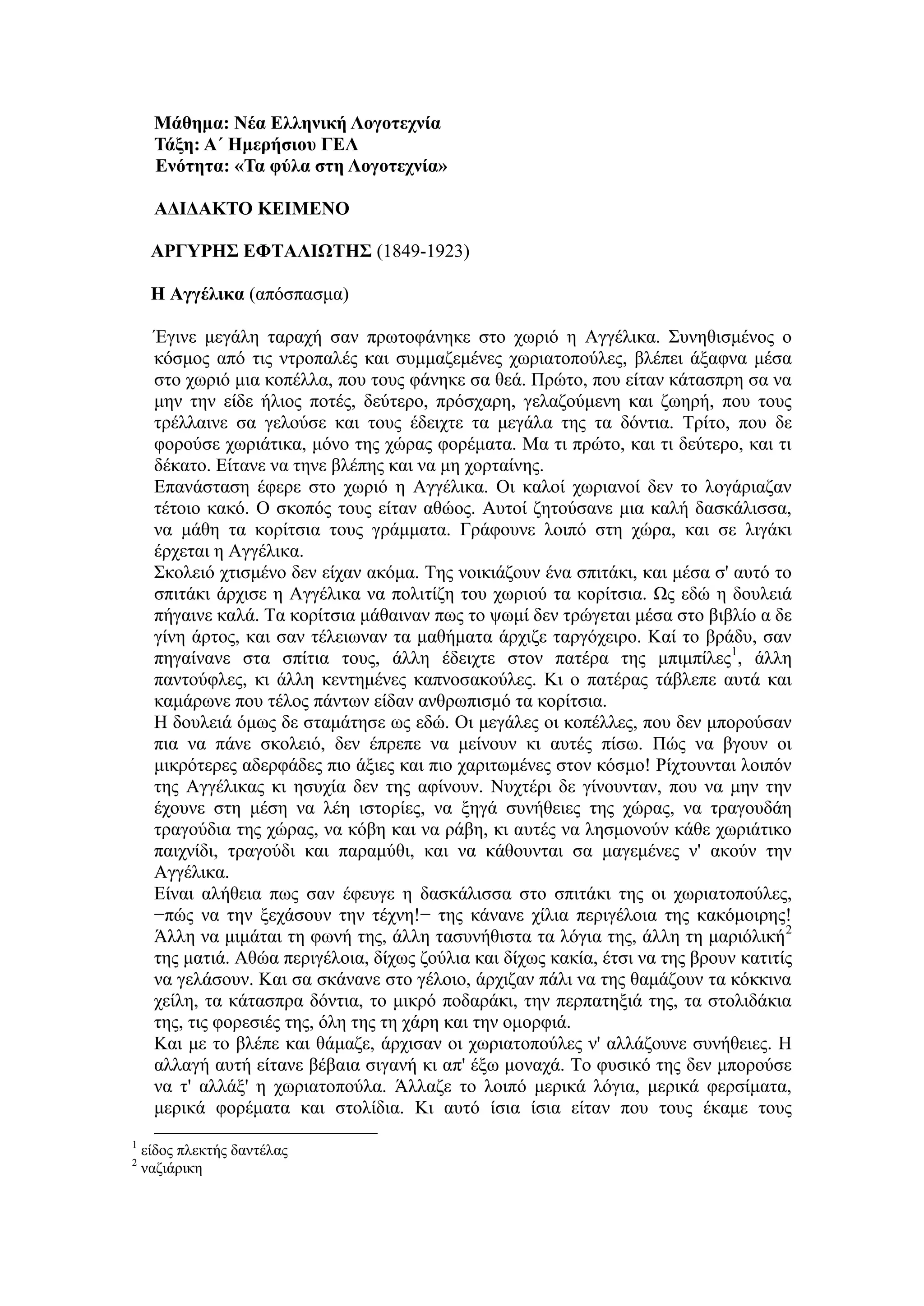 Μάθημα: Νέα Ελληνική Λογοτεχνία
Τάξη: Α΄ Ημερήσιου ΓΕΛ
Ενότητα: «Τα φύλα στη Λογοτεχνία»
ΑΔΙΔΑΚΤΟ ΚΕΙΜΕΝΟ
ΑΡΓΥΡΗΣ ΕΦΤΑΛΙΩΤΗΣ (1849-1923)
Η Αγγέλικα (απόσπασμα)
Έγινε μεγάλη ταραχή σαν πρωτοφάνηκε στο χωριό η Αγγέλικα. Συνηθισμένος ο
κόσμος από τις ντροπαλές και συμμαζεμένες χωριατοπούλες, βλέπει άξαφνα μέσα
στο χωριό μια κοπέλλα, που τους φάνηκε σα θεά. Πρώτο, που είταν κάτασπρη σα να
μην την είδε ήλιος ποτές, δεύτερο, πρόσχαρη, γελαζούμενη και ζωηρή, που τους
τρέλλαινε σα γελούσε και τους έδειχτε τα μεγάλα της τα δόντια. Τρίτο, που δε
φορούσε χωριάτικα, μόνο της χώρας φορέματα. Μα τι πρώτο, και τι δεύτερο, και τι
δέκατο. Είτανε να τηνε βλέπης και να μη χορταίνης.
Επανάσταση έφερε στο χωριό η Αγγέλικα. Οι καλοί χωριανοί δεν το λογάριαζαν
τέτοιο κακό. Ο σκοπός τους είταν αθώος. Αυτοί ζητούσανε μια καλή δασκάλισσα,
να μάθη τα κορίτσια τους γράμματα. Γράφουνε λοιπό στη χώρα, και σε λιγάκι
έρχεται η Αγγέλικα.
Σκολειό χτισμένο δεν είχαν ακόμα. Της νοικιάζουν ένα σπιτάκι, και μέσα σ' αυτό το
σπιτάκι άρχισε η Αγγέλικα να πολιτίζη του χωριού τα κορίτσια. Ως εδώ η δουλειά
πήγαινε καλά. Τα κορίτσια μάθαιναν πως το ψωμί δεν τρώγεται μέσα στο βιβλίο α δε
γίνη άρτος, και σαν τέλειωναν τα μαθήματα άρχιζε ταργόχειρο. Καί το βράδυ, σαν
πηγαίνανε στα σπίτια τους, άλλη έδειχτε στον πατέρα της μπιμπίλες1
, άλλη
παντούφλες, κι άλλη κεντημένες καπνοσακούλες. Κι ο πατέρας τάβλεπε αυτά και
καμάρωνε που τέλος πάντων είδαν ανθρωπισμό τα κορίτσια.
Η δουλειά όμως δε σταμάτησε ως εδώ. Οι μεγάλες οι κοπέλλες, που δεν μπορούσαν
πια να πάνε σκολειό, δεν έπρεπε να μείνουν κι αυτές πίσω. Πώς να βγουν οι
μικρότερες αδερφάδες πιο άξιες και πιο χαριτωμένες στον κόσμο! Ρίχτουνται λοιπόν
της Αγγέλικας κι ησυχία δεν της αφίνουν. Νυχτέρι δε γίνουνταν, που να μην την
έχουνε στη μέση να λέη ιστορίες, να ξηγά συνήθειες της χώρας, να τραγουδάη
τραγούδια της χώρας, να κόβη και να ράβη, κι αυτές να λησμονούν κάθε χωριάτικο
παιχνίδι, τραγούδι και παραμύθι, και να κάθουνται σα μαγεμένες ν' ακούν την
Αγγέλικα.
Είναι αλήθεια πως σαν έφευγε η δασκάλισσα στο σπιτάκι της οι χωριατοπούλες,
−πώς να την ξεχάσουν την τέχνη!− της κάνανε χίλια περιγέλοια της κακόμοιρης!
Άλλη να μιμάται τη φωνή της, άλλη τασυνήθιστα τα λόγια της, άλλη τη μαριόλική2
της ματιά. Αθώα περιγέλοια, δίχως ζούλια και δίχως κακία, έτσι να της βρουν κατιτίς
να γελάσουν. Και σα σκάνανε στο γέλοιο, άρχιζαν πάλι να της θαμάζουν τα κόκκινα
χείλη, τα κάτασπρα δόντια, το μικρό ποδαράκι, την περπατηξιά της, τα στολιδάκια
της, τις φορεσιές της, όλη της τη χάρη και την ομορφιά.
Και με το βλέπε και θάμαζε, άρχισαν οι χωριατοπούλες ν' αλλάζουνε συνήθειες. Η
αλλαγή αυτή είτανε βέβαια σιγανή κι απ' έξω μοναχά. Το φυσικό της δεν μπορούσε
να τ' αλλάξ' η χωριατοπούλα. Άλλαζε το λοιπό μερικά λόγια, μερικά φερσίματα,
μερικά φορέματα και στολίδια. Κι αυτό ίσια ίσια είταν που τους έκαμε τους
1
είδος πλεκτής δαντέλας
2
ναζιάρικη
 