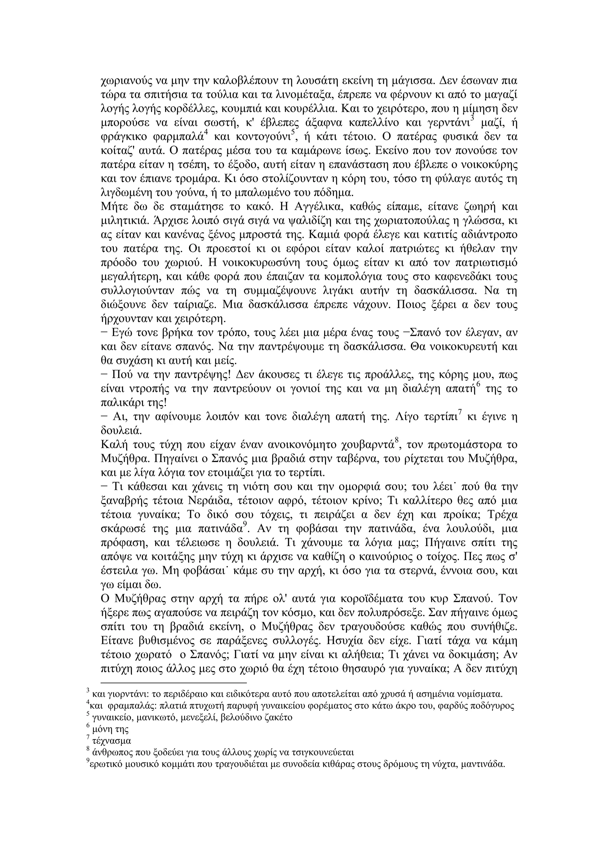 χωριανούς να μην την καλοβλέπουν τη λουσάτη εκείνη τη μάγισσα. Δεν έσωναν πια
τώρα τα σπιτήσια τα τούλια και τα λινομέταξα, έπρεπε να φέρνουν κι από το μαγαζί
λογής λογής κορδέλλες, κουμπιά και κουρέλλια. Και το χειρότερο, που η μίμηση δεν
μπορούσε να είναι σωστή, κ' έβλεπες άξαφνα καπελλίνο και γερντάνι3
μαζί, ή
φράγκικο φαρμπαλά4
και κοντογούνι5
, ή κάτι τέτοιο. Ο πατέρας φυσικά δεν τα
κοίταζ' αυτά. Ο πατέρας μέσα του τα καμάρωνε ίσως. Εκείνο που τον πονούσε τον
πατέρα είταν η τσέπη, το έξοδο, αυτή είταν η επανάσταση που έβλεπε ο νοικοκύρης
και τον έπιανε τρομάρα. Κι όσο στολίζουνταν η κόρη του, τόσο τη φύλαγε αυτός τη
λιγδωμένη του γούνα, ή το μπαλωμένο του πόδημα.
Μήτε δω δε σταμάτησε το κακό. Η Αγγέλικα, καθώς είπαμε, είτανε ζωηρή και
μιλητικιά. Άρχισε λοιπό σιγά σιγά να ψαλιδίζη και της χωριατοπούλας η γλώσσα, κι
ας είταν και κανένας ξένος μπροστά της. Καμιά φορά έλεγε και κατιτίς αδιάντροπο
του πατέρα της. Οι προεστοί κι οι εφόροι είταν καλοί πατριώτες κι ήθελαν την
πρόοδο του χωριού. Η νοικοκυρωσύνη τους όμως είταν κι από τον πατριωτισμό
μεγαλήτερη, και κάθε φορά που έπαιζαν τα κομπολόγια τους στο καφενεδάκι τους
συλλογιούνταν πώς να τη συμμαζέψουνε λιγάκι αυτήν τη δασκάλισσα. Να τη
διώξουνε δεν ταίριαζε. Μια δασκάλισσα έπρεπε νάχουν. Ποιος ξέρει α δεν τους
ήρχουνταν και χειρότερη.
− Εγώ τονε βρήκα τον τρόπο, τους λέει μια μέρα ένας τους −Σπανό τον έλεγαν, αν
και δεν είτανε σπανός. Να την παντρέψουμε τη δασκάλισσα. Θα νοικοκυρευτή και
θα συχάση κι αυτή και μείς.
− Πού να την παντρέψης! Δεν άκουσες τι έλεγε τις προάλλες, της κόρης μου, πως
είναι ντροπής να την παντρεύουν οι γονιοί της και να μη διαλέγη απατή6
της το
παλικάρι της!
− Αι, την αφίνουμε λοιπόν και τονε διαλέγη απατή της. Λίγο τερτίπι7
κι έγινε η
δουλειά.
Καλή τους τύχη που είχαν έναν ανοικονόμητο χουβαρντά8
, τον πρωτομάστορα το
Μυζήθρα. Πηγαίνει ο Σπανός μια βραδιά στην ταβέρνα, του ρίχτεται του Μυζήθρα,
και με λίγα λόγια τον ετοιμάζει για το τερτίπι.
− Τι κάθεσαι και χάνεις τη νιότη σου και την ομορφιά σου; του λέει˙ πού θα την
ξαναβρής τέτοια Νεράιδα, τέτοιον αφρό, τέτοιον κρίνο; Τι καλλίτερο θες από μια
τέτοια γυναίκα; Το δικό σου τόχεις, τι πειράζει α δεν έχη και προίκα; Τρέχα
σκάρωσέ της μια πατινάδα9
. Αν τη φοβάσαι την πατινάδα, ένα λουλούδι, μια
πρόφαση, και τέλειωσε η δουλειά. Τι χάνουμε τα λόγια μας; Πήγαινε σπίτι της
απόψε να κοιτάξης μην τύχη κι άρχισε να καθίζη ο καινούριος ο τοίχος. Πες πως σ'
έστειλα γω. Μη φοβάσαι˙ κάμε συ την αρχή, κι όσο για τα στερνά, έννοια σου, και
γω είμαι δω.
Ο Μυζήθρας στην αρχή τα πήρε ολ' αυτά για κοροϊδέματα του κυρ Σπανού. Τον
ήξερε πως αγαπούσε να πειράζη τον κόσμο, και δεν πολυπρόσεξε. Σαν πήγαινε όμως
σπίτι του τη βραδιά εκείνη, ο Μυζήθρας δεν τραγουδούσε καθώς που συνήθιζε.
Είτανε βυθισμένος σε παράξενες συλλογές. Ησυχία δεν είχε. Γιατί τάχα να κάμη
τέτοιο χωρατό ο Σπανός; Γιατί να μην είναι κι αλήθεια; Τι χάνει να δοκιμάση; Αν
πιτύχη ποιος άλλος μες στο χωριό θα έχη τέτοιο θησαυρό για γυναίκα; Α δεν πιτύχη
3
και γιορντάνι: το περιδέραιο και ειδικότερα αυτό που αποτελείται από χρυσά ή ασημένια νομίσματα.
4
και φραμπαλάς: πλατιά πτυχωτή παρυφή γυναικείου φορέματος στο κάτω άκρο του, φαρδύς ποδόγυρος
5
γυναικείο, μανικωτό, μενεξελί, βελούδινο ζακέτο
6
μόνη της
7
τέχνασμα
8
άνθρωπος που ξοδεύει για τους άλλους χωρίς να τσιγκουνεύεται
9
ερωτικό μουσικό κομμάτι που τραγουδιέται με συνοδεία κιθάρας στους δρόμους τη νύχτα, μαντινάδα.
 