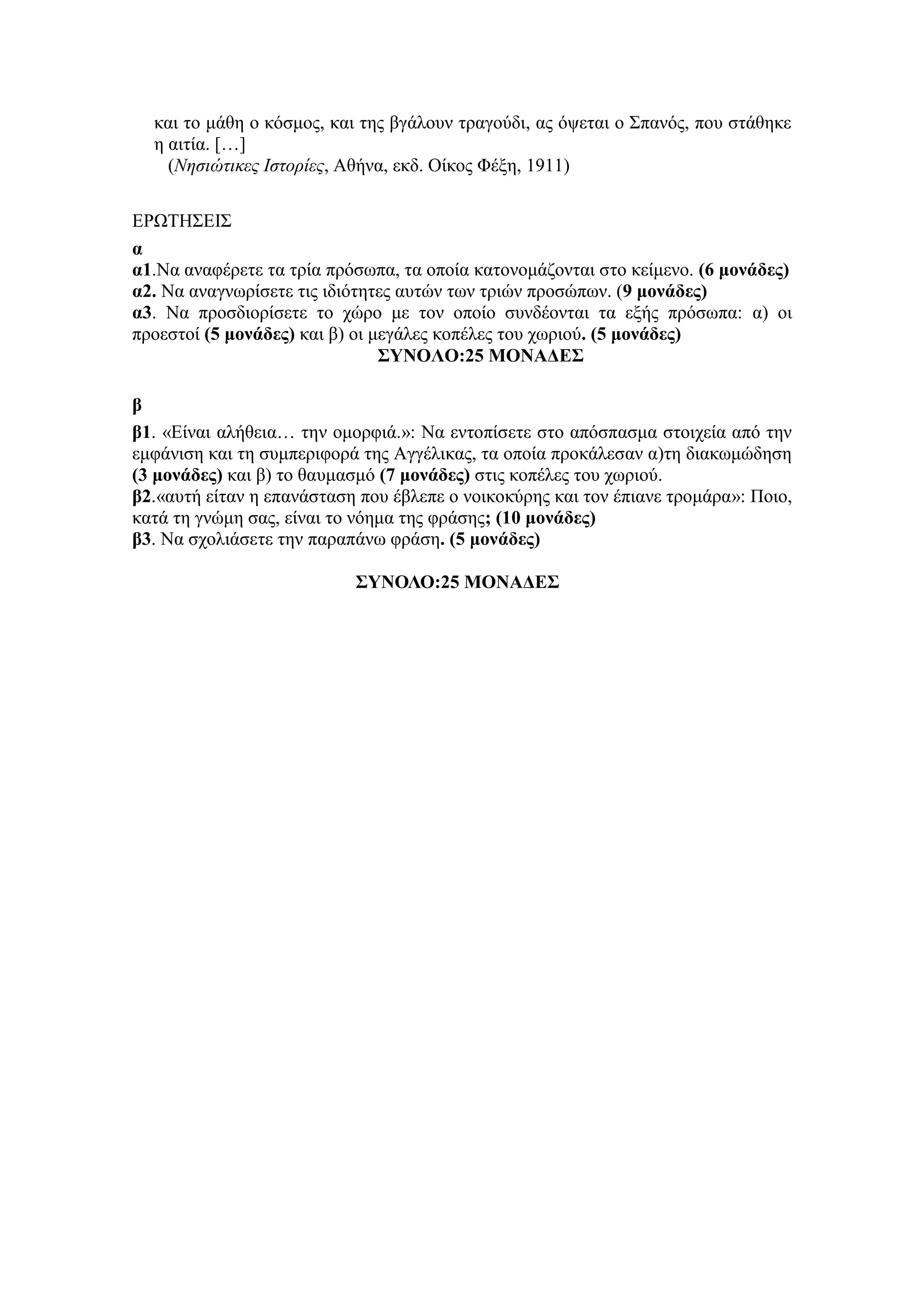 και το μάθη ο κόσμος, και της βγάλουν τραγούδι, ας όψεται ο Σπανός, που στάθηκε
η αιτία. […]
(Νησιώτικες Ιστορίες, Αθήνα, εκδ. Οίκος Φέξη, 1911)
ΕΡΩΤΗΣΕΙΣ
α
α1.Να αναφέρετε τα τρία πρόσωπα, τα οποία κατονομάζονται στο κείμενο. (6 μονάδες)
α2. Να αναγνωρίσετε τις ιδιότητες αυτών των τριών προσώπων. (9 μονάδες)
α3. Να προσδιορίσετε το χώρο με τον οποίο συνδέονται τα εξής πρόσωπα: α) οι
προεστοί (5 μονάδες) και β) οι μεγάλες κοπέλες του χωριού. (5 μονάδες)
ΣΥΝΟΛΟ:25 ΜΟΝΑΔΕΣ
β
β1. «Είναι αλήθεια… την ομορφιά.»: Να εντοπίσετε στο απόσπασμα στοιχεία από την
εμφάνιση και τη συμπεριφορά της Αγγέλικας, τα οποία προκάλεσαν α)τη διακωμώδηση
(3 μονάδες) και β) το θαυμασμό (7 μονάδες) στις κοπέλες του χωριού.
β2.«αυτή είταν η επανάσταση που έβλεπε ο νοικοκύρης και τον έπιανε τρομάρα»: Ποιο,
κατά τη γνώμη σας, είναι το νόημα της φράσης; (10 μονάδες)
β3. Να σχολιάσετε την παραπάνω φράση. (5 μονάδες)
ΣΥΝΟΛΟ:25 ΜΟΝΑΔΕΣ
 