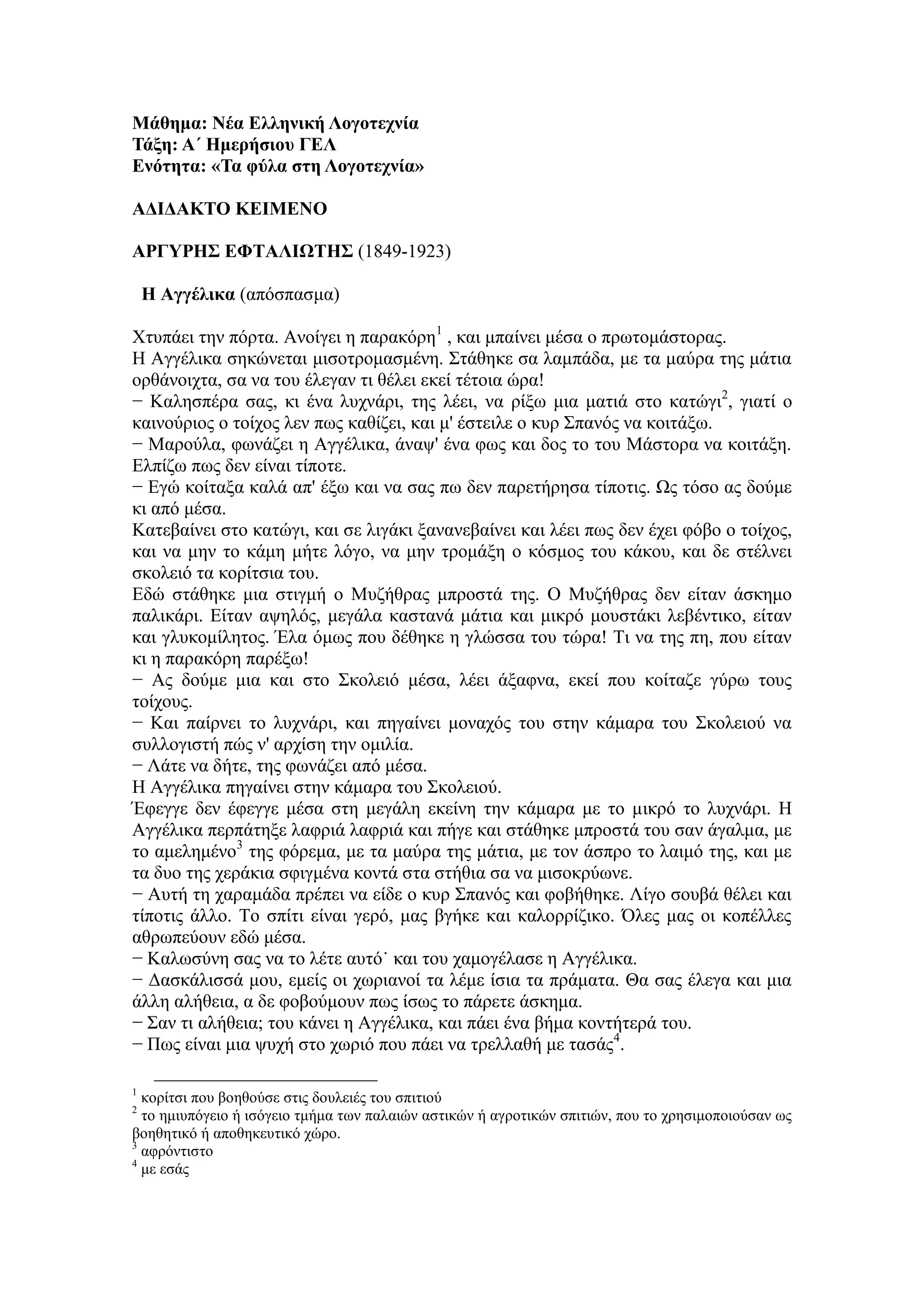 Μάθημα: Νέα Ελληνική Λογοτεχνία
Τάξη: Α΄ Ημερήσιου ΓΕΛ
Ενότητα: «Τα φύλα στη Λογοτεχνία»
ΑΔΙΔΑΚΤΟ ΚΕΙΜΕΝΟ
ΑΡΓΥΡΗΣ ΕΦΤΑΛΙΩΤΗΣ (1849-1923)
Η Αγγέλικα (απόσπασμα)
Χτυπάει την πόρτα. Ανοίγει η παρακόρη1
, και μπαίνει μέσα ο πρωτομάστορας.
Η Αγγέλικα σηκώνεται μισοτρομασμένη. Στάθηκε σα λαμπάδα, με τα μαύρα της μάτια
ορθάνοιχτα, σα να του έλεγαν τι θέλει εκεί τέτοια ώρα!
− Καλησπέρα σας, κι ένα λυχνάρι, της λέει, να ρίξω μια ματιά στο κατώγι2
, γιατί ο
καινούριος ο τοίχος λεν πως καθίζει, και μ' έστειλε ο κυρ Σπανός να κοιτάξω.
− Μαρούλα, φωνάζει η Αγγέλικα, άναψ' ένα φως και δος το του Μάστορα να κοιτάξη.
Ελπίζω πως δεν είναι τίποτε.
− Εγώ κοίταξα καλά απ' έξω και να σας πω δεν παρετήρησα τίποτις. Ως τόσο ας δούμε
κι από μέσα.
Κατεβαίνει στο κατώγι, και σε λιγάκι ξανανεβαίνει και λέει πως δεν έχει φόβο ο τοίχος,
και να μην το κάμη μήτε λόγο, να μην τρομάξη ο κόσμος του κάκου, και δε στέλνει
σκολειό τα κορίτσια του.
Εδώ στάθηκε μια στιγμή ο Μυζήθρας μπροστά της. Ο Μυζήθρας δεν είταν άσκημο
παλικάρι. Είταν αψηλός, μεγάλα καστανά μάτια και μικρό μουστάκι λεβέντικο, είταν
και γλυκομίλητος. Έλα όμως που δέθηκε η γλώσσα του τώρα! Τι να της πη, που είταν
κι η παρακόρη παρέξω!
− Ας δούμε μια και στο Σκολειό μέσα, λέει άξαφνα, εκεί που κοίταζε γύρω τους
τοίχους.
− Και παίρνει το λυχνάρι, και πηγαίνει μοναχός του στην κάμαρα του Σκολειού να
συλλογιστή πώς ν' αρχίση την ομιλία.
− Λάτε να δήτε, της φωνάζει από μέσα.
Η Αγγέλικα πηγαίνει στην κάμαρα του Σκολειού.
Έφεγγε δεν έφεγγε μέσα στη μεγάλη εκείνη την κάμαρα με το μικρό το λυχνάρι. Η
Αγγέλικα περπάτηξε λαφριά λαφριά και πήγε και στάθηκε μπροστά του σαν άγαλμα, με
το αμελημένο3
της φόρεμα, με τα μαύρα της μάτια, με τον άσπρο το λαιμό της, και με
τα δυο της χεράκια σφιγμένα κοντά στα στήθια σα να μισοκρύωνε.
− Αυτή τη χαραμάδα πρέπει να είδε ο κυρ Σπανός και φοβήθηκε. Λίγο σουβά θέλει και
τίποτις άλλο. Το σπίτι είναι γερό, μας βγήκε και καλορρίζικο. Όλες μας οι κοπέλλες
αθρωπεύουν εδώ μέσα.
− Καλωσύνη σας να το λέτε αυτό˙ και του χαμογέλασε η Αγγέλικα.
− Δασκάλισσά μου, εμείς οι χωριανοί τα λέμε ίσια τα πράματα. Θα σας έλεγα και μια
άλλη αλήθεια, α δε φοβούμουν πως ίσως το πάρετε άσκημα.
− Σαν τι αλήθεια; του κάνει η Αγγέλικα, και πάει ένα βήμα κοντήτερά του.
− Πως είναι μια ψυχή στο χωριό που πάει να τρελλαθή με τασάς4
.
1
κορίτσι που βοηθούσε στις δουλειές του σπιτιού
2
το ημιυπόγειο ή ισόγειο τμήμα των παλαιών αστικών ή αγροτικών σπιτιών, που το χρησιμοποιούσαν ως
βοηθητικό ή αποθηκευτικό χώρο.
3
αφρόντιστο
4
με εσάς
 