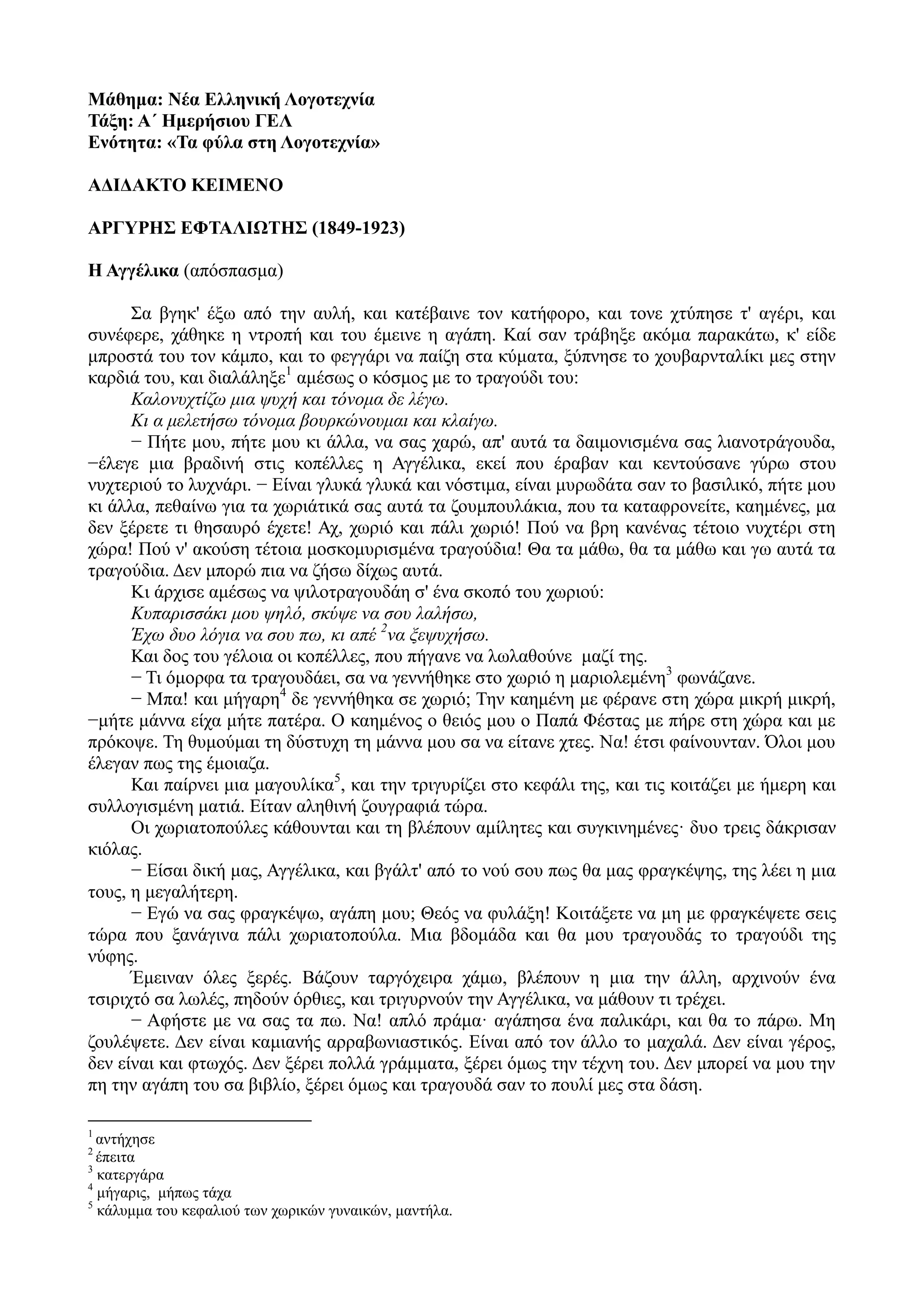 Μάθημα: Νέα Ελληνική Λογοτεχνία
Τάξη: Α΄ Ημερήσιου ΓΕΛ
Ενότητα: «Τα φύλα στη Λογοτεχνία»
ΑΔΙΔΑΚΤΟ ΚΕΙΜΕΝΟ
ΑΡΓΥΡΗΣ ΕΦΤΑΛΙΩΤΗΣ (1849-1923)
Η Αγγέλικα (απόσπασμα)
Σα βγηκ' έξω από την αυλή, και κατέβαινε τον κατήφορο, και τονε χτύπησε τ' αγέρι, και
συνέφερε, χάθηκε η ντροπή και του έμεινε η αγάπη. Καί σαν τράβηξε ακόμα παρακάτω, κ' είδε
μπροστά του τον κάμπο, και το φεγγάρι να παίζη στα κύματα, ξύπνησε το χουβαρνταλίκι μες στην
καρδιά του, και διαλάληξε1
αμέσως ο κόσμος με το τραγούδι του:
Καλονυχτίζω μια ψυχή και τόνομα δε λέγω.
Κι α μελετήσω τόνομα βουρκώνουμαι και κλαίγω.
− Πήτε μου, πήτε μου κι άλλα, να σας χαρώ, απ' αυτά τα δαιμονισμένα σας λιανοτράγουδα,
−έλεγε μια βραδινή στις κοπέλλες η Αγγέλικα, εκεί που έραβαν και κεντούσανε γύρω στου
νυχτεριού το λυχνάρι. − Είναι γλυκά γλυκά και νόστιμα, είναι μυρωδάτα σαν το βασιλικό, πήτε μου
κι άλλα, πεθαίνω για τα χωριάτικά σας αυτά τα ζουμπουλάκια, που τα καταφρονείτε, καημένες, μα
δεν ξέρετε τι θησαυρό έχετε! Αχ, χωριό και πάλι χωριό! Πού να βρη κανένας τέτοιο νυχτέρι στη
χώρα! Πού ν' ακούση τέτοια μοσκομυρισμένα τραγούδια! Θα τα μάθω, θα τα μάθω και γω αυτά τα
τραγούδια. Δεν μπορώ πια να ζήσω δίχως αυτά.
Κι άρχισε αμέσως να ψιλοτραγουδάη σ' ένα σκοπό του χωριού:
Κυπαρισσάκι μου ψηλό, σκύψε να σου λαλήσω,
Έχω δυο λόγια να σου πω, κι απέ 2
να ξεψυχήσω.
Και δος του γέλοια οι κοπέλλες, που πήγανε να λωλαθούνε μαζί της.
− Τι όμορφα τα τραγουδάει, σα να γεννήθηκε στο χωριό η μαριολεμένη3
φωνάζανε.
− Μπα! και μήγαρη4
δε γεννήθηκα σε χωριό; Την καημένη με φέρανε στη χώρα μικρή μικρή,
−μήτε μάννα είχα μήτε πατέρα. Ο καημένος ο θειός μου ο Παπά Φέστας με πήρε στη χώρα και με
πρόκοψε. Τη θυμούμαι τη δύστυχη τη μάννα μου σα να είτανε χτες. Να! έτσι φαίνουνταν. Όλοι μου
έλεγαν πως της έμοιαζα.
Και παίρνει μια μαγουλίκα5
, και την τριγυρίζει στο κεφάλι της, και τις κοιτάζει με ήμερη και
συλλογισμένη ματιά. Είταν αληθινή ζουγραφιά τώρα.
Οι χωριατοπούλες κάθουνται και τη βλέπουν αμίλητες και συγκινημένες· δυο τρεις δάκρισαν
κιόλας.
− Είσαι δική μας, Αγγέλικα, και βγάλτ' από το νού σου πως θα μας φραγκέψης, της λέει η μια
τους, η μεγαλήτερη.
− Εγώ να σας φραγκέψω, αγάπη μου; Θεός να φυλάξη! Κοιτάξετε να μη με φραγκέψετε σεις
τώρα που ξανάγινα πάλι χωριατοπούλα. Μια βδομάδα και θα μου τραγουδάς το τραγούδι της
νύφης.
Έμειναν όλες ξερές. Βάζουν ταργόχειρα χάμω, βλέπουν η μια την άλλη, αρχινούν ένα
τσιριχτό σα λωλές, πηδούν όρθιες, και τριγυρνούν την Αγγέλικα, να μάθουν τι τρέχει.
− Αφήστε με να σας τα πω. Να! απλό πράμα· αγάπησα ένα παλικάρι, και θα το πάρω. Μη
ζουλέψετε. Δεν είναι καμιανής αρραβωνιαστικός. Είναι από τον άλλο το μαχαλά. Δεν είναι γέρος,
δεν είναι και φτωχός. Δεν ξέρει πολλά γράμματα, ξέρει όμως την τέχνη του. Δεν μπορεί να μου την
πη την αγάπη του σα βιβλίο, ξέρει όμως και τραγουδά σαν το πουλί μες στα δάση.
1
αντήχησε
2
έπειτα
3
κατεργάρα
4
μήγαρις, μήπως τάχα
5
κάλυμμα του κεφαλιού των χωρικών γυναικών, μαντήλα.
 