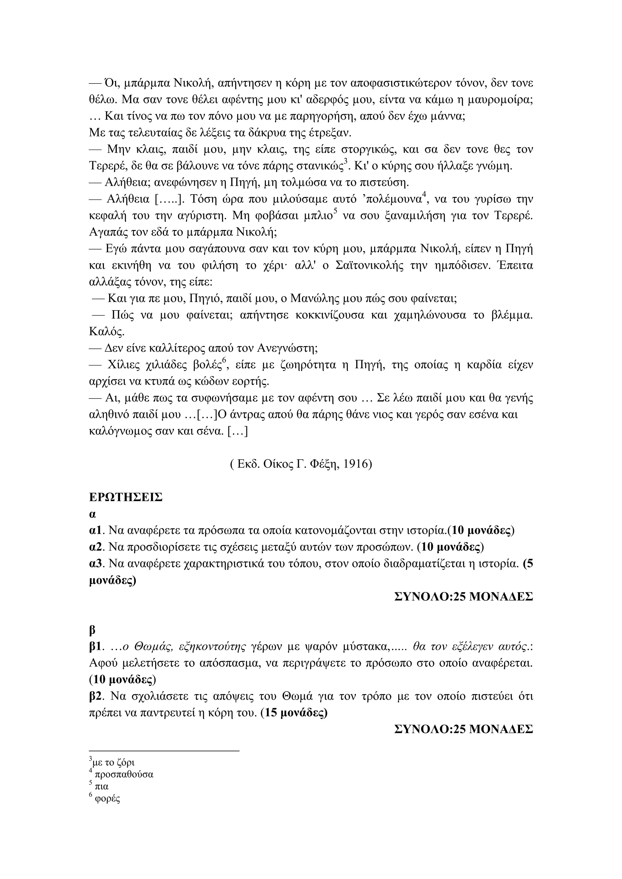 — Όι, µπάρµπα Νικολή, απήντησεν η κόρη µε τον αποφασιστικώτερον τόνον, δεν τονε
θέλω. Μα σαν τονε θέλει αφέντης µου κι' αδερφός µου, είντα να κάµω η µαυροµοίρα;
… Και τίνος να πω τον πόνο µου να µε παρηγορήση, απού δεν έχω µάννα;
Με τας τελευταίας δε λέξεις τα δάκρυα της έτρεξαν.
— Μην κλαις, παιδί µου, µην κλαις, της είπε στοργικώς, και σα δεν τονε θες τον
Τερερέ, δε θα σε βάλουνε να τόνε πάρης στανικώς3
. Κι' ο κύρης σου ήλλαξε γνώµη.
— Αλήθεια; ανεφώνησεν η Πηγή, µη τολµώσα να το πιστεύση.
— Αλήθεια […..]. Τόση ώρα που µιλούσαµε αυτό ’πολέµουνα4
, να του γυρίσω την
κεφαλή του την αγύριστη. Μη φοβάσαι µπλιο5
να σου ξαναµιλήση για τον Τερερέ.
Αγαπάς τον εδά το µπάρµπα Νικολή;
— Εγώ πάντα µου σαγάπουνα σαν και τον κύρη µου, µπάρµπα Νικολή, είπεν η Πηγή
και εκινήθη να του φιλήση το χέρι· αλλ' ο Σαϊτονικολής την ηµπόδισεν. Έπειτα
αλλάξας τόνον, της είπε:
— Και για πε µου, Πηγιό, παιδί µου, ο Μανώλης µου πώς σου φαίνεται;
— Πώς να µου φαίνεται; απήντησε κοκκινίζουσα και χαµηλώνουσα το βλέµµα.
Καλός.
— ∆εν είνε καλλίτερος απού τον Ανεγνώστη;
— Χίλιες χιλιάδες βολές6
, είπε µε ζωηρότητα η Πηγή, της οποίας η καρδία είχεν
αρχίσει να κτυπά ως κώδων εορτής.
— Αι, µάθε πως τα συφωνήσαµε µε τον αφέντη σου … Σε λέω παιδί µου και θα γενής
αληθινό παιδί µου …[…]Ο άντρας απού θα πάρης θάνε νιος και γερός σαν εσένα και
καλόγνωµος σαν και σένα. […]
( Εκδ. Οίκος Γ. Φέξη, 1916)
ΕΡΩΤΗΣΕΙΣ
α
α1. Να αναφέρετε τα πρόσωπα τα οποία κατονομάζονται στην ιστορία.(10 μονάδες)
α2. Να προσδιορίσετε τις σχέσεις μεταξύ αυτών των προσώπων. (10 μονάδες)
α3. Να αναφέρετε χαρακτηριστικά του τόπου, στον οποίο διαδραματίζεται η ιστορία. (5
μονάδες)
ΣΥΝΟΛΟ:25 ΜΟΝΑΔΕΣ
β
β1. …ο Θωµάς, εξηκοντούτης γέρων µε ψαρόν µύστακα,….. θα τον εξέλεγεν αυτός.:
Αφού μελετήσετε το απόσπασμα, να περιγράψετε το πρόσωπο στο οποίο αναφέρεται.
(10 μονάδες)
β2. Να σχολιάσετε τις απόψεις του Θωμά για τον τρόπο με τον οποίο πιστεύει ότι
πρέπει να παντρευτεί η κόρη του. (15 μονάδες)
ΣΥΝΟΛΟ:25 ΜΟΝΑΔΕΣ
3
με το ζόρι
4
προσπαθούσα
5
πια
6
φορές
 
