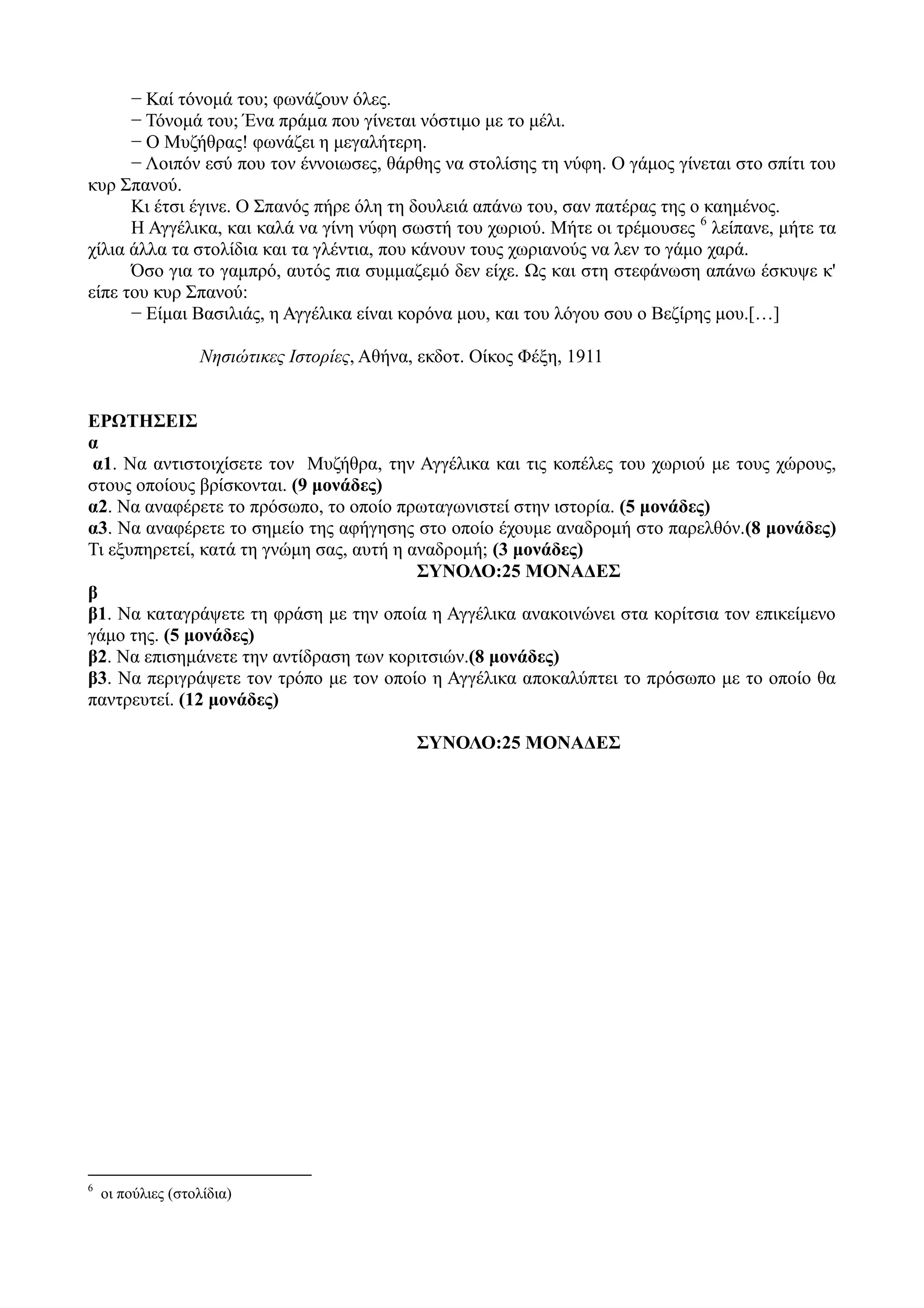 − Καί τόνομά του; φωνάζουν όλες.
− Τόνομά του; Ένα πράμα που γίνεται νόστιμο με το μέλι.
− Ο Μυζήθρας! φωνάζει η μεγαλήτερη.
− Λοιπόν εσύ που τον έννοιωσες, θάρθης να στολίσης τη νύφη. Ο γάμος γίνεται στο σπίτι του
κυρ Σπανού.
Κι έτσι έγινε. Ο Σπανός πήρε όλη τη δουλειά απάνω του, σαν πατέρας της ο καημένος.
Η Αγγέλικα, και καλά να γίνη νύφη σωστή του χωριού. Μήτε οι τρέμουσες 6
λείπανε, μήτε τα
χίλια άλλα τα στολίδια και τα γλέντια, που κάνουν τους χωριανούς να λεν το γάμο χαρά.
Όσο για το γαμπρό, αυτός πια συμμαζεμό δεν είχε. Ως και στη στεφάνωση απάνω έσκυψε κ'
είπε του κυρ Σπανού:
− Είμαι Βασιλιάς, η Αγγέλικα είναι κορόνα μου, και του λόγου σου ο Βεζίρης μου.[…]
Νησιώτικες Ιστορίες, Αθήνα, εκδοτ. Οίκος Φέξη, 1911
ΕΡΩΤΗΣΕΙΣ
α
α1. Να αντιστοιχίσετε τον Μυζήθρα, την Αγγέλικα και τις κοπέλες του χωριού με τους χώρους,
στους οποίους βρίσκονται. (9 μονάδες)
α2. Να αναφέρετε το πρόσωπο, το οποίο πρωταγωνιστεί στην ιστορία. (5 μονάδες)
α3. Να αναφέρετε το σημείο της αφήγησης στο οποίο έχουμε αναδρομή στο παρελθόν.(8 μονάδες)
Τι εξυπηρετεί, κατά τη γνώμη σας, αυτή η αναδρομή; (3 μονάδες)
ΣΥΝΟΛΟ:25 ΜΟΝΑΔΕΣ
β
β1. Να καταγράψετε τη φράση με την οποία η Αγγέλικα ανακοινώνει στα κορίτσια τον επικείμενο
γάμο της. (5 μονάδες)
β2. Να επισημάνετε την αντίδραση των κοριτσιών.(8 μονάδες)
β3. Να περιγράψετε τον τρόπο με τον οποίο η Αγγέλικα αποκαλύπτει το πρόσωπο με το οποίο θα
παντρευτεί. (12 μονάδες)
ΣΥΝΟΛΟ:25 ΜΟΝΑΔΕΣ
6
οι πούλιες (στολίδια)
 